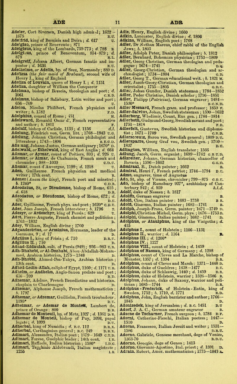 Adeler, Cort Siversen, Danish high admii J; 1G22 — 1675 E.U. Adelfrid, king of Bernicia and Deira ; d. 617 U. Adelglso, prince of Benevento ; 871 Adelglsus, king of the Lombards, 759-773; d. 788 E. Adelgisus, prince of Beneventum, 854-879; d. 878 E.L. Adelgreif, Johann Albert, German fanatic and im- postor ; d. 1636 E.U. Adelhelme, or Adelln, bp. of Seez, Normandy; 880 d. Adslicia (the fair maid of Brabant), second wife of Henry I., king of England Adeliza of Louyain, queen of Henry I.; d. 1151 Adeliza, daughter of William the Conqueror Adelman, bishop of Brescia, theologian and poet; d. 1061 C.E.D. Adelmus, bishop of Salisbury, Latin writer and x>oet; 656 -709 u. Adelon, Nicolas Philibert, French physician and writer; 6. 1782 F.D. Adelphius, consul of Rome; 151 H. Adelsward, Eenauld Oscar d’, French representative and author; 6. 1811 F. Adelulf, bishop of Carlisle, 1133; d. 1156 d.l. Adelung, Friedricli von. Germ. litt. ; 1768—1843 U.G. Adelung, Johann Christian, German philologist and litterateur ; 1743—1806 e.e.c.d. Ads .ung, Johann-Justus, German antiquary; 1670* D. Adelwald, orEthelwald, king of Bast Anglia; d. 664 Ademar, or Aymar, count of Poitiers, 893; d. 926 u. Ademar, or Aimar, de Chabannis, Fi-ench monk and chronicler; 988—1030 c.D.D. Ademar, count d'Auvergne, 1199; d. 1218 U. Aden, Guillaume. French physician and medical writer ; 17th cent. E. Adenez (Anam the king), French poet and minstrel; 676 Ader, Guillaume, French phys. and poet; 1620* c.D.0. Ader, Jean Joseph, French litterateur; b. 1796 T. Adesyr, or Ardeschyr, king of Persia; 629 0. Adet, Pierre-Auguste, French chemist and politician ; 1763-1832 j>. Adey, William, English divine ; 1760 Adgandestrius, or Arminius, Hermann, leader of the Germans, 9 ; d. 17 D. Adg^ilius I., king of Frisia; d. 710 D.E.0. Adgillus II.; 710 D. Adhad-Eddaulah, suit, of Persia (949); 9.36—983 0.E. Adh-Dhahebi, or Al-Dzahabi, A bou-Abdallah-Moham- ined, Arabian historian, 1275-1348 D. Adh-Dhobbi, Ahmed-Ibn-Yahya, Arabian historian; 13th cent. D. Adhed-Ledin-AUah, caliph of Egypt, 1160; d. 11710.E. Adhelm, or Andhelm, Anglo-Saxon prelate and poet; 656-709 E.D. Adhemar, Adelme, French Benedictine and historian. chaplain to Charlemagne D. Adhemar, Alphonse Joseph, French mathematician ; b. 1797 F., Adhemar, or Adzemar, Guillielm, French troubadour; 119.5* D.0. Adheimar, or Ademar de MonteH, Lambert de, prince of Orange ; 800 D.E. Adhemar de Monteuil, bp, of Metz, 1327 ; d. 1361 u.r. Adhemar de Monteil, bishop of Puy, 1098, papal legate; d. 1099 D.0. Adherbal, king of Numidia; d. B.C. 112 D.E.X. Adherbal, Carthaginian general; b.c. 249 d.r.x. Adimarl, Alessandro, Italian poet; 1.579-1649 c.t.d. Adimari, Forese, Guelphic leader; 14th cent. I.E. Adimarl, Raffaele, Italian historian ; 1580* I.D.c. Adimaxl, Teggbiaio Aldobiandi, Italian magisti 1255 l.R Adis, Henry, English divine ; 1660 Adkin, Lancaster, English divine; d. 1806 Adkins, William, English poet; 1768 Adler, Dr Nathan Marcus, chief rabbi of the English Jews; 5. 1803 Adler, Adolph Peter, Danish philosopher; b. 1812 Adler, Bernhard, Bohemian physician ; 1753—1809 Adler, Georg Christian, German theologian and peda- gogue ; 1674-1741 D.Q. Adler, Georg-Christian, German theologian and ar- chseologist; 1734—1804 g.d, Adler, Georg T., German educational writ.; b. 1821 M. Adler, Jacob-Georg-Christian, German theologian and orientalist; 1755—1805 G.D.0. Adler, Johan Gunder, Danish statesman; 1784—1852 Adler. Peder Christian, Danish scholar; 1796—1851 Adler, Philipp (Fatricius), German engraver; 1484— 1530* B.C.N.D. Adler Mesnard, French gram, and professor; 1850 P. Adler-Salvius, Johan, Swedish statesman ; 1590—1652 Adlerberg, Wladimir, Count, Rus. gen.; 1784-1814 Adlerbeth, Gudmund-Georg, Swedish savant and poet ; 1751—1818 r “ Adlerfelt, Gustavus, Swedish historian and diploi tist ; 1671-1709 c.l Adlerscreutz, Baron von, Swedish general; 1809 D.0 Adlersparre, Georg Graf von, Swedish gen.; 1760— 1837 n-n Adllugton, William, English translator; 1566 Adlung, Jacob, Germ, organist; 1699—1762 G.R.0.D. Adlzreiter, Johann, German historian, chancellor of Bavaria ; 1596—1662 C.G.D. Admiraal, B., Dutch painter; 1662 b. Admiral, Henri 1’, French patriot; 1744—1794 D.0. Admo, engraver, time of Augustus Ado, St, abp. of Vienne, chronicler; 799—875 C.D.0 Ado, bishop of Ramsbury 927*, archbishop of Can terbury 942 ; d. 959 h.l.d Adolf, duke of Nassau ; 6. 1817 Adolffz, German engraver Adorn, Giro, Italian painter ; 1683-1758 Adoia, Giacomo, Italian painter; 1682-1741 Adolph, Joseph-Franz, Germ, painter; 1671—1749 d. Adolphi,Christian-Michel, Germ. phys.; 1676-1753 d. Adolphi, Giacomo, Italian painter; 1682—1741 D. Adolphus, or Ataulphus, king of the Visigoths; d. 415 Adolphus I., count of Holstein ; 1106—1131 Adolphus II., warrior; d. 1164 B. Adolphus III.; d. 1200* Adolphus IV.; 1227 Adolphus VIII., count of Holstein ; d. 1459 Adolphus of Nassau, king of Germany; d. 1298 Adolphus, count of Cleves and La Marche, bishop of Munster, 1357; d. 1.394 p.R. Adolphus, count of Cleves and March; 1371-1448 D. Adolphus, duke of Gueldres; 1438—1477 D.o. Adolphus, duke of Schleswig, 1440 ; d. 1459 d.r. Adolphus, duke of Holstein, warrior ; 1626—1586 E. Adolphus, Johann, duke of Saxony, warrior and poli- tician ; 1685-1744 D.E. Adolphus - Frederick, of Holstein - Entin, king of Sweden, 1752 ; b. 1710, d. 1771 R.D. Adolphus, John, English barrister and author; 1766— 1845 D. Adonlzedek, king of Jerusalem; d. B.c. 1451 D.u Adorf, J. A. C., German amateur engraver B. Adorne de Tschamer, French surgeon; b, 1784 d.f. Adoml, Catherine-Fieschi, Italian poetess; 1447— 1510 D. Adorno, Francesco, Italian Jesuit and writer ; 1531— 1586 D.E.0, Adorno, Gabriele, Genoese merchant, doge of Venice, 1363-70 E.D.0. Adorno, Georgio, doge of Genoa ; 1413 Adorno, Giovanni-Agustino, Ital.priest; d. 1591 D. Adrain, Robert, Amer. mathematician; 1775—1843 A.