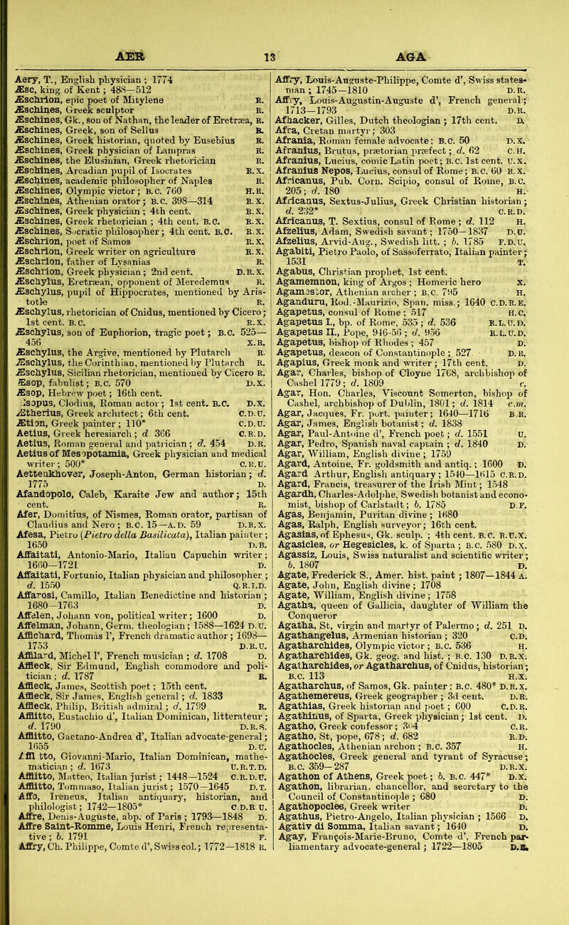Aery, T., English physician ; 1774 Asc, king of Kent; 488—512 Aschrion, epic poet of Mityleile E. Aschines, Greek sculptor e. ,EscMnes, Gk., son of Nathan, the leader of Eretraea, K. Aschines, Greek, son of Selins B. iEschines, Greek historian, quoted by Eusebius E. jEschines, Greek physician of Lanipras E. ,ffischines, the Elusiuian, Greek rhetorician E. ,ffiscliines, Arcadian pupil of Isocrates E.X. ^schlnes, academic philosoirher of Naples e. ,ffisclilnes, Olympic victor; b.c. 760 h.r. Aschines, Athenian orator; B.C. 398—314 E.x. Aschines, Greek physician; 4th cent. E.X. Aschines, Greek rhetorician ; 4th cent. B.C. E.x. Aschines, Socratic philosopher; 4th cent. B.O. e.x. Aschrion, poet of Samos E.x. Aschrion, Greek writer on agriculture E. x. Aschrion, father of Lysanias E. .ffischiion, Greek physician; 2nd cent. D.R.x. Aschylus, Eretrajanj opponent of Meredemus E. Aschylus, pupil of Hippocrates, mentioned by Aris- totle E. Aschylus, rhetorician of Cnidus, mentioned by Cicero; 1st cent. B.c. E.x. Aschylus, son of Euphorion, tragic poet; B.C. 525— 456 X.E. Aschylus, the Argive, mentioned by Plutarch E. Aschylus, the Corinthian, mentioned by Plutarch E. Aschylus, Sicilian rhetorician, mentioned by Cicero E. Asop, fabulist; B.c. 570 D.x. Asop, Hebrew poet; 16th cent. Isopus, Clodius, Roman actor; 1st cent. B.C. P.X. Atherius, Greek architect; 6th cent. C.D.u. Atlon, Greek painter ; 110* C.D.U. Aetlus, Greek heresiarch ; d 366 c.r.d. Aetlus, Roman general and patrician; d. 454 d.r. Aetius of Mesopotamia, Greek physician and medical writer; 500* C.E.U. Aettenkhover, Joseph-Anton, German historian; d. 1775 D. Afandopolo, Caleb, Karaite Jew and author; 15th cent. E. Afer, Domitius, of Nismes, Roman orator, partisan of Claudius and Nero ; B.C. 15—A.D. 59 D.E.X. Afesa, Pietro [Pietro della Basilicata), Italian painter; 16.50 D.B. Affaitati, Antonio-Mario, Italian Capuchin writer; 1660-1721 D. Affaitati, Fortunio, Italian physician and philosopher ; d. 15.50 Q.R.I.D. Affarosi, Camillo, Italian Benedictine and historian ; 1680—1763 D. Affelen, Johann von, political writer; 1600 D. Affelman, Johann, Germ, theologian; 1588—1624 D.U. Afflchard, Thomas 1’, French dramatic author; 1698— 1753 D.E.U. Affilard, Michel 1’, French musician ; d. 1708 D. Affleck, Sir Edmund, English commodore and poli- tician ; d. 1787 E. Affleck, James, Scottish poet; 15th cent. Affleck, Sir James, English general; d. 1833 Affleck, Philip, British admiral; d. 1799 E. Afflitto, Eustachio d’, Italian Dominican, litterateur; d. 1790 D.E..S. Afflitto, Gaetano-Andrea d’, Italian advocate-general; 1655 D.U. /fll tto, Giovanni-Mario, Italian Dominican, mathe- matician; d. 1673 u.E.T.D. Afflitto, Matteo, Italian jurist; 1448-1.524 c.e.d.u. Afflitto, Tommaso, Italian jurist; 1.570-1645 D.T. Affo, Ireneus, Italian antiquary, historian, and philologist; 1742-1805* C.D.E u. Affre, Denis-Auguste, abp. of Paris ; 1793-1848 D. Affre Salnt-Eomme, Louis Henri, French representa- tive ; 5. 1791 ' F. Affry,Ch. Philippe, Comte d’, Swiss col.; 1772—1818 E. Affry, Louis-Auguste-Philippe, Comte d’, Swiss states- man ; 1745-1810 d.r. Affiy, Louis-Augustin-Auguste d’, French general; 1713-1793 D.R. Afhacker, Gilles, Dutch theologian ; 17th cent. D. Afra, Cretan martyr; 303 Afranla, Roman female advocate; B.c. 50 D.X. Afranlus, Brutus, praetorian praefect; d. 62 c.H. Afranius, Lucius, comic Latin poet; B.c. Istcent. u.x. Afranlus Nepos, Lucius, consul of Rome; b.c. 60 E.x. Africanus, Pub. Corn. Scipio, consul of Rome, B.C. 205; rf. 180 H.- Afiicanus, Sextus-Julius, Gi’eek Christian historian ; d. 232* C.E.D. Africanus, T. Sextius, consul of Rome ; d. 112 H. Afzelius, Adam, Swedish savant; 1750-1837 D.U. Afzelius, Arvid-Aug., Swedish litt. ; b. 1785 r.D.u, , Agabiti, Pietro Paolo, of Sassoferrato, Italian painter; I 1531 T. ] Agabus, Christian prophet, 1st cent. ; Agamemnon, king of Argos ; Homei ic hero x. I Agamasior, Athenian archer ; B.c. 7E6 H. Aganduru, Rod.-Maurizio, Span, miss.; 1640 C.D.E.e. Agapetus, consul of Rome ; 517 H.c, Agapetus I., bp. of Rome, 533; d. 536 E.l.u.d. Agapetus II., Pope, 946-56 ; d. 9.56 E.L.U.D. Agapetus, bishop of Rhodes ; 457 D. Agapetus, deacon of Conscantinople ; 527- D. u. Agapius, Greek monk and writer ; 17th cent. d. Agar, Charles, bishop of Cloyue 1768, archbishop of Cashel 1779; d. 1809 c. Agar, Hon. Charles, Viscount Somertcn, bishop of Cashel, archbishop of Dublin, 1801; d. 1814 c.m. Agar, Jacques, Fr. port. i)aiuter; 1640—1716 B.B. Agar, James, English botanist; d. 1838 Agar, Paul-Antidne d’, French poet; d. 1551 u. Agar, Pedro, Spanish naval captain ; d. 1840 D. Agar, William, English divine ; 1759 Agard, Antoine, Fr. goldsmith and antiq.; 1600 D. Agard Arthur, English antiquary; 1540—1615 c.r.d. Agard, Francis, treasurer of the Irish Mint; 1548 Agardh, Charles-Adolphe, Swedish botanist and econo- mist, bishop of Carlstadt; b. 1785 D.F. Agas, Benjamin, Puritan divine ; 1680 Agas, Ralph, English surveyor; 16th cent. Agasias,of Ephesu.s, Gk. sculp. ; 4th cent. B.c. e.u.x. Agasicles, or Hegesicles, k. of Sparta ; b.c. 580 d.x. Agassiz, Louis, Swiss naturalist and scientific writer; 6. 1807 D. Agate, Frederick S., Amer. hist, paint; 1807—1844 A. Agate, John, English divine ; 1708 Agate, William, English divine; 1758 Agatha, queen of Gallicia, daughter of William the Conqueror Agatha, St, virgin and martyr of Palermo; d. 251 D. Agathangelus, Armenian historian ; 320 c.D. Agatharchides, Olympic victor ; b.c. 636 h. Agatharchides, Gk. geog; and hist. ; b.c. 130 d.r.X; Agatharchides, or Agatharchus, of Cnidus, historian; B.C. 113 H.X. Agatharchus, of Samos, Gk. painter; b.c. 480* d.b.x. Agathemereus, Greek geographer ; 3d cent. d.e. Agathias, Greek historian and poet ; 600 C.D.E. Agathinus, of Sparta, Greek physician; 1st cent. i>. AgathO, Greek confessor ; 3o4 c.E. Agatho, St, pope, 678; d. 682 e.D; Agathocles, Athenian archon ; B.C. 357 H. Agathocles, Greek general and tyrant of Syracuse; B.C. 359— 287 D.E.X. Agathon of Athens, Greek poet; 6. b.c. 447* D.x. Agathon, librarian, chancellor, and secretary to the Council of Constantinople ; 680 D. Agathopocles, Greek writer d. Agathus, Pietro-Angelo, Italian physician ; 1566 d. AgatiV di Somma, Italian savant; 1640 D. Agay, Fran^.ois-Marie-Bruno, Comte d’, French par- liamentary advocate-general; 1722—1805 D.&