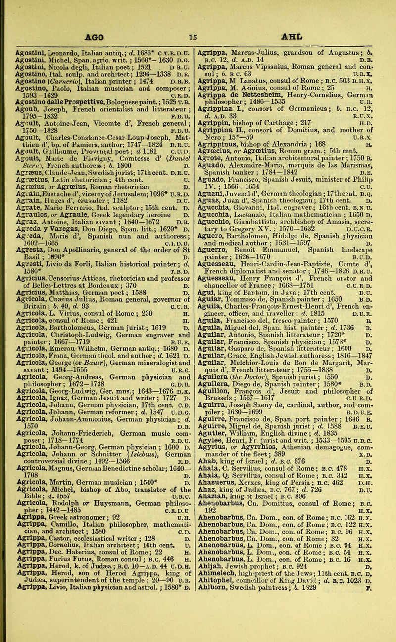 Agostini, Leonardo, Italian antiq.; d. 1686* c T.K.D.U. Agostini, Michel, Span.agric. writ. ; 1.560*- 1630 d.g. Agostini, Nicola degli, Italian poet; 1521 d.r.u. Agostino, ItaL sculp, and architect; 1296—1338 D.R. Agostino (Carreerio), Italian printer ; 1474 D.R.B. Agostino, Paolo, Italian musician and composer; 1593-1629 C.R.D. Agostino dalle Prospettive, Bolognese paint.; 1525 t.b. Agoub, Joseph, French orientalist and litterateur ; 1795-1832 F.D.u. Agoult, Antoine-Jean, Vicomte d’, French general; 1750-1828 F.D.U. Agdult, Charles-Constance-Cesar-Loup-Joseph, Mat- thieu d’, bp. of Pamiers, author; 1747-1824 D. R. U. Agoult, Guillaume, Proveu(;al poet; d 1181 C.U.D. Agoult, Marie de Flavigny, Comtesse d’ {Daniel Stern), French authoress; 6. 1800 D. Agrseus,Claude-Jean, Swedish jurist; 17th cent. D.R.U. Agrsetius, Latin rhetorician ; 4th cent. U. Agrffiius, or Agroeius, Roman rhetorician D. Agrain.Eustache d’, vice) cy of Jerusalem; 1096* U. R, D. Agrain, Huges d’, crusader; 1182 D.U. Agrate, Mario Ferierio, Ital. sculptor; 15th cent. D. Agraulos, or Agraule, Greek legendary heroine D. Agraz, Antoine, Italian savant ; 1640—1672 D.R. Agreda y Varegas, Don Diego, Span, litt.; 1620* d. Agreda, Marie d’, Spanish nun and authoress; 1602—1665 C.I.D.U. Agtesta, Don Apollinario, general of the order of St Basil ; 1990* D. Agresti, Livio da Forli, Italian historical painter; d. 1580* T.B.D. Agricius, Censorius-Attious, rhetorician and professor of Belles-Lettres at Bordeaux ; 370 D. Agrricius, Matthias, German poet; 1588 D. Agricola, Cnajius Julius, Roman general, governor of Britiiin ; 6. 40, d. 93 C.U.R. Ag^icola, L. Virius, consul of Rome ; 230 h. Agrricola, consul of Rome ; 421 H. Agricola, Bartholomeus, German jurist; 1619 D. Agricola, Christoph-Ludwig, German engraver and painter; 1667—1719 B.U.K. Agricola, Emerau-Wilhelm, German antiq.; 1680 D. Agricola, Franz, German theol. and author; d. 1621 I). Agricola, Geoi-ge (or Batter), German mineralogist and savant; 1494-1555 U.R.C. Agricola, Georg-Andreas, German physician and pliilosopher; 1672—1738 G.D.n. Agricola, Georg-Ludwig, Ger. mus.; 164,3—1676 d.k. Agricola, Ignaz, German Jesuit and writer; 1727 D. Agricola, Johann, German physician, 17th cent. c.D. Agricola, Johann, German reformer; d. 1547 u.d.g. Agricola, Johann-Ammonius, German physician; d. 1570 D.R. Agricola, Johann-Friederich, German music com- poser; 1718-1774 R.D.U. Agricola, Johann-Georg, German physician ; 1600 D. Agricola, Johann or Schnitter {Islebius), German controversial divine; 1492—1506 E.D. Agricola.Magnus, German Benedictine scholar; 1640— 1708 D. Agricola, Martin, German musician ; 1,540* D. Agricola, Michel, bishop of Abo, translator of the Bible; d. 1557 U.R.C. Agricola, Rodolph or Huysraann, German philoso- pher; 1442—1485 C.R.D.U Agrippa, Greek astronomer; 92 D.H. Agrippa, Camillo, Italian philosopher, mathemati- cian, and architect; 1580 C.D. Agrippa, Castor, ecclesiastical writer ; 128 D. Ag^rippa, Cornelius, Italian architect; 16th cent. u. Agrippa, Dec. Haterius, consul of Rome; 22 H. Ag;rippa, Furius Futus, Roman consul; B.c. 446 H. Agrippa, Herod, k. of Judsea; b.c. 10—a.D. 44 u.d.h. Agrippa, Herod, son of Herod Agrippa, king of Judaea, superintendent of the temple ; 20—90 u.R. Agrippa, Marcus-Julius, grandson of Augustus; 6. b.c. 12, d. A.D. 14 D.B. Agrippa, Marcus Vipsanius, Roman general and con- sul; 6. BC. 63 U.R.X. Agrippa, M Lanatus, consul of Rome; B.C. 503 d.h.x. Agrippa, M. Asinius, consul of Rome ; 25 H. Ag^rlppa de Netteshelm, Henry-Comelius, German philosopher; 1486—1535 u.R. Agrippina I., consort of Germanicus; 6. B.c. 12, d. A.D. 33 R.U.X. Agrippin, bishop of Carthage ; 217 li.D. Agrippina II., consort of Domitius, and mother of Nero; 15*—59 U.R.X Agrippinus, bishop of Alexandria ; 168 H. Agrmcius, or Agreetius, R(>man gram.; 5th cent. Agrote, Antonio, Italian architectural psiinter ; 1750 B. Ag^uadO, Alexandre-Maria, marquis de las Marismas, Spanish banker ; 1784-1842 D.E. Aguado, Francisco, Spanish Jesuit, minister of Philip IV. ; 1566-1654 c.u. Aguani, Juvenal d’, German theologian ; 17th cent. D.Q. Aguas, Juan d’, Spanish theologian; 17th cent. D. AgUCChia, Giovanni, Ital. engraver; 16th cent. B.N U. Agucchia, Lactanzio, Italian mathematician ; 1650 D. Ag^cchio, Giambattista, archbishop of Amasia, secre- tiiry to Gregory XV. ; 1570—1632 d.u.c.r. Aguero, Bartholomeo, Hidalgo de, Spanish physician and medical author ; 1.531—1597 D. Aguerro, Benoit Emmanuel, Spanish landscape painter; 1626—1670 B. c.D. Aguesseau, Henri-Caidiu-Jean-Baptiste, Comte d’, French diplomatist and senator ; 1746—1826 d.r.u. Aguesseau, Henry Francois d’, French orator and chancellor of France ; 1668—1751 c.U.R.D. Agnii, king of Bantam, in Java ; 17th cent. D.U. Agniiar, Tommaso de, Spanish painter; 1650 B. D. Agjlila, Charles-Fran^ois-Ernest-Henri d’, French en- gineer, officer, and traveller; d. 1815 D.u.R. Aguila, Francisco del, fresco painter; 1.570 b, AguUa, Miguel del. Span. hist, painter; d. 1736 B. Aguilar, Antonio, Spanish litterateur; 1720* D. Aguilar, Francisco, Spanish physician ; 1578* D. Agrullar, Gasparo de, Spanish litterateur; 1600 D. Agjiilar, Giace, English Jewish authoress; 1816—1847 Aguilar, Melchior-Louis de Bon de Margarit, Mar- quis d’, French litterateur; 1755—1838 D. Aguilera (t/ic Docto)’), Spiuiish jurist; i550 D. Aguilera, Diego de, Spanish painter; 1580* B.D. AguiUon, Francois d’, Jesuit and philosopher of Brussels ; 1567-1617 c.u B.D. Agulrra, Joseph Saeny de, cardinal, author, and com- piler; 1630-1699 R.D.U.E, Agruirre, Francisco de. Span. port, painter; 1646 B. Aguirre, Miguel de, Spanish jurist; d. 1588 D.E.U. Agutler, William, English divine ; d. 1835 Agylee, Henri, Fr jurist and writ. ; 1533—1595 u.d.c. Agyrius, or Agyn'hios, Athenian demagogue, com- mander of the fleet; 389 x.D. Ahab, king of Israel; d. B.C. 876 d. Ahala, C. Servilius, consul of Rome; B.c. 478 h.x. Ahala, Q. Servilius, consul of Rome; B.C. 342 H.X. Ahasuerus, Xerxes, king of Persia ; B.c. 462 D.H. Ahaz, king of Judaea, B.c. 767 ; d. 726 D.U. Ahaziah, king of Israel; B.C. 896 Ahenobarbus, Cn. Domitius, consul of Rome; B.c. 192 H.X. Ahenobarbus, Cn. Dom., con. of Rome; B.c. 162 h.x. Ahenobarbus, Cn. Dom., con. of Rome; b.c. 122 h.x. Ahenobarbus, Cn. Dom., con. of Rome; B.c. 96 H.x. Ahenobarbus, Cn. Dom., con. of Rome; 32 H.x. Ahenobarbus, L. Dom., con. of Rome ; B.c. 94 H.x. Ahenobarbus, L. Dom., con. of Rome; B.c. 54 H.x. Ahenobarbus, L. Dom., con. of Rome; B.c. 16 h.x. Ahijah, Jewish prophet; B.C. 924 D. Ahlinelech, high-priest of the Jews; 11th cent. B.C. D. Ahitophel, councillor of King David ; d. B,3. 1023 D.
