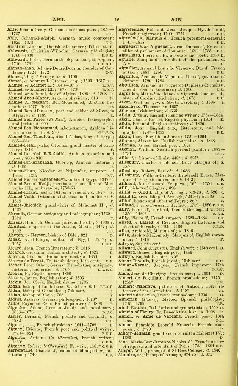 AHT> AIN tf5 Able, .Tohann-Georg, German music composer ; 1650— 1707 D.R. Able, Johann-Budolph, German music composer; 1625—1673 U.R. Ablstrom, Johann, Danish astronomer; 17th cent. D Ablwardt, Christian-Wilhelm, German philologist; 1760—1330 D.R.U. Ablwardt, Peter, German theologian and philosoirher ; 1710-1791 C.U.R.D. Abmad-Shab, Schah-i-Douri-Douran, founder of Can- dahar; 1724-1772 D.U. Abmed, king of Saragossa; d. 1109 Ahmed, or Achmet I., Ottoman emp.; 1590—1617 d u. Abmed, or Achmet n.; 1643—1695 it.D.u. Abmed, or Achmet HI.; 1673—1739 e.d.u. Abmed, or Achmet, dey of Algiers, 1805 ; d. 1808 D. Abmed Abou-Mazar, Arabian physician; 813 1). Ahmed Al-Mekkari, Ben-Mohammed, Arahi.an his- torian ; 1577—1632 D. Abmed Ben Albassan, poet and robber of Silves, in Algrave; d. 1189 R. Abmed-Ben-Fares [El-Razi), Arabian le.xicographer and jurist; d. 999 C.U.D. Abmed Ben Mohammed, Abou-Amrou, Arabian liis- torian and poet ; d. 970 C.U.R.D. Abmed-Beu-Tbouloun, Aboul-Abbas, king of Egypt; 83o—n84 u.d, Abmed-Fetbi, pacha, Ottoman grand master of artil- lery ; 1818 r. Abmed-Ibn-Abdi-R-Rabbibi, Arabian historian and poet; 860-910 D. Abmed-Ibn-Arabshab, Guerasp, Arabian historian ; d. 1450 D. Abmed-Khan, Nicodar or Kijgoudar, emperor of Pei 1282 Abmed-Nasser-Scbeabedd3m, sultan of Egypt: 1342 u. Abmed-Resmi-Eadjl, merchant, chancellor of Mus- tapha III., ambassador, 17.58-63 U.R. Abmed-Rifaat, pacha, Ottoman general; 6. 1825 F. Abmed-Veflk, Ottoman statesman and publicist; b. 1818 F. Abmet-Ghiedicli, grand-vizier of Mahomet II.; d. 1482 u. Abrendt, German antiquary and paleographer; 1769— 1824 , u. Ahrens, Heinrich, German jurist and writ. ; h. 1808 F. Abuitzol, emperor of the Aztecs, Mexico, 1477 ; d. 1.502 U.D. Abyton, or He3rton, hishop of B41e ; 821 d. Albek, Azed-Eddyn, sultan of Egypt, 1254; d. 12.57 U.R.D. Alcard, Jean, French litterateur; b. 1815 F. Aicardo, Giovanni, Italian architect; d. 1625 U. Alcaxdo, Giacomo, Italian architect; d. 1650 D. Alcaxts de Fossat, Fr. troubadour; 13th cent. U.R. Alcber, Peter-Othon, German Benedictine, antiquary, historian, and critic ; d. 1705 C.G.U.D. Alcken, F., English actor ; 1805 Alcken, James, English actor; d. 1803 Aickin, Jos. Clerk, English divine ; 1705 Aidan, bishop of Lindisfarne, 635-51; d. 651 C.E.l.D. Aidan, bishop of Glendaloch ; 7th cent. Aidan, bishop of Mayo ; 768 Aidius, Andreas, German philosopher; 1610* Aiffre, Raymond Rene, French painter ; b. 1806 Aigenler, Adam, German Jesuit and missio 1633-1673 Algler, Bernard, French prelate and cardinal; d 1282 Algnan, , French physician; 1644—1709 Aignan, Etienne, Fi’ench poet and political writer 1773-1824 F.u.D. Algnauz, Antoine (7e Chevalier), French writer; 1560* c.u.R. Aignaux, Robert (7e Chevalier), Fr. writ. ; 1565* C.U.R. AigrefeulUe, Charles d’, canon of Montpellier, his- torian ; 1740 C.U Aigrefeuille, Fulcrant - Jean - Joseph - Hyacinthe d’, French m.agistrate ; 1700—1771 D.U. Aigrefeuille, Marquis d’, French procureur-general; 1145-1818 U.D, Aigueberre, or Aiguebert, Jean-Dumas d’, Fr. coun- cillor of parliament of Toulouse ; 1692-17.55 d.r. Aiguillard, Pierre d', Fr. advocate and poet; 1580 D. Aguille, Marquis d’, president of the parliament of Aix D. AlgulUon, Armand Louis de Vignerot, Duo d’, French author; 1683—1750 u.L. Aiguillon, Armand de Vignerot, Due d’, governor of Britany; 1720-1780 U.D. Aiguillon, Armand de Vignerot-Duplessis-Bichelieii, Due d’, French statesman; d. 1800 D.U. Aiguillon, Marie-Madeleine de Vignerot, Duchesse d’, sister of Cardinal Richelieu ; d. 1675 U.D. Aiken, William, gov. of South Carolina; b. 1806 e. Alkenbead, Thomas ; ex. 1697 Alkeran, Irish writer; d. 665 Aikln, Arthur, English scientific writer; 1784—1854 Aikin, Charles-Robert, English physician ; 1814 D. Aikln, Eilmund, English architect; d. 1820 Aikln, John, English M.D., litterateur, and bio- grapher; 1747—1822 E.U. Aikin, Lucy, English authoress; 1781—1864 Aikman, Alexander, English journalist; d. 1838 Aikman, James English ])oet; 1824 Aikman, ATilliam, Scottish irortrait painter; 1682— 1731 C.R.I3. AUbe, St, bishop of Emly, 448* ; d. 527* c. Ailesbury, Charles Brudeiiell Bruce, Marquis of; d. 18.56 Ailesbury, Robert, Earl of; d. 1685 Ailesbury, AVilliam-Frederic Brudenell Bruce, Mar quis of, English statesman ; 6. 1813i P Ailbaud, Jean-Gaspard, Fr. phys. ; 16(4—1756 D.R Aim, bi>hop of Clogher; 898 Ailild, or Olild I., abp. of Armagh, 513-26 ; d. 5 Ailild II., archbishop of Armagh, 526-36; d. 53t Allioll, bishop and abbat of Foure; 869 AiUaud, Pierre-Toussaint, Fr. litt. ; 1759-1826 P.D.U Ailly, Pien-e d’, cardinal, French theological w 13.50—1420* C.U.D. AlUy, Pierre d’, French surgeon ; 1620—1684 D.U. Allred, or Ealred, of Rievaux, English historian and abbot of Revesbv ; 1109—1166 C.R.D. Alisa, Archibald, Marquis of ; d. 1846 Ailsa, Archibald Kennedy, Marquis of, English states man; b. 1816 F. AUV3TW, St; 6th cent. AUward, John-Augustus, English writ. ; 16th cent. D. AUward, Simeon, English poet; 1456 Ailwyn, English hermit; 97.5* Aimar-Rivault, French jurist; 15th cent. U.D. Aimar-Vemai, Jacques, French impostor; 17th cent. D.R.U. Aime, Jean de Chavigny, French poet; b. 1604 D. Aimerl de Pegizllain, French troubadour; 1175— 1255* U.R. Aimeric-Malefaye, patriarch of Antioch, 1142, re- former of the Carmelites ; d. 1187 U.R. Aimeric de Sarlat, French troubadour ; 1200 D. Almericb (Padre), Matteo, Spanish philologist; 1715—1799 U.R. Aimi, Battista, Ital jurist and geometrician ; 1.550 D. Aimoin of Fleury, Fr. Benedictine, hist.; d. 1008 u.r. Aimon, or Aime de Varenne, French poet; 13th cent. D.R. Aimon, Pamphile Leopold Frau9ois, French com- poser; 5. 1779 P. Aiudjy-Soliman, grand-vizier to sultan Mahomet IV.; 1685 D. Aine, Marie-Jean-Baptiste-Nicolas d’, French master of requests and intendant of Paris ; 1733—1804 U.D. Ainger, Will, principal of St Bees College ; d. 1840 Ainmire, archbishop of Armagh, 874-75 ; d. 875