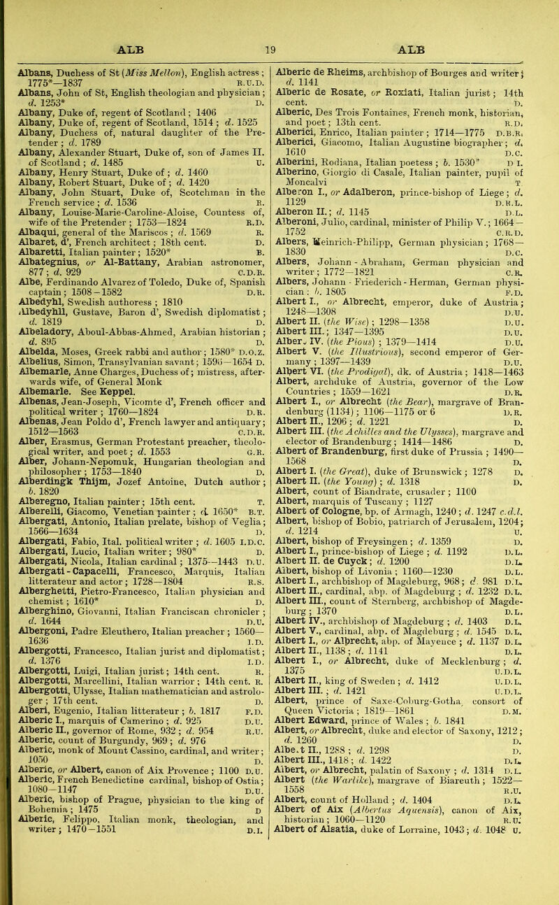 Albans, Duchess of St (Miss Mellon), English actress ; 1775*—1837 E.u.D. Albans, John of St, English theologian and physician; d. 1253* D. Albany, Duke of, regent of Scotland; 1406 Albany, Duke of, regent of Scotland, 1514 ; d. 1525 Albany, Duchess of, natural daughter of the Pre- tender ; d. 1789 Albany, Alexander Stuart, Duke of, son of James II. of Scotland ; d. 1485 U. Albany, Henry Stuart, Duke of; d. 1460 Albany, Robert Stuart, Duke of ; d. 1420 Albany, John Stuart, Duke of, Scotchman in the French service ; d. 1536 E. Albany, Louise-Marie-Caroline-Aloise, Countess of, wife of the Pretender ; 1753—1824 e.d. Albaqui, general of the Mariscos ; d. 1569 E. Albaret, d’, French architect; 18th cent. D. Albarettl, Italian painter; 1520* b. Albategnius, or Al-Battany, Arabian astronomer, 877; d. 929 C.D.E. Albe, Ferdinando Alvarez of Toledo, Duke of, Spanish captain; 1508-1582 d.e. Albedybl, Swedish authoress ; 1810 iUbedyhll, Gustave, Baron d’, Swedish diplomatist; d. 1819 D. Albeladory, Aboul-Abbas-Ahmed, Arabian historian ; d. 895 D. Albelda, Moses, Greek rabbi and author; 1580* D.o.z. Albelius, Simon, Transylvanian savant; 159i>-1654 D. Albemarle, Anne Charges,Duchess of; mistress, after- wards wife, of General Monk Albemarle. See Keppel. Albenas, Jean-Joseph, Vicomte d’, French officer and political writer ; 1760—1824 D.E Albenas, Jean Poldo d’, French lawyer and antiquary 1512—1563 C.D.E Alber, Erasmus, German Protestant preacher, theolo- gical writer, and poet; d. 1553 g.e. Alber, Johann-Nepomuk, Hungarian theologian and philosopher; 1753-1840 D, Alberdingk Thijm, Jozef Antoine, Dutch author 6.1820 Alberegno, Italian painter; 15th cent. T Alberelli, Giacomo, Venetian painter ; d 1650* b.t Albergati, Antonio, Italian prelate, bishop of Veglia 1566—1634 D Albergati, Fabio, Ital. political writer ; d. 1605 l.D.c. Albergati, Lucio, Italian writer; 980* d. Albergati, Nicola, Italian cardinal; 1375—1443 D.u. Albergati - Capacelli, Francesco, Marquis, Italian litterateur and actor; 1728—1804 B.S. Alberghetti, Pietro-Francesco, Italian physician and chemist; 1610* D Alberghino, Giovanni, Italian Franciscan chronicler d. 1644 D.u. Albergoni, Padre Eleuthero, Italian preacher; 1560— 1636 l.D. Albergotti, Fi-ancesco, Italian jurist and diplomatist d. 1376 Albergotti, Luigi, Italian jurist; 14th cent. Albergotti, Marcellini, Italian warrior; 14th cent. E Albergotti, Ulysse, Italian mathematician and astrolo ger; 17th cent. Alberi, Eugenio, Italian litterateur ; h. 1817 Alberic I., marquis of Camerino ; d. 925 Alberic II., governor of Rome, 932 ; d. 954 Alberic, count of Burgundy, 969 ; d. 976 Alberic, monk of Mount Cassino, cardinal, and writer 1050 D Alberic, o- Albert, canon of Aix Provence ; 1100 D.u Alberic, French Benedictine cardinal, bishop of Ostia 1080-1147 D.u. Alberic, bishop of Prague, physician to the king of Bohemia; 1475 D Alberic, Felippo, Italian monk, theologian, and Titer; 1470-1551 D.i. Alberic de Rheims, archbishop of Bourges and writer J d. 1141 Alberic de Rosate, or Roziati, Italian jurist; 14th Alberic, Des Trois Fontaines, French monk, historian, and poet; 13th cent. e.d, Alberlci, Enrico, Italian painter ; 1714—1775 d.b.e, Alberici, Giacomo, Italian Augustine biogr-apher; d, 1610 D.e. Alberini, Rodiana, Italian poetess; 6. 1530* d i. Alberino, Giorgio di Casale, Italian painter, puiril of Adalberon, prince-bishop of Liege; d. Moncalvi Alberon I., 1129 Alberon II.; d. 1145 d.u. Alberoni, Julio, cardinal, minister of PhUip V.; 1664 — 1752 C.E.D. Albers, tteinrich-Philipp, German physician; 1768— 1830 D.e. Albers, Johann - Abraham, German physician and writer; 1772-1821 e.E. Albers, Johann - Friederich - Herman, German physi- cian ;/;. 1805 P.D. Albert I., or Albrecht, emperor, duke of Austria; 1248—1308 D.u. Albert II. (the Wise); 1298-1358 d.u. Albert III.; 1347-1395 d.u. Alber. IV. (the Pious) ; 1379-1414 d.u. Albert V. (the Illustrious), second emperor of Ger- many ; 1397—1439 D.u. Albert VI. (the Prodigal), dk. of Austria; 1418—1463 Albert, archduke of Austria, governor of the Low Countries ; 1559—1621 d.e. Albert I., or Albrecht (the Bear), margrave of Bran- denburg (1134); 1106—1175 or 6 d.e. Albert II., 1206; d. 1221 d. Albert III. (the Achilles and the Ulysses), margrave and elector of Brandenburg; 1414—1486 d. Albert of Brandenburg, first duke of Prussia ; 1490— 1568 d. Albert I. (the Great), duke of Brunswick; 1278 d. Albert II. (the Young); d. 1318 D, Albert, count of Biandrate, crusader ; 1100 Albert, marquis of Tuscany ; 1127 Albert of Cologne, bp. of Armagh, 1240; d. 1247 c.d.l. Albert, bishop of Bobio, patriarch of Jerusalem, 1204; d. 1214 u. Albert, bishop of Freysingen; d. 1359 Albert I., prince-bishop of Liege ; d. 1192 Albert II. de Cuyck; d. 1200 Albert, bishop of Livonia ; 1160—1230 Albert I., archbishop of Magdeburg, 968; d. 981 d.l Albert II., cardinal, abp. of Magdeburg ; d. 1232 d.l. Albert III., count of Sternberg, archbishop of Magde- burg ; 1370 Albert IV., archbishop of Magdeburg ; d. 1403 Albert V., cardinal, abp. of Magdeburg ; d. 1545 D.L Albert I., or All>recht, abp. of Mayeuce ; d. 1137 d.l Albert II., 1138; d. 1141 Albert I., or Albrecht, duke of Mecklenbr 1375 Albert II., king of Sweden; d. 1412 -Albert III.; d. 1421 Albert, prince of Saxe-Coljurg-Gotha consort of Queen Victoria ; 1819—1861 ' D.M. Albert Edward, prince of Wales ; b. 1841 Albert, or Albrecht, duke and elector of Saxony, 1212; d. 1260 D. Albe.t II., 1288 ; d. 1298 d. Albert III., 1418 ; d. 1422 d.l Albert, or Albrecht, palatin of Saxony ; d. 1314 d.l. Albert (the Warlihe), margrave of Biareuth; 1522- 1558 E.u. Albert, count of Holland ; d. 1404 d.l Albert of Aix (Albcrtus Aguensis), canon of Aix, historian; 1060-1120 E.u: Albert of Alsatia, duke of Lorraine, 1043; d. 1048 u.