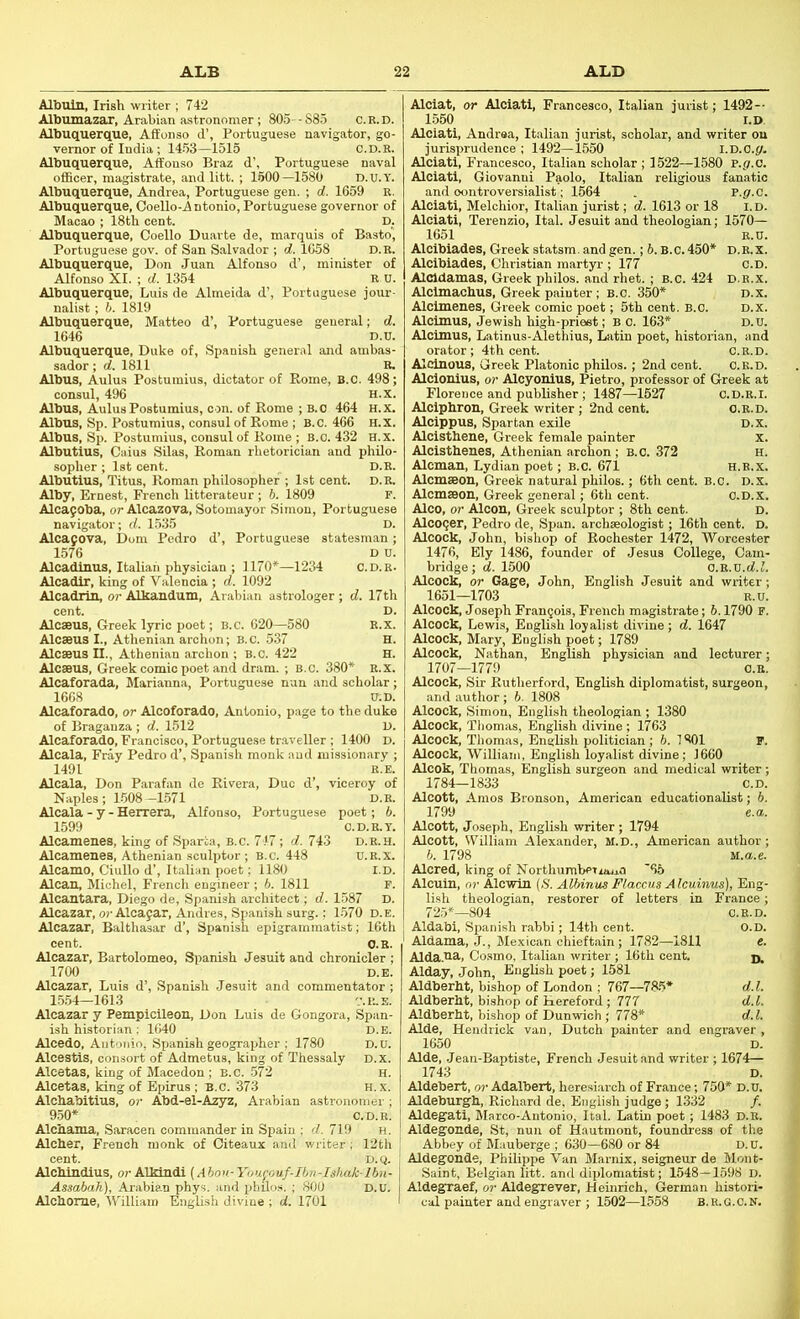 Albuin, Irish writer ; 742 Albumazar, Arabian astronomer; 805--S85 c.r.d. Albuquerque, Affonso d’, Portuguese navigator, go- vernor of India; 1453—1515 C.D.R. Albuquerque, Affonso Braz d’, Portuguese naval officer, magistrate, and litt. ; 1600—1580 D.u.Y. Albuquerque, Andrea, Portuguese gen. ; d. 1659 R. Albuquerque, Coello-Antonio, Portuguese governor of Macao ; 18th cent. D. Albuquerque, Coello Duarte de, marquis of Bastb, Portuguese gov. of San Salvador ; d. 1658 D.R. Albuquerque, Don Juan Alfonso d’, minister of Alfonso XI. ; d. 1354 R n. Albuquerque, Luis de Almeida d’, Portuguese jour- nalist ; h. 1819 Albuquerque, Matteo d’, Portuguese general; d. 1646 D.u. Albuquerque, Duke of, Spanish general and ambas- sador ; d. 1811 R. Albus, Aulus Postumius, dictator of Rome, B.C. 498; consul, 496 H.X. Albus, Aulus Postumius, con. of Rome ; B.0 464 H.x. Albus, Sp. Postumius, consul of Rome ; B.c. 466 H.X. Albus, Sp. Postumius, consul of Rome ; B.o. 432 H.x. Albutius, Caius Silas, Roman rhetorician and philo- sopher ; 1st cent. D.R. Albutius, Titus, Roman philosopher ; 1st cent. D.R. Alby, Ernest, French litterateur; b. 1809 F. Alca90ba, or Alcazova, Sotomayor Simon, Portuguese navigator; d. 1.535 D. Alcafova, Dom Pedro d’, Portuguese statesman; 1576 D U. Alcadlnus, Italian physician ; 1170*—1234 c.d.r. Alcadtr, king of Valencia ; d. 1092 AlcadriiL, or Alkandum, Ar.abian astrologer; d. 17 th cent. D. Alcaeus, Greek lyric poet; B.c. 620—580 R.x. Alcaeus I., Athenian archon; B.c. 537 H. Alcaeus II., Athenian archon ; B.C. 422 H. Alcaeus, Greek comic poet and dram. ; b.c. 380* R.x. Alcaforada, Marianna, Portuguese nun and scholar; 1668 VD. AlcaJorado, or Alcoforado, Antonio, page to the duke of Braganza ; d. 1512 D. Alcaforado, Francisco, Portuguese traveller ; 1400 D. Alcala, Fray Pedro d’, Spanish monk and missionary ; 1491 R.E. Alcala, Don Parafan de Rivera, Due d’, viceroy of Naples; 1.508 -1571 D.R. Alcala - y - Herrera, Alfonso, Portuguese poet; 6. 1599 O.D.R.Y. Alcamenes, king of Sparta, b.c. 7.i7; d. 743 d.r.h. Alcamenes, Athenian sculptor ; b.c. 448 u.R.x. Alcamo, Ciullo d’, Italian poet; 1180 r.D. Alcan, Michel, French engineer ; 6. 1811 r. Alcantara, Diego de, Spanish architect; d. 1587 D. Alcazar, o?-Alcafar, Andres, Spanish surg.; 1-570 d.e. Alcazar, Balthasar d’, Spanish epig cent. Alcazar, Bartolomeo, Spanish Jesuit and chronicler ; 1700 D.E. Alcazar, Luis d’, Spanish Jesuit and commentator ; 1.554-1613 '.'.P..S. Alcazar y Pempicileon. Don Luis de Gongora, Span- ish historian; 1()40 D.E. Alcedo, Antonio, Spanish geographer ; 1780 D.U. Alcestis, consort of Admetus, king of Thessaly d.x. Alcetas, king of Macedon; B.C. 572 H. Alcetas, king of Epirus ; B.C. 373 H.x. Alchabitius, or Abd-el-Azyz, Arabian astronomer; 950* C.D.R. Alcbama, Saracen commander in Spain ; d. 719 h. Alcher, French monk of Citeaux and writer; 12th cent. D.Q. AlcMndius, o?-AlMndi (Ahon-Yoiipu.f-Ibv-Is)uxk lbn- Assabah), Arabian phys. and philo.s. ; 800 D.U. Alchorae, V'illiam EngUsh divine ; d. 1701 Alciat, or Alciati, Francesco, Italian jurist; 1492 — 1.550 l.D Alciati, Andrea, Italian jurist, scholar, and writer on jurisprudence ; 1492—1550 l.D.C.y. Alciati, Francesco, Italian scholar ; 1522—1580 P.p.o. Alciati, Giovanni Paolo, Italian religious fanatic and controversialist; 1564 . P.gr.c. Alciati, Melchior, Italian jurist; d. 1613 or 18 l.D. Alciati, Terenzio, Ital. Jesuit and theologian; 1570— 1651 R.U. Alcibiades, Greek statsm. and gen.; b. B.c. 450* D.R.X. Alcibiades, Christian martyr ; 177 O.D. Alddamas, Greek philos. and rhet. ; b.c. 424 d.r.x. Alcimachus, Greek painter ; B.C. 350* D.x. Alcimenes, Greek comic poet; 5th cent. b.o. d.x. Alcimus, Jewish high-prieet; b c. 163* D.u. Alcimus, Latinus-Alethius, Lsitin poet, histoinan, and orator; 4th cent. C.r.d. Alcinous, Greek Platonic philos.; 2nd cent. c.r.d. Alcionius, or Alcyonius, Pietro, professor of Greek at Florence and publisher ; 1487—1527 c.d.r.I. Alciphron, Greek writer ; 2nd cent. c.r.d. Alcippus, Spartan exile D.X. Alcistbene, Greek female painter x. Alcisthenes, Athenian archon ; b.c. 372 h. Aleman, Lydian poet; b.c. 671 h.r.x. Alcmseon, Greek natural philos.; 6th cent. B.c. d.x. Alcmseon, Greek general; 6th cent. c.D.X. Alco, or Alcon, Greek sculptor ; 8th cent. D. Alcoqer, Pedro de. Span, archaeologist; 16th cent. D. Alcock, John, bishop of Rochester 1472, Worcester 1476, Ely 1486, founder of Jesus College, Cam- bridge; d. 1.500 C.R.D.d.L Alcock, or Gage, John, English Jesuit and writer; 1651—1703 R.U. Alcock, Joseph Frangois, French magistrate; b. 1790 F. Alcock, Lewis, English loyalist divine; d. 1647 Alcock, Mary, English poet; 1789 Alcock, Nathan, English physician and lecturer; 1707—1779 c.R. Alcock, Sir Rutherford, English diplomatist, surgeon, and author; b. 1808 Alcock, Simon, English theologian ; 1380 Alcock, Tliomas, English divine ; 1763 Alcock, Thomas, EngUsh politician ; 6. 1801 p. Alcock, William, English loyalist divine; 1660 Alcok, Thomas, English surgeon and medical writer ; 1784—1833 C.D. Alcott, Amos Bronson, American educationaUst; 6. 1799 e.a. Alcott, Joseph, English writer ; 1794 Alcott, VyUliam Alexander, M.D., American author ; b. 1798 u.a.e. Alcred, king of NorthurnbeTrima '65 Alcuin, or Alcwin (S. Albinas Flaccus Alcuinus), Eng- lish theologian, restorer of letters in France; 72.5*—804 C.R.D. Aldabi, Spanish rabbi; 14th cent. O.D. Aldama, J., Mexican chieftain; 1782—1811 e. Alda.RR) Cosmo, Italian writer ; 16th cent. jj, Alday, John, English poet; 1581 Aldberht, bishop of London ; 767—785* d.l. Aldberht, bishop of Hereford; 777 d.l. Aldberht, bishop of Dunwich ; 778* d.l. Aide, Hendrick van, Dutch painter and engraver , 1650 D. Aide, Jean-Baptiste, French Jesuit and writer ; 1674— 1743 D. Aldebert, or Adalbert, heresiarch of France; 750* d.u. Aldeburgh, Richard de, English judge; 1332 /. Aldegati, Marco-Antonio, Ital. Latin poet; 1483 D.R. Aldegonde, St, nun of Hautmont, foundress of the Abbey of Mauberge ; 630-680 or 84 D.U. Aldegonde, Philippe Van Marnix, seigneur de Mont- Saint, Belgian litt. and diplomatist; 1548—1598 D. Aldegraef, or Aldegrever, Heinrich, German histori- cal painter and engraver ; 1502—1558 B.R.G.C.N,