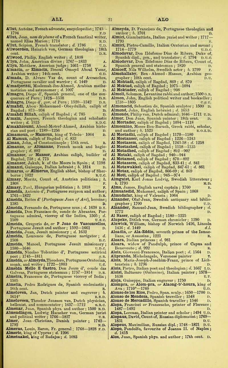 ALL ALO AUut, Antoine, French advocate, encyclopedist; 1748-— 1794 F.D AUut, Jean, nom deplume of a French fanatical writer, named Elias Marion; 1714 e.d. AHut, Scipion, French translator; d. 1786 u.D. AUwoerden, Heinrich von, German theologian; 18th cent. - D.E. AUwood, Philip, English writer; d. 1838 AUyn, John, American divine ; 1767—1833 A. Allyn, Matthew, Amerian judge; 1661—1758 a. Almacin, or Elmacin, Ibnoul Omayd Ahoul Yasar, Arabian writer; 14th cent. C.D. Almada, D. Alvaro Vas de, count of Avranches, Portuguese cavalier and warrior; d. 1449 D. Almadjeritti, Moslemah-ibn-Ahmed, Arabian mathe- matician and astronomer ; d. 1007 D. Almagro, Diego d', Spanish general, one of the con- querors of Peru; 1476—1538 D.E. Almagro, Diego d’, gov. of Peru ; 1520—1542 D. E. Almahdi, Abou - Mohammed - Obeydullah, caliph of Bagdad; 873-934 D. Almahdi BiUah, caliph of Bagdad; d. 785 D. Almain, Jacques, French theologian and scholastic writer; d. 1-515 e.d.C. Almakhzoumi, AbouEMotref-Ahmed, Arabian histo- rian and poet; 1189—1256 D. Almamoun, or Mamoun, king of Toledo • 1064 d. A1 Mamun, caliph of Bagdad ; d. 833 Almau, John, of Constantinople ; 15th cent. E. Almanne, or Altmanne, French monk and hagio- grapher; d. 882 D. Almansor, or Mansor, Arabian caliph, builder of Bagdad, 758 ; d. 775 D. Almansor, Jakub, k. of the Moors in Spain ; d. 1198 Almanzi, Guiseppe, Italian hebraist; 6. 1814 D. Almarus, or .ffilmerus, English abbot, bishop of Sher- borne ; 1022 E.U.C. Almasy, Moritz, Count of, Austrian politician; 5. 1808 P. Almeyda, D. Francisco de, Portuguese theologian and author ; b. 1701 d. Almici, Giambattista, Italian jurist and writer; 1717— 1793 n. Almici, Pietro-Camillo, Italian Oratorian and savant; 1714-1779 u.D.c. Almodovar, Don Ildefonso Dias de Ribera, Duke of, Spanish dipl., gen., and translator; d. 1794 d.u.c. Almodovar, Don Ildefonso Dias de fobera, Connt of, Spanish general and statesman ; 1820 d. Almoeff, Nils Wilhelm, Swedish actor ; 6. 1799 f. Almohallaby, Ben-Ahmed - Hassan, Arabian geo- grapher; lOth cent. D.U. A1 Mohtadi, caliph of Bagdad, 869 ; d. 870 A1 Moktad, caliph of Bagdad ; 1075—1094 A1 Moktader, caliph of Bagdad ; 908 Almoli, Solomon, Levantine rabbi and author; 1500 o. e. Almon, John, English political writer and bookseller; 1738—1805 c.g.u. Almonacid, Sebastien de, Spanish sculptor ; 1500 D. Almond, John, English hebraist; d. 1653 Almonde, Philip van, Dutch admiral; 1646—1711 U.D^ Almor, Don Juan, Siianish painter ; 18th cent. d. A1 Mortader, caliph of Bagdad ; 1094-1118 Almosnino, Moses-Ben-Baruch, Greek rabbi, scholar, and author; 6. 1523 e.o.z.d^ A1 MoBtadhi, caliph of Bagdad ; 1170—1180 A1 Mostanser, caliph of Bagdad ; 1226—1243 A1 Mostasem, caliph of Bagdad, 1243-58 ; d. 1258 A1 Mostashed, caliph of Bagdad ; 1118—1135 A1 Motadhed, caliph of Bagdad; 892 -902 A1 Motaki, caliph of Bagdad ; 940—944 A1 Motamed, caliph of Bagdad ; 870—892 A1 Motassem, caliph of Bagdad, 833-41; d. 841 A1 Motawakkel, caliph of Bagdad, 847-61; d. 861 At Motaz, caliph of Bagdad, 866-69; d. 869 A1 Moti, caliph of Bagdad ; 945—974 Almgnist, Karl Jonas Ludvig, Swedish litterateur ; 6. 1793 M.D. Almasy, Paul, Hungarian politician; 6. 1818 F. Almeida, Antonio d’, Portuguese surgeon and author; 1761—1822 D.E. Almeida, Brites d’ (Portuguese Joan of Arc), heroine; 1385 D. Almeida, Fernando de, Portuguese mus.; d. 1638 d.y. Almeida, Don Francisco de, conde de Abrantes, Por- tuguese admiral, viceroy of the Indies, 1505; d. 1509 U.E.C. Almeida, Gregorio de, or P. Joao de VasconceUos, Portuguese Jesuit and author; 1592—1661 D. Almeida, Juan, Jesuit missionary ; d. 1632 Almeida, Lourenco de, Portuguese navigator; d. 1508 D.o. Almeida, Manoel, Portuguese Jesuit missionary; 1580—1646 U.D.c. Almeida, Nicolao Tolentino d’, Portuguese satirical poet; 1745—1811 g.VL. Almeida, orAlmeyda,Theodoro, Portuguese Oratorian, monk, and writer; 1722—1803 u.O. Almeida MeUo E Castro, Don Joam d’, conde das Galveas, Portuguese statesman ; 1757—1814 D.E. Almeira, Francesco de, Portuguese viceroy of India; 1505 Almelia, Pedro Rodrigues de, Spanish ecclesiastic; IHth cent. E. Almeloven, Jan, Dutch painter and engraver; 5. 1614» E.B.D. Almeloveen, Theodor Jansson van, Dutch physician, heUenist, and commentator; 1657—1712 ?i.E.c. Almenar, Juan, Spanish phys. and author; 1500 e.d. Almeudlngen, Ludwig Harscher von, German jurist and political writer ; 1766—1827 U.E. Aimer, Jean-Christian, Danish painter; 1742— 1792 N.D. Almeras, Louis, Baron, Fr. general; 1768—1828 F.D. Almerlc, king of Cyprus ; d. 1206 Almetuakel, king of Badajos; d. 1093 Alms, James, English naval captain ; 1760 B. Almuatedid, Muhamed, caliph of Spain ; 1068 Almudafar, king of Valencia ; 1064 D. Alnauder, Olaf-Jean, Swedish antiquary and biblio- grapher; 1700 u.D. Alnander, Samuel-Jean, Swedish bibliographer; d. 1772 D. A1 Naser, caliph of Bagdad ; 1180—1225 Alnpeke, Ditleb von, German chronicler ; 1290 D. Alnwick, William, bishop of Norwich 1426, Lincoln 1436 ; d. 1449 d.l. Aloadin, or Ala-Eddin, seventh prince of the Ismae- lians, or Assassins, 1221 E. Aloara, Italian princess ; d. 981 Aloara, widow of Pandulph, prince of Capua and Benevento ; d. 992 E. Alois, Giovanni-Francesco, Italian poet; d. 1564 D. Aliprando, Michelangelo, Veronese painter T. Alois, Maria-Joseph-Joachim-Franz, prince of Lich- tenstein ; 6. 1796 D-. Alois, Pietro, Italian poet and theologian; d. 1667 I.D. Aloisi, Baltasaro (Galanino), Italian painter; 1578— 1638 D.T. Aloja, Guiseppe, Italian engraver ; 1750 D. Alompra, or Alom-pra, or Alaong-b’-houra, king of Ava; 1710*-1760 U.D. Alonso delos Rios, Pedro, Span, sculp.; 1650—1700 d. Alonso de Mendoza, Spanish traveller ; 1548 d. Alonso de MercadiUo, Spanish traveller ; 1546 d. Alopa, Francisci or Francescho, printer of Florence ; 1487—1492 D. Alopa, Lorenzo, Italian printer and scholar; 1494 u.D. Alopaus, David, Count of, Russian diplomatist; 1769— 1831 D.U. Alopens, Maximilian, Russian dipl.; 1748—1821 D.u. Alopo, Pandolfo, favourite of Joanna II. of Naples ; d. 1415 Alos, Juan, Spanish phys. and author ; 17th cent. D.