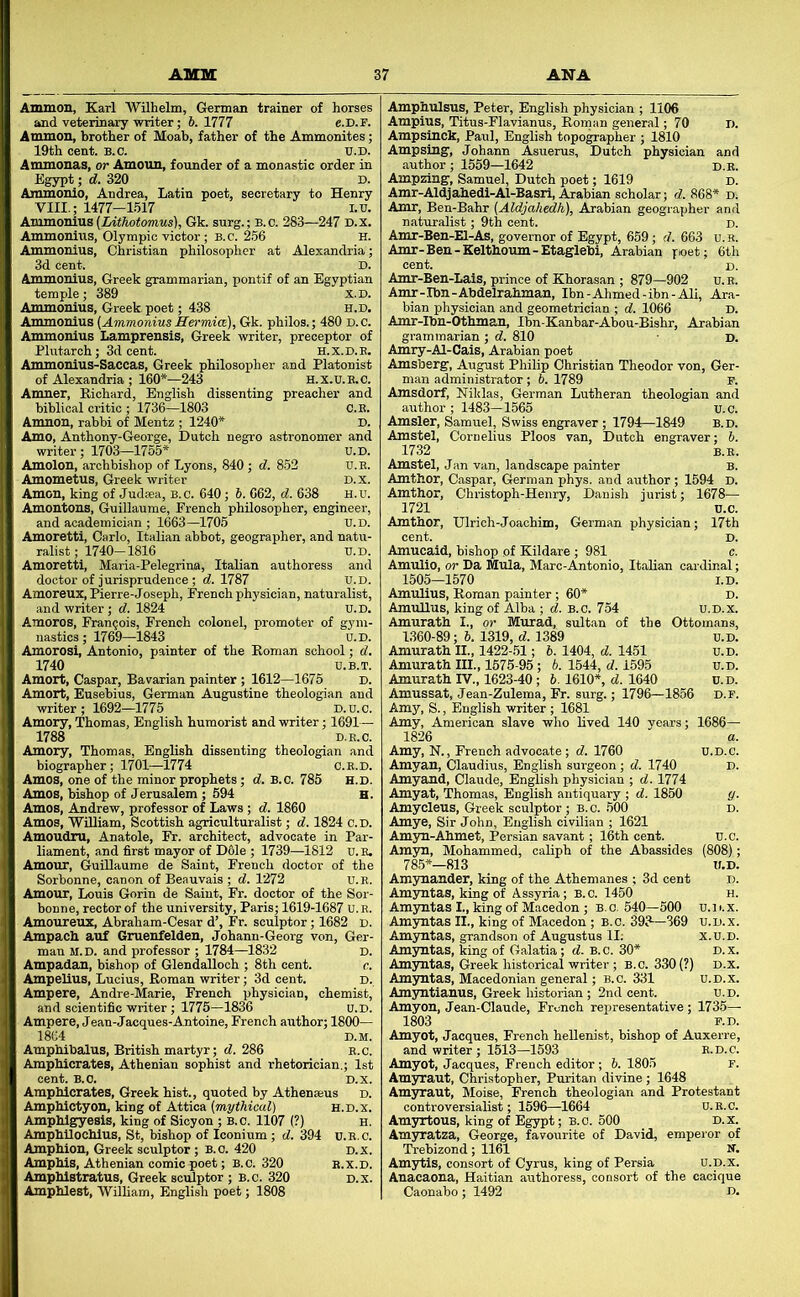 AMM Ammon, Karl Wilhelm, German trainer of horses and veterinary writer; 6. 1777 e.D.F. Ammon, brother of Moab, father of the Ammonites; 19th cent. b.c. tj.d. Anunonas, or Amoun, founder of a monastic order in Egypt; d. 320 D. mmonio, Andrea, Latin poet, secretary to Henry VIII.; 1477-1517 i.v. Anunonius (Lithotomus), Gk. surg.; b.c. 283—247 d.x. Ammonius, Olympic victor; B.c. 256 h. AmmoniUB, Christian philosopher at Alexandria; 3d cent. D. Ammonius, Greek grammarian, pontif of an Egyptian temple; 389 X.D. Ammonius, Greek poet; 438 h.d. Ammonius (Ammonius Hermice), Gk. philos.; 480 d. c. Ammonius Lamprensis, Greek writer, preceptor of Plutarch; 3d cent. H.x.D.B. Ammonius-Saccas, Greek philosopher and Platonist of Alexandria ; 160*—243 H.X.U.B.C. Amner, Richard, English dissenting preacher and biblical critic ; 1736—1803 C.E. Amnon, rabbi of Mentz ; 1240* D. Amo, Anthony-George, Dutch negro astronomer and writer; 1703—1765* u.D. Amolon, archbishop of Lyons, 840 ; d. 852 u.E. Amometus, Greek writer D.x. Amon, king of Judaea, B.C. 640; 5. 662, d. 638 H.u. Amontons, Guillaume, French philosopher, engineer, and academician ; 1663—1705 U.D. Amoretti, Carlo, Italian abbot, geographer, and natu- ralist ; 1740—1816 u.D. Amoretti, Maria-Pelegrina, Italian authoress and doctor of jurisprudence; <7.1787 u.D. Amoreux, Pierre-Joseph, French physician, naturalist, and writer ; d. 1824 U.D. Amoros, Francois, French colonel, promoter of gym- nastics ; 1769—1843 U.D. Amorosi, Antonio, painter of the Roman school; d. 1740 U.B.T. Amort, Caspar, Bavarian painter ; 1612—1675 D. Amort, Eusebius, German Augustine theologian and writer ; 1692—1775 D.u.c. Amory, Thomas, English humorist and writer; 1691— Amos, Andrew, professor of Laws; d. 1860 Amos, William, Scottish agriculturalist; d. 1824 c.d. Amoudru, Anatole, Fr. architect, advocate in Par- liament, and first mayor of D61e ; 1739—1812 u. B. Amour, Guillaume de Saint, French doctor of the Sorbonne, canon of Beauvais ; d. 1272 U.R. Amour, Louis Gorin de Saint, Fr. doctor of the Sor- bonne, rector of the university, Paris; 1619-1687 U.E. Amoureux, Abraham-Cesar d’, Fr. sculptor; 1682 d. Ampach auf Gruenfelden, Johann-Georg von, Ger- man M.D. and professor ; 1784—1832 D. Ampadan, bishop of GlendaUoch ; 8th cent. c. Ampelius, Lucius, Roman writer; 3d cent. d. Ampere, Andre-Marie, French physician, chemist, and scientific writer; 1775—1836 U.D. Ampere, Jean-Jacques-Antoine, French author; 1800— 18G4 D.M. Amphibalus, British martyr; d. 286 e.c. Amphiorates, Athenian sophist and rhetorician.; 1st cent. B.O. D.x. Ampbicrates, Greek hist., quoted by Athenaeus d. Amphictyon, king of Attica (mythical) h.d.x. Amphlgyesis, king of Sicyon ; B.c. 1107 (?) H, AmphUochlus, St, bishop of Iconium; d. 394 u.E.c. Amphion, Greek sculptor ; B.c. 420 D.x. Amphls, Athenian comic poet; B.c. 320 e.x.d. Amphlstratus, Greek sculptor ; B.c. 320 d.x. Amphlest, Wilham, English poet; 1808 1 ANA Amphulsus, Peter, English physician ; 1106 Ampius, Titus-Flavianus, Roman general; 70 D. Ampsinck, Paul, English topo^apher ; 1810 Ampsing, Johann Asuerus, Dutch physician and author; 1559—1642 d.e. Ampzing, Samuel, Dutch poet; 1619 d. Amr-Aldjahedl-Al-Basrl, Arabian scholar; d. 868* d< Amr, Ben-Bahr (Aldjahedh), Arabian geographer and naturalist; 9th cent. d. Amr-Ben-El-As, governor of Egypt, 659; d. 663 u. R. Amr-Ben-Kelthoum-Etaglebi, Arabian poet; 6th cent. D. Amr-Ben-Lals, prince of Khorasan ; 879—902 u.E. Amr-Ibn-Abdelrahman, Ibn-Ahmed-ibn-Ali, Ara- bian physician and geometrician ; d. 1066 D. Amr-Ibn-Othman, Ibn-Kanbar-Abou-Bishr, Arabian grammarian ; d. 810 d. Amry-Al-Cais, Arabian poet Amsberg, August Philip Christian Theodor von, Ger- man administrator; b. 1789 f. Amsdorf, Niklas, German Lutheran theologian an<i author ; 1483-1565 u.C. Amsler, Samuel, Swiss engraver ; 1794—1849 b.d. Amstel, Cornelius Ploos van, Dutch engraver; h. 1732 B.E. Amstel, Jan van, landscape painter B. Amthor, Caspar, German phys. and author ; 1594 D. Amthor, Chiistoph-Henry, Danish jurist; 1678— 1721 u.C. Amthor, Ulrich-Joachim, German physician; 17th cent. D. Amucaid, bishop of Kildare ; 981 c. Amulio, or Da Mula, Marc-Antonio, Italian cai-dinal; 1505—1570 l.D. Amulius, Roman painter ; 60* D. AmuUus, king of Alba ; d. B.c. 754 u.d.x. Amurath I., or Murad, sultan of the Ottomans, 1360-89 ; 6. 1319, d. 1389 u.D. Amurath II., 1422-.51; 6. 1404, d. 1451 u.D. Amurath III., 1575-95; b. 1544, d. 1595 u.D. Amurath IV., 1623-40; 6. 1610*, d. 1640 u.D. Amussat, Jean-Zulema, Fr. surg.; 1796—1856 d.f. Amy, S., English writer ; 1681 Amy, American slave who hved 140 years; 1686— 1826 a. Amy, N., French advocate; d. 1760 u.D.c. Amyan, Claudius, English surgeon; d. 1740 D. Amyand, Claude, Enghsh physician ; d. 1774 Amyat, Thomas, English antiquary ; d. 18^ g. Amycleus, Greek sculptor; B.c. 500 d. Amye, Sir John, English civilian ; 1621 Amyu-Ahmet, Persian savant; 16th cent. u.c. Amyn, Mohammed, caliph of the Abassides (808); 785*—813 tf.D. Amynander, king of the Athemanes ; 3d cent d. Amyntas, king of Assyria; B.c. 1450 h. Amyntas I., king of Macedon ; B. c. 540—500 u. i <. x. Amyntas II., king of Macedon ; B.c. 393—369 u.d.x. Amyntas, grandson of Augustus II; x.u.D. Amyntas, king of Galatia; d. B.c. 30* d.x. Amymtas, Greek historical writer ; B.C. 330 (?) D.x. Amyntas, Macedonian general; b.c. 331 U.d.x. Amyntianus, Greek historian ; 2nd cent. U.D. Amyon, Jean-Claude, French representative; 1735— 1803 F.D. Amyot, Jacques, French heUenist, bishop of Auxerre, and writer ; 1513—1593 E.D.C. Amyot, Jacques, French editor; 6. 1805 F. Amyraut, Christopher, Puritan divine; 1648 Amyraut, Moise, French theologian and Protestant controversialist; 1596—1664 u.R.C. Amyrtous, king of Egypt; B.c. 500 d.x. Amyratza, George, favourite of David, emperor of Trebizond; 1161 N. Amytis, consort of Cyrus, king of Persia u.d.x. Anacaona, Haitian authoress, consort of the cacique Caonabo; 1492 d.