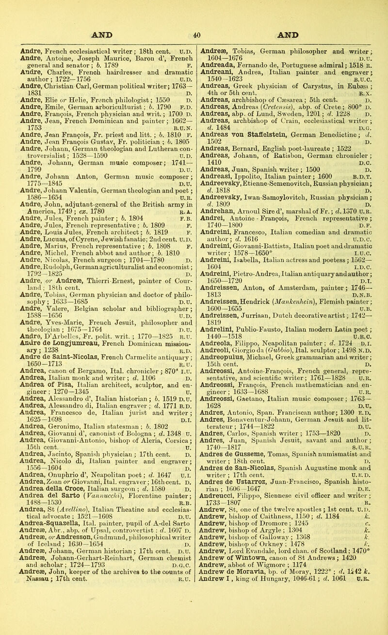 Andre, French ecclesiastical writer; 18th cent. U.D. Andre, Antoine, Joseph Maurice, Baron d’, French general and senator; b. 1789 F. Andre, Charles, French hairdresser and dramatic author; 1722-1756 U.D. Andre, Christian Carl, German political writer; 1763 — 1831 D. Andre, Blie or Helie, French philologist; 1550 D. Andre, Emile, German arboriculturist; b. 1790 f.d. Andre, Francois, French physician and writ.; 1700 D. Andre, Jean, French Dominican and painter; 1662— 1753 B.C.N. Andre, Jean Francois, Fr. priest and litt. ; 6. 1810 F. Andre, Jean Francois Gustav, Fr. politician ; b. 1805 Andre, Johann, German theologian and Lutheran con- troversialist; 1528—1590 U.D. Andre, Johann, German music composer; 1741— 1799 D.D. Andre, Johann Anton, German music composer; 1775—1845 D.u. Andre, Johann Valentin, German theologian and poet; 1586-1654 U.R. Andre, John, adjutant-general of the British army in America, 1749 ; ex. 1780 K. A. Andre, Jules, French painter; 6. 1804 F.B. Andre, Jules, French representative ; 6. 1809 F. Andre, Louis Jules, French architect; 6. 1819 F. Andre, Lucuas, of Gyrene, Jewish fanatic; 2nd cent. U.D. Andre, Marius, Fl-ench representative ; 6. 1808 F. Andre, Michel, French abbot and author; 6. 1810 Andre, Nicolas, French surgeon ; 1704—1780 D. Andre, Rudolph, German agriculturalist and economist; 1792-1825 D. Andre, or Andreae, Thierri-Brnest, painter of Cour- land ; 18th cent. D. Andre, Tobias, German physician and doctor of philo- sophy; 1633—1685 D.U. Andre, Valere, Belgian scholar and bibliographer; 1588-1656 U.D. Andre, Yves-Marie, French Jesuit, philosopher and theologian ; 1675—1764 D.U. Andre, D’Arbelles. Fr. polit. writ. ; 1770—1825 R.u. Andre de Longjumreau, French Dominican mission- ary; 1238 R.D. Andre de Saint-Nicolas, French Carmelite antiquary; 1650-1713 R.u. Andrea, canon of Bergamo, Ital. chronicler ; 870^ I.u. Andrea, Italian monk and writer; d. 1106 D. Andrea of Pisa, Italian architect, sculptor, and en- gineer ; 1270—1345 u. Andrea, Alessandro d’, Italian historian; b. 1519 D.U. Andrea, Alessandro di, Italian engraver; d. 1771 b.d. Andrea, Francesco de, Italian jurist and writer; 1625-1698 D.I. Andrea, Geronimo, Italian statesman ; 6. 1802 Andrea, Giovanni d’, canonist of Bologna; d. 1348 U. Andrea, Giovanni-Antonio, bishop of Aleria, Corsica; 15th cent. U. Andrea, Jacinto, Spani.sh physician; 17th cent. d. Andrea, Nicolo di, Italian jiainter and engraver; 1556-1604 d. Andrea, Onuphrio d’, Neapolitan poet; d. 1647 U.l. Andrea, Zoan or Giovanni, Ital. engi-aver; 16th cent. D. Andrea deUa Croce, Italian surgeon ; d. 1580 D. Andrea del Sarto (Vannucchi), Florentine painter; 1488—1530 R.B. Andrea, St (Avellino), Italian Theatine and ecclesias- tical advocate ; 1521—1608 D.u. Andrea-SquazeUa, Ital. painter, pupil of A-del Sarto Andre®, Abr., abp. of Upsal, controvertist; d. 1607 D. Andre®, or Andresson, Gudmund, philosophical writer of Iceland; 1630-16.54 D. Andre®, Johann, German historian; 17th cent. D.U. Andre®, Johann-Gerhart-Reinhart, German chemist and scholar; 1724-1793 D.o.c. Andre®, John, keeper of the archives to the counts of Nassau; 17th cent. R.U. Andre®, Tobias, German philosopher and writer 1604—1676 D.u Andreada, Fernando de, Portuguese admiral; 1518 r Andreani, Andrea, Italian painter and engraver 1540-1623 B.U.C Andreas, Greek physician of Carystus, in Eub®a 4th or 5th cent. r.x Andreas, archbishop of C»sarea; 5th cent. d Andreas, Andreas (Gretennis), abp. of Crete; 800* D Andreas, abp. of Lund, Sweden, 1201; d. 1228 D Andreas, archbishop of Crain, ecclesiastical writer d. 14' ndrea 1502 Andreas, Bernard, English poet-laureate ; 1522 Andreas, Johann, of Ratisbon, German chronicler; 1410 Andreas, Juan, Spanish writer ; 1500 Andreasi, Ippolito, Italian painter; 1600 b.d.t. Andreevsky,Etienne-Semenovitch, Russian physician; d. 1818 D. Andreevsky, Iwan-Samoylovitch, Russian physician; d. 1809 D. Andrehan, Arnoul Sired’, marshal of Fr.; (7.1370 U.R. Andrei, Antoine - Francois, French representative ; 1740—1800 D.F Andreini, Francesco, Italian comedian and dramatii author; d. 1616 U.D.c Andreini, Giovanni-Battista, Italian poet and dramatii writer; 1578-1650* I.U.O Andreini, Isabella, Italian actress and poetess; 1562— 1604 i.D.c. Andreini, Pietro-Andrea, Italian antiquary andauthor; 1650—1720 D.I. Andreissen, Anton, of Amsterdam, painter; 1746— 1813 D.N.B. Andreissen,Hendrick (Manhenhein), Flemish painter: 1600—1655 U.bI Andreissen, Jurriaan, Dutch decorative artist; 1742— 1819 Andrelini, Publio-Fausto, Italian modern Latin poet; 1440—1518 U.R.O. Andreola, Filippo, Neapolitan painter ; d. 1724 d.i. Andreoli, Giorgio da (Gubbio),lta.\. sculptor; 1498 N.D. Andreopulus, Michael, Greek grammarian and writer; 15th cent. D. Andreossi, Antoine-Frangois, French general, repre- sentative, and scientific writer; 1761—1828 U.R. Andreossi, Frangois, French mathematician and en- gineer ; 1633—1688 U. R. Andreossi, Gaetano, Italian music composer; 1763— 1628 D.U. Andres, Antonio, Span. Franciscan author; 1300 F.D. Andres, Bonaventur-Johann, German Jesuit and lit terateur ; 1744—1822 D.u Andres, Carlos, Spanish writer ; 1753—1820 Andres, Juan, Spanish Jesuit, savant and author 1740-1817 S.U.r: Andres de Gusseme, Tomas, Spanish numismatist and writer ; 18th cent. D. Andres de San-Nicolas, Spanish Augustine monk and writer ; 17th cent. U.e.d. Andres de Ustarroz, Juan-Francisco, Spanish histo rian ; 1600-1647 D.E Andreucci, Filippo, Siennese civil officer and writer 1733-1807 R Andrew, St, one of the twelve apostles; 1st cent. U.D Andrew, bishop of Caithness, 1150; d. 1184 Andrew, bishop of Dromore; 1245 Andrew, bishop of Argyle ; 1304 Andrew, bislio]) of Galloway ; 1368 Andrew, bishop of Orkney ; 1478 Andrew, Lord Evandale, lord chan, of Scotland; 1470* Andrew of Wintown, canon of St Andrews; 1420 Andrew, abbot of Wigmore ; 1174 Andrew de Moravia, bp. of Moray, 1222* ; d. IS 42 k. Andrew I, king of Hungary, 1046-61; d. 1061 U.R.