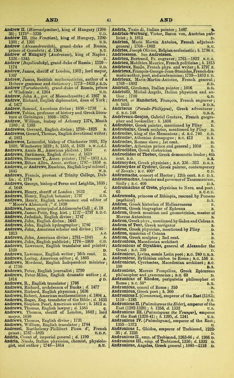 Andrew II. (Hierosolymitan), king of Hungary (1204- 35); 1175*—1235 u.D. Andrew III. (the Venetian), king of Hungary, 1290- 1301; d. 1301 U.D. Andrew (Alexandroviiteh), grand-duke of Russia, prince of Gorodetz; d. 1304 K.U. Andrew of Hungary (Andreasso), king of Naples; 1326-1.345 V. Andrew (Bogolioubsky), grand-duke of Russia; 1110— 1174 U.D. Andrew, James, sheriff of London, 1362; lord mayor, 1367 d. Andrew, James, Scottish mathematician, author of a Hebrew grammar and dictionary; 1773—1833 y.E.D. Andrew (Taroslawitch), grand-duke of Russia, prince of Wladimir; d. 1264 U.D. Andrew, John A., gov. of Massachusetts; d. 1867 M. Andrew, Richard, English diplomatist, dean of York; d. 1477 Andrew, Samuel, American divine; 1656—1738 A. Andrew, Tobias, professor of history and Greek litera- ture at Groningen; 1604—1676 K. Andrew, 'William, bishop of Achonry 1374, Meath 1380 ; cf. 1385 c. Andrewes, Gerrard, English divine; 1760—^1825 E. Andrewes, Gerard, Thomas, English devotional writer; d. 1851 Andrewes, Launcelot, bishop of Chichester 1605, Ely 1609, Winchester 1619; 5. 1555, d. 1626 E.w.C.cf.i. Andrews, Annie M., American philant.; 185.5 ; d. 1619 j; 1767-18.51 M-; 1787—1858 a. Andrews, Bartimeus, English di Andrews, EbenezerT., Amer. pi Andrews, Ethan Allen, Amer. a Andrews, or Andrewe, Eusebius, English loyal colonel; 1645 W.E. Andrews, Francis, provost of Trinity College, Dub- lin ; d. 1774 Andrews, George, bishop of Ferns and Leighlin, 1635; d. 1648 c. Andrews, Henry, sheriff of London; 1632 d. Andrews, Hem-y, English botanist; 1797 c.D. Andrews, Henry, English astronomer and editor of “ Moore’s Almanack;” d. 1820 Andrews, James, principal of Addiscombe CoU.; 18 Andrews, James-Petit, Eng. hist.; 1737—1797 E.D.o. Andrews, Jedediah, English divine; 1747 Andrews, John, English divine; 1645 Andrews, John, English hydrographer; 1786 Andrews, John, American scholar and divine; 1746— 1813 A.e. Andrews, John, American divine; 1761—1845 a. Andrews, John, English publicist; 1776—^1809 c.D. Andrews, Lawrence, English translator and printer; 1520 D. Andrews, Lawrence, English writer; 16th cent. d. Andrews, Loring, American editor; d. 1805 A. Andrews, Mordecai, English Independent minister; d. 1750 Andrews, Peter, English journalist; 1790 Andrews, Peter-?''~~ —-i'-™-*'-'- 1814 g D. Andrews, R., English translator ; 1766 Andrews, Richard, archdeacon of Bucks ; d. 1477 Andrews, Richard, English physician ; 1636 Andrews, Robert, American mathematician; d. 1804 A. Andrews, Roger, Eng. translator of the Bible; d. 1635 Andrews, Stephen Pearl, American author; b. 1812 a, Andrews, Thomas, English lawyer; d. 1585 q. Andrews, Thomas, sheriff of London, 1642; lord mayor, 1650 d. Andrews, Thomas, English divine ; 1731 Andrews, “William, English translator; 1744 Andrezel, Barthelemy-Philibert Picon d’, French priest; 17-57—1825 U.D.P. Andria, Count of, imperial general; d. 1190 Andria, Nicola, Italian physician, chemist, physiolo- gist, and author; 1748—1814 B.U. 1, English dramatic author; d. Andria, Tuzio di, Italian painter; 1487 Andrian-Werburg', Victor, Baron von, Austrian pub- licist ; 6. 1813 D.- Andrlen, Marie Martin Antoine, French adjutant- general; 1768—1802 E.U. Andries, Joseph Olivier, Belgian ecclesiastic; 6.1796 P. Andriessens. See Andreissen. Andrleu, Bertrand, Fr. engraver; 1761—^1822 n.u.b. Andrieu, Matthieu Maurice, French politician; 6.1813 Andrieuz, EmUe, French phys. and writer; 6,1797 F. Andrieuz, Fran?ois-George-J ean-Stanislas,French dra- maticauthor, poet, and academician; 1759—1833 U.D. Andrieuz, Marie-Martin-Antoine, French general; 1768—1802 F.D. Andrioll, Girolamo, Italian painter; 1606 B.D. AndrioUl, Michel-Angelo, Italian physician and au- thor ; 1700 Q.D. Andriot, or Handeriot, Francois, French engraver; 6. 1655 B D.E, Audriscus (Pseudo-Philippus), Greek adventurer; d. B.O. 148 U.E.X.- Andriveau-Goujon, Gabriel Gustave, French geogra- pher and bookseller; b. 1808 P. Androbius, Greek painter, mentioned by Pliny d. Androbulus, Greek sculptor, mentioned by Pliny D. Androcles, king of the Messenians ; d. B.c. 740 U.D. Androcles, Athenian demagogue; B.c. 412 D.X. Androcles, Roman slave ; 1st cent. D. Androcles, Athenian prince and general; 1050 D. AndrocUdes, Greek rhetorician e. Audroclides of Thebes, Greek democratic leader; 4th cent. B.O. E.X. Androcydes, Greek physician; B.c. 336—323 d.e.x. Androcydes of Cyzicus, Greek painter, contemporary of Zeuxis; B.C. 400* U.D. Andromache, consort of Hector; 12th cent. B.O. d.x. Andromachus, founder and governor of Tauromenium, Sicily ; B.c. 400 D.X. Andromachus of Crete, physician to Nero, and poet; 65 E.U.O.D. Andromeda, princess of Ethiopia, rescued by Perseus (mythical) d.x. Andron, Greek historian of Halicarnassus E. Andron, Greek biographer of Ephesus B. Andron, Greek musician and geometrician, master of Marcus Antoninus r. Andron, Greek phys., mentioned by Galen and Celsus E. Andron of Teos, Greek navigator Andron, Greek physician, mentioned by Pliny Andron, musician of Catana Andron, Greek sculptor; 2nd cent. AndroMcus, Macedonian architect u. Andronicus of Ol3mthus, general of Alexander the Great; B.O. 330 d. Andronicus, Livius, comic Latin poet; B.O. 240 U.E.X Andronicus, Bythinian ambas. to Rome; B.O. 156 D Andronicus, Cyn-hestes, Macedonian architect; B.c 100 DiX. Andronicus, Marcus Pompilius, Greek Epicurean philosopher and grammarian; B.O. 60 D. Andronicus of Rhodes, peripatetic philosopher at Rome; B.O. 58* e.X. Andronicus, consul of Rome; 310 • m Andronicus, Greek poet; 6. 360 d. Andronicus I. (Comnenus), emperor of the East (1183); 1110-1185 u.B. Andronicus n. (Paloeologuus theElder), emperor of the East (1282-1328); 6. 1258, d. 1332 u.e) Andronicus III. (Palceologuus the Younger), emperor of the East (1328-41); 6.1295, d. 1341 U.B. Andronicus IV. (Palceologuus), emperor of the East 1355-1373 n. Andronicus I., Ghidos, emperor of Trebizond, 1222- 35; d. 1235 d. Andronicus H., emp. of Trebizond, 1263-66; d. 1266 d. Andronicus m., emp. of Trebizond, 1330; d. 1332 D. Andronicus, Angeles, Greek general; 1080—1118 D.