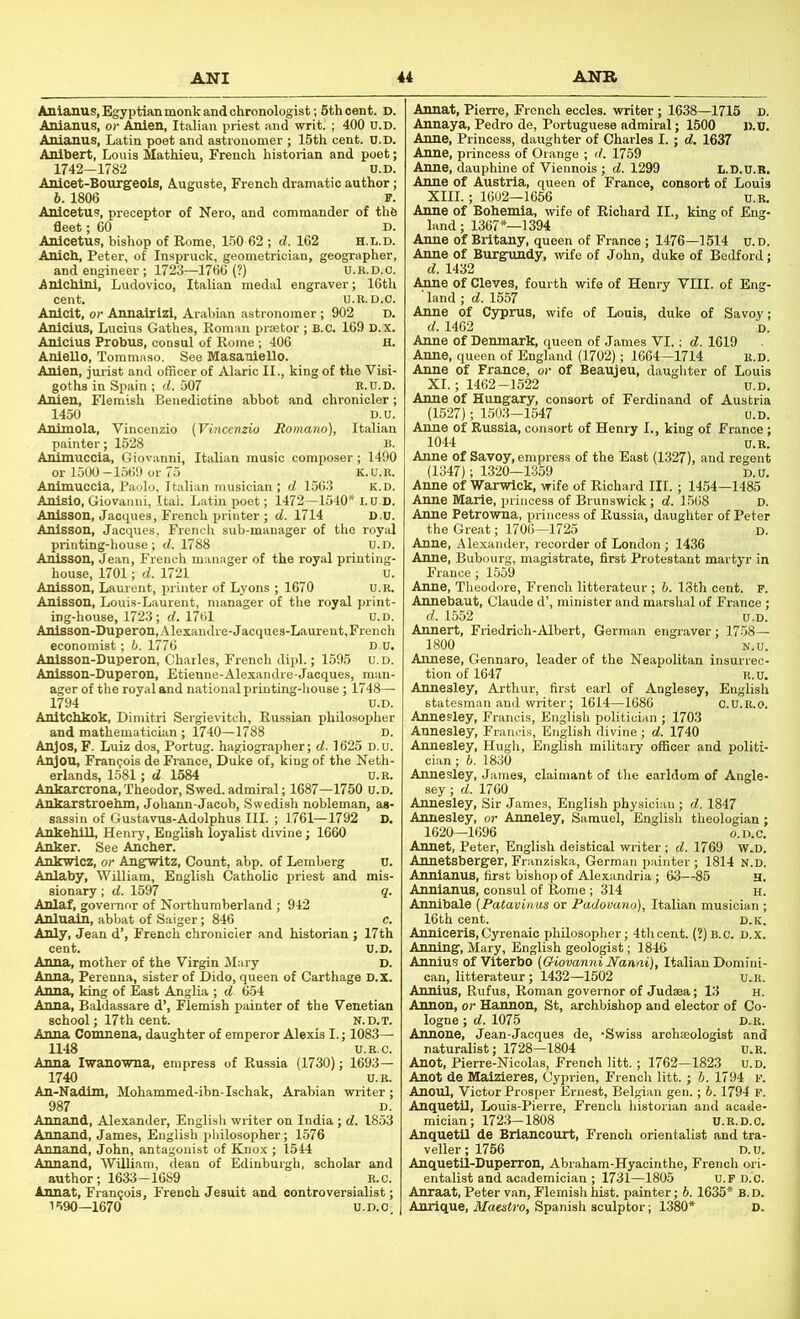 Anlanus.Egyptianmonkandchronologist; 6th cent. D. Anlanus, or Anien, Italian priest and writ. ; 400 u.D. Anianus, Latin poet and astronomer ; 15th cent. U.D. Anlhert, Louis Mathieu, French historian and poet; 1742-1782 u.D. Anicet-Bourgeols, Auguste, French dramatic author; b. 1806 F. Anicetus, preceptor of Nero, and commander of thfe fleet; GO D. Anlcetus, bishop of Rome, 1.60 62 ; d. 162 H.L.D. Anich, Peter, of Inspruck, geometrician, geographer, and engineer ; 1723—1766 (?) U.B.D.o. Anlchlni, Ludovico, Italian medal engraver; 16th cent. U.K.D.O. Anlcit, or Annalrizl, Arabian astronomer; 902 D. Anicius, Lucius Gathes, Roman prsetor ; B.C. 169 D.X. Anicius Probus, consul of Rome ; 406 H. Anlello, Toramaso. See Masaniello. Anien, jurist and officer of Alaric II., king of the Visi- goths in Spain ; d. 307 E.U.D. Anien, Flemish Benedictine abbot and chronicler; 1450 D.u. Animola, Yincenzio {Vincenzio Bomano), Italian painter; 1528 B. Animuccia, Giovanni, Italian music composer; 1490 or 1500 -1569 or 75 K. U. R. Animuccia, Paolo, Italian musician ; d 1563 k.d. Anisio, Giovanni, Ital. Latin poet; 1472—1540* I.U.D. Anisson, Jacques, French printer ; d. 1714 D.U. Anlsson, Jacques, French sub-manager of the royal printing-house; d. 1788 u.D. Anlsson, Jean, French manager of the royal printing house, 1701; d. 1721 Anisson, Laurent, printer of Lyons ; 1670 Anisson, Louis-Laurent, manager of the royal print ing-house, 1723; d. 1761 U.D. Anlsson-Duperon,Alexandre-Jacques-Laurent,French economist; 6. 1776 d.u. Anisson-Duperon, Charles, French dip!.; 1595 u.D Anlsson-Duperon, Etienne-Alexandre-Jacques, man. ager of the royal and national printing-liouse; 1748— 1794 u.D. Anltchkok, Dimitri Sergievitch, Russian philosopher and mathematician; 1740—1788 D. Anjos, F. Luiz dos, Portug. hagiographer; d. 1625 D.u. Anjou, Francois de France, Duke of, king of the Neth- erlands, 1581; d 1584 u.R Ankarcrona, Theodor, Swed. admiral; 1687—1750 u.D Ankarstroehm, Johann-Jacob, Swedish nobleman, as sassin of Gustavus-Adolphus III. ; 1761—1792 AnkehlU, Henry, English loyalist divine; 1660 Anker. See Ancher. Ankwicz, or Angwitz, Count, abp. of Lemberg Anlaby, William, English Catholic priest and sionary; d. 1597 Anlaf, governor of Northumberland; 942 Anluain, abbat of Saiger; 846 Anly, Jean d’, French chronicler and historian ; 17th cent. — Anna, mother of the Virgin Mary Anna, Perenna, sister of Dido, queen of Carthage D.x Anna, king of East Anglia ; d. 6.54 Anna, Baldassare d’, Flemish painter of the Venetian school; 17th cent. n.d.t. Anna Comnena, daughter of emperor Alexis I.; 1083— 1148 U.E.C. Anna Iwanowna, empress of Russia (1730); 1693— 1740 u.B. An-Nadim, Mohammed-ibn-Ischak, Arabian writer; 987 D. Annand, Alexander, English writer on India; d. 1853 Annand, James, English philosopher; 1576 Annand, John, antagonist of Knox ; 1544 Annand, William, dean of Edinburgh, scholar and author; 1633—1689 R.c. Annat, Francois, French Jesuit and controversialist; 1590—1670 u.D.O; Annat, Pierre, French eccles. writer ; 1638—1715 D. Annaya, Pedro de, Poriuguese admiral; 1500 D.u. Anne, Princess, daughter of Charles I.; d. 1637 Anne, princess of Orange ; d. 1759 Anne, dauphine of Viennois ; d. 1299 L.D.U.R. Anne of Austria, queen of France, consort of Louis XIII.; 1602—1656 u.E. Anne of Bohemia, wife of Richard II., king of Eng land; 1367*—1394 Anne of Brltany, queen of France ; 1476—1514 u.D Anne of Burgundy, wife of John, duke of Bedford d. 1432 Anne of Cleves, fourth wife of Henry VIII. of Eng land; d. 1557 Anne of Cyprus, wife of Louis, duke of Savoy d. 1462 D Anne of Denmark, queen of James VI.; d. 1619 Anne, queen of England (1702); 1664—1714 e.d Anne of France, or of Beaujeu, daughter of Loui XI.; 1462-1522 u.D. Anne of Hungary, consort of Ferdinand of Austria (1527); 1503-1547 Anne of Russia, consort of Henry I., king of Fi 1044 u.R. Anne of Savoy, empress of the East (1327), and regent (1347); 1320—1359 d.u. Anne of Warwick, wife of Richard III.; 1454—1485 Anne Marie, princess of Brunswick; d. 1568 D. Anne Petrowna, princess of Russia, daughter of Peter the Great; 1706—1725 d. Anne, Alexander, recorder of London; 1436 Anne, Bubourg, magistrate, first Protestant martyr in France; 1559 Anne, Theodore, French litterateur ; h. 13th cent. F. Annebaut, Claude d’, minister and marshal of France ; d. 1552 u.D. Annert, Friedrich-rVlbert, German engraver; 1758— 1800 N.u. Annese, Gennaro, leader of the Neapolitan insurrec- tion of 1647 R.u. Annesley, Arthur, first earl of Anglesey, English statesman and writer; 1614—1686 o.U.R.0. Annesley, Francis, Englisli politician ; 1703 Annesley, Francis, English divine ; d. 1740 Annesley, Hugh, English military officer and politi- cian ; b. 1830 Annesley, James, claimant of the earldom of Angle- sey ; d. 1760 Annesley, Sir .James, English physiciiin ; d. 1847 Annesley, or Anneley, Samuel, English theologiai 1620—1696 o.D. Annet, Peter, English deistical writer; d. 1769 W. Annetsberger, Franziska, German painter ; 1814 N. Annlanus, first bishop of Alexandria; 63—85 Annianus, consul of Rome; 314 Annibale {Patavinus or Padovano), Italian musiciai 16th cent. d. _ Anniceris,Cyrenaic philosopher; 4thcent. (2)b.c. d.x Anning, Mary, English geolo^st; 1846 Annius of Viterbo (Giovanni Nanai), Italian Domi can, litterateur; 1432—1502 u Annius, Rufus, Roman governor of Judaea; 13 Annon, or Hannon, St, archbishop and elector of Co logne ; d. 1075 d Annone, Jean-Jacques de, -Swiss arohseologist a naturalist; 1728—1804 u Anot, Pierre-Nicolas, French litt.; 1762—1823 U Anot de Maizieres, Oyprien, French litt.; b. 1794 Anoul, Victor Prosper Ernest, Belgian gen.; b. 1794 F Anquetil, Louis-Pierre, French liistorian and acade mician; 1723—1808 U.B.D.o Anquetil de Briancourt, French orientalist and tra veller; 1756 l Anquetil-Duperron, Abraham-Hyacinthe, French entalist and academician ; 1731—1805 U.F d.c Anraat, Peter van, Flemish hist, painter; 6.1635* B. D Anrique, Maestro, Spanish sculptor; 1380*