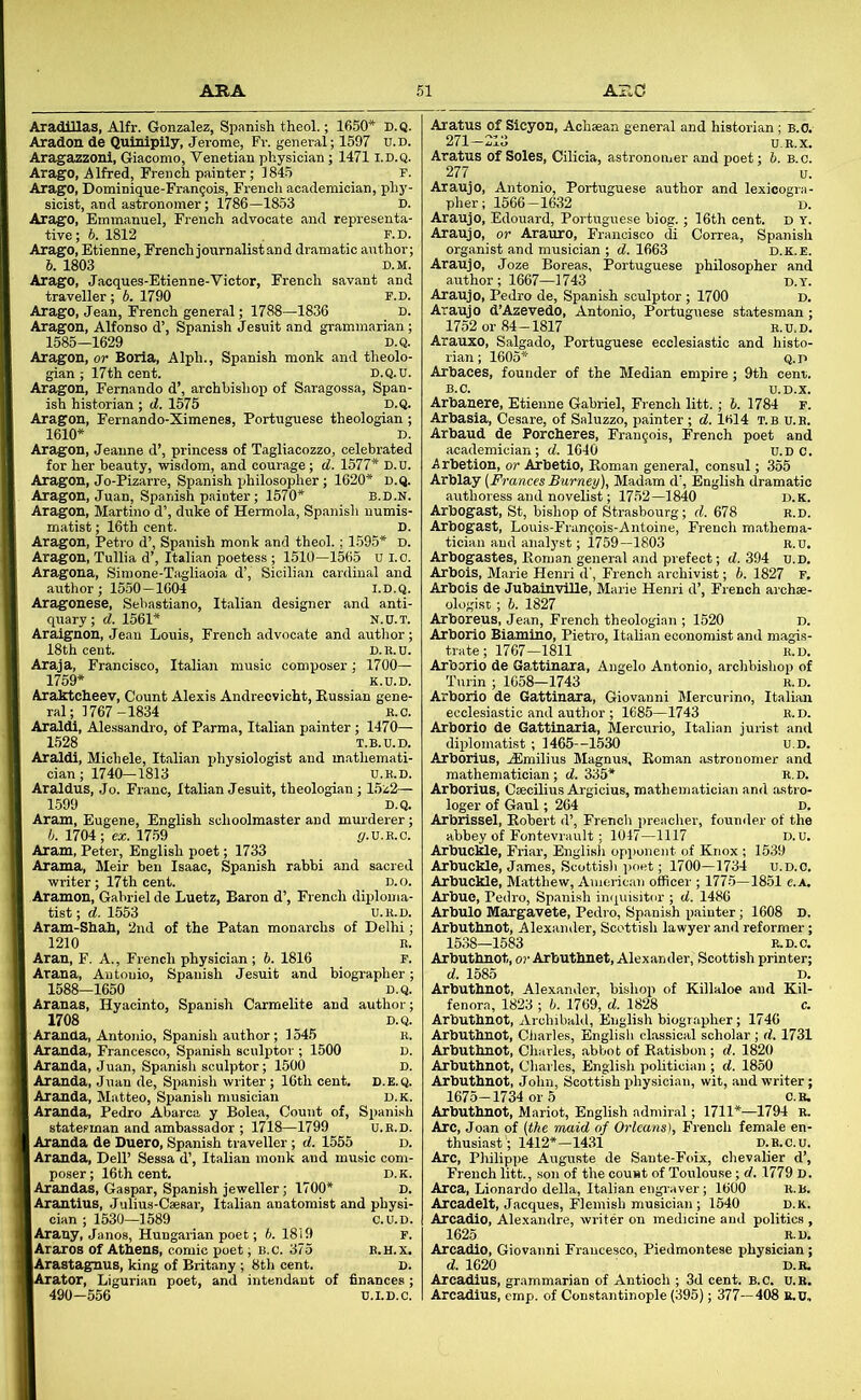 Aradlllas, Alfr. Gonzalez, Spanish theol.; 1650* D.Q. Aradon de Quinipily, Jerome, Fr. general; 1597 u.d. Aragazzonl, Giacomo, Venetian physician; 1471 i.d.q. Arago, Alfred, French painter; 1845 r. Arago, Dominique-Fran^ois, Frencli academician, phy- sicist, and astronomer; 1786—1853 D. Arago, Emmanuel, French advocate and representa- tive; 5. 1812 F.D. Arago, Etienne, French journalist and dramatic author; 6. 1803 D.M. Arago, Jacques-Etienne-Victor, French savant and traveller ; b. 1790 F.D. Arago, Jean, French general; 1788—1836 d. Aragon, Alfonso d’, Spanish Jesuit and grammarian; 1585-1629 D.Q. Aragon, or Boria, Alph., Spanish monk and theolo- gian; 17th cent. D.Q.U. Aragon, Fernando d’, archbishop of Saragossa, Span- ish historian ; d. 1575 D.Q. Aragon, Fernando-Ximenes, Portuguese theologian ; 1610* D. Aragon, Jeanne d’, princess of Tagliacozzo, celebrated for her beauty, wisdom, and courage; d. 1577* D.U. Aragon, Jo-Pizarre, Spanish philosopher; 1620* D.Q. Aragon, Juan, Spanish painter; 1570* B.D.N. Aragon, Martino d’, duke of Hermola, Spanish numis- matist ; 16th cent. D. Ara.gon, Petro d’, Spanish monk and theol. ; 1.595* D. Aragon, Tullia d’, Italian poetess ; 1510—1565 U l.o. Aragona, Siroone-Tagliaoia d’, Sicilian cardinal and author; 1550—1604 i.d.q. Aragonese, Sebastiano, Italian designer and anti- quary; d. 1561* N.0.T. Araignon, Jean Louis, French advocate and author; 18th cent. d.e.u. Araja, Francisco, Italian music composer; 1700— 1759* k.d.d. Araktcheev, Count Alexis Andrecvicht, Eussian gene- ral; 1767-1834 R.C. Araldi, Alessandro, of Parma, Italian painter; 1470— 1528 T.B.U.D. Araldi, Michele, Italian physiologist and mathemati- cian; 1740-1813 U.R.D. Araldus, Jo. Franc, Italian Jesuit, theologian; 15z2— 1599 D.Q. Aram, Eugene, English schoolmaster and murderer; i. 1704; ex. 1759 p.U.E.0. Aram, Peter, English poet; 1733 Arama, Meir hen Isaac, Spanish rabbi and sacred writer; 17th cent. d. ~ Aramon, Gabriel de Luetz, Baron d’, French diplom tist; d. 1553 U.R.D Aram-Shah, 2nd of the Patan monarchs of Delhi 1210 R Aran, F. A., French physician ; 5. 1816 F Arana, Autouio, Spanish Jesuit and biographer; 1588-1650 D.Q. Aranas, Hyacinto, Spanish Carmelite and author; 1708 D.Q. Aranda, Antonio, Spanish author; 1545 R. Aranda, Francesco, Spanish sculptor ; 1500 D. Aranda, Juan, Spanish sculptor; 1500 D. Aranda, Juan de, Spanish writer; 16th cent. D.E.Q. Aranda, Matteo, Spanish musician d.k. Aranda, Pedro Abarca y Bolea, Count of, Spanish statesman and ambassador ; 1718—1799 U.R.D. Aranda de Duero, Spanish traveller ; d. 1555 D. Aranda, Dell’ Sessa d’, Italian monk and music com- poser; 16th cent. D.K. Arandas, Caspar, Spanish jeweller; 1700* d. Arantlus, Julius-Csesar, Italian anatomist and physi- cian ; 1530—1589 c.u.D. Arany, Janos, Hungarian poet; 5. 1819 F. Araros of Athens, comic poet; b.c. 375 e.h.x. Arastagnus, king of Britany ; 8th cent. D. Arator, Ligurian poet, and intendant of finances; 490—556 U.I.D.C. Aratus of Sicyon, Achaean general and historian ; B.O. 271-213 U.E.X. Aratus of Soles, Cilicia, astronomer and poet; 6. B.c. 277 u. Araujo, Antonio, Portuguese author and lexicogra- pher; 1566-1632 D. Araujo, Edouard, Portuguese biog.; 16th cent. D Y. Araujo, or Arauro, Francisco di Correa, Spanish organist and musician ; d. 1663 d.k.e. Araujo, Joze Boreas, Portuguese philosopher and author; 1667—1743 d.t. Araujo, Pedro de, Spanish sculptor; 1700 d. Araujo d’Azevedo, Antonio, Portuguese statesman; 1752 or 84-1817 e.u.d. Arauxo, Salgado, Portuguese ecclesiastic and histo- rian; 1605* Q.D Arhaces, founder of the Median empire; 9th cenr. B.C. U.D.X. Arhanere, Etienne Gabriel, French litt.; 1. 1784 f. Arhasia, Cesare, of Saluzzo, painter ; d. 1614 t.b u.e. Arbaud de Porcheres, Francois, French poet and academician; (7.1640 u.D c. Arbetion, or Arbetio, Roman general, consul; 355 Arblay [Frances Burney), Madam d’, English dramatic authoress and novelist; 1752—1840 d.k. Arbogast, St, bishop of Strasbourg; d. 678 r.d. Arbogast, Louis-Fran^ois-Antoine, French m.athema- tician and analyst; 1759—1803 e.u. Arbogastes, Roman general and prefect; d. 394 u.D. Arbois, Marie Henri d', French archivist; b. 1827 F. Arbois de JubainvUle, Marie Henri d’, French archae- ologist ; b. 1827 Arboreus, Jean, French theologian ; 1520 D. Arborio Biamino, Pietro, Italian economist and magis- trate ; 1767-1811 E.D. Arborio de Gattinara, Angelo Antonio, archbishop of Turin ; 1058-1743 r.d. Arborio de Gattinara, Giovanni Mercurino, Italian ecclesiastic and author ; 1685—1743 B.D. Arborio de Gattinaria, Mercurio, Italian jurist and diplomatist ; 1465 -1530 u.D. Arboiius, ASmilius Magnus, Roman astronomer and mathematician; d. 335* R.D. Arborius, Caecilius Argicius, mathematician and astro- loger of Gaul; 264 D. Arbrissel, Robert d’, French preacher, founder of the abbey of Fontevrault; 1047—1117 D.u. Arbuckle, Friar, Englisli opponent of Knox ; 1539 Arbuckle, J.ames, Scottish poet; 1700—1734 u.D.C. Arbuckle, Matthew, Aumric.avj officer ; 1775—1851 c.A. Arbue, Pedro, Spanish intpiisitor ; d. 1486 Arbulo Margavete, Pedro, Spanish painter; 1608 d. Arbuthnot, Alexander, Scottish lawyer and reformer; 1538—1583 R.D.C. Arbuthnot, or Arbuthnet, Alexander, Scottish printer; d. 1585 D. Arbuthnot, Alexander, bishop of Killaloe and Kil- fenora, 1823 ; h. 1769, d. 1828 c. Arbuthnot, Archibald, Englisli biographer; 1746 Arbuthnot, Cliarles, English classical scholar ; d. 1731 Arbuthnot, Charles, abbot of Ratisbon; d. 1820 Arbuthnot, Charles, English politician ; d. 1850 Arbuthnot, John, Scottish physician, wit, and writer; 1675-1734 01-5 c.r. Arbuthnot, Mariot, English admiral; 1711*—1794 R. Arc, Joan of [the maid of Orleans), French female en- thusiast’; 1412*—1431 D.H.C.U. Arc, Philippe Auguste de Sante-Foix, chevalier d’, French litt., son of the count of Toulouse; d. 1779 D. Area, Lionardo della, Italian enslaver ; 1600 R.B. Arcadelt, Jacques, Flemish musician; 1540 d.k. Arcadio, Alexandre, writer on medicine and politics , 1625 R.D. Arcadio, Giovanni Francesco, Piedmontese physician; d. 1620 D.B. Arcadius, grammarian of Antioch ; 3d cent. B.c. u.E. Arcadius, emp. of Constantinople (395); 377— 408 R.U,