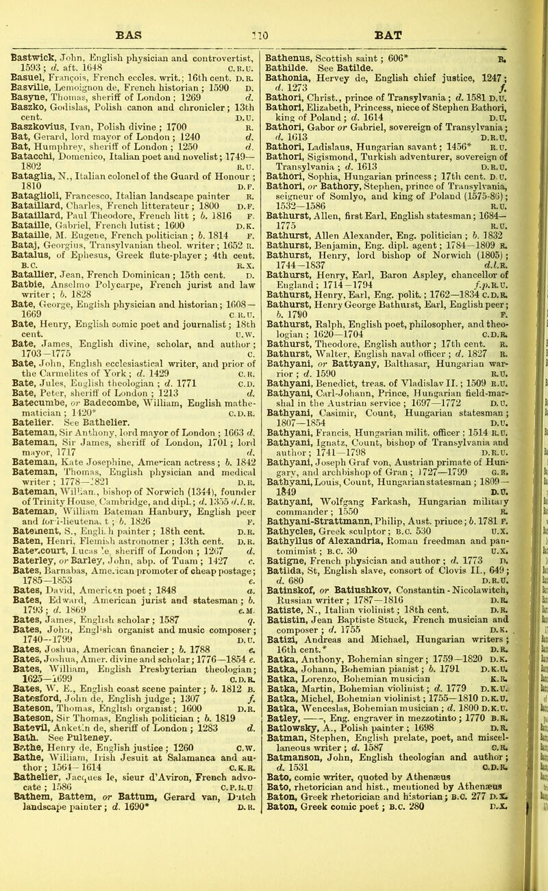 Bastwick, John, English physician and controvertist, 1593; d. aft. 1648 C.h.u. Basuel, Frangois, French eccles. writ.; 16th cent. d.r. Basville, Lemoignon de, French historian ; 1590 Basyne, Thomas, sheriff of London ; 1269 Baszko, Godislas, Polish canon and chronicler; 13th cent. Baszkovius, Ivan, Polish divine ; 1700 Bat, Gerard, lord mayor of London; 1240 - , , , . ^250 ■ jvelist; 1749- 1802 B.U. Batag-lia, N., Italian colonel of the Guard of Honour ; 1810 Bataglioll, Francesco, Italian landscape painter Bataillard, Charles, French litterateur ; 1800 BatalUard, Paul Theodore, French litt ; b. 1816 BataiUe, Gabriel, French lutist; 1600 Bataille, M. Eugene, French politician ; 6.1814 Bataj, Georgius, Transylvanian theol. writer; 1652 u. Batalus, of Ephesus, Greek flute-player; 4th cent. B.C. R.X. Batallier, Jean, French Dominican ; 15th cent. E Batbie, Anselmo Polycarpe, French jurist and lar writer ; 6. 1828 Bate, George, English physician and historian; 1608 — 1669 C.U.U. Bate, Henry, English comic poet and journalist; 18th ae, scholar, and autlior; Bate, James, English di 1703-1775 Bate, John, English ecclesiastical writer, and prior of the Carmelites of York ; d. 1429 Bate, Jules, Engli.sh theologian ; d. 1771 Bate, Peter, sheriff of London ; 1213 Batecumbe, or Badecombe, William, English mathe matician ; 1420* c.d.r. Batelier. See Bathelier. Bateman, Sir Anthony, lord mayor of London ; 1663 d. Bateman, Sir James, sheriff of Loudon, 1701; lord mayor, 1717 d. Bateman, Kate Josephine, AmeHcan actress; 6. 1842 Bateman, Thomas, English pliysician and medical writer ; 1778—J821 d.r. Bateman, Wilhan., bishop of Norwich (1344), founder of Trinity House, Cambridge, and dip!.; d. 1355 d.l.n. Bateman, William Bateman Hanbury, English peer and lor-l-lieutena, t ; 6. 1826 v. Batement, S., Engli. h painter ; 18th cent. D.R. Baten, Henri, Flemish astronomer ; 13th cent. D. R. BatetiCOUrt, Lucas ’.e, sheriff of London ; 1267 d. Baterley, or Barley, .John, abp. of Tuam; 1427 c. Bates, Barnabas, American promoter of cheap postage; 1785-1853 e. Bates, David, Americin poet; 1848 a. Bates, Edward, American jurist and statesman ; 6. 1793; rf. 1869 e.M. Bates, James, English scholar; 1587 _ q. Bates, John, Enghsh organist and music composer; 1740-1799 D.D. Bates, Joshua, American financier ; 6. 1788 e. Bates, Joshua, Amer. divine and scholar; 1776—1854 e. Bates, William, English Presbyterian theologian; 1625—1699 C.D.R. Bates, W. E., English coast scene painter; b. 1812 B. BatCSford, John de, English judge ; 1307 /. Bateson, Thomas, English organist; 1600 D.R. Bateson, Sir Thomas, English politician ; b. 1819 Bateyll, Anketin de, sheriff of London ; 1283 d. Bath. See Pulteney. Bp.the, Henry de, English justice ; 1260 C.w. Bathe, William, Irish Jesuit at Salamanca and au- thor; 1564—1614 C.K.R. Bathelier, Jacc^aes le, sieur d’Aviron, French advo- cate ; 1.586 C.P.U.U Bathem, Battem, or Battnm, Gerard van, Dutch landscape painter; d. 1690* D. R. Bathenns, Scottish saint; 606* B, Bathilde. See BatUde. Bathonia, Hervey de, English chief justice, 1247; d. 1273 f. Bathorl, Christ., prince of Transylvania; d. 1581 D.U. Bathorl, Elizabeth, Princess, niece of Stephen Bathori, king of Poland; d. 1614 D.D. Bathorl, Gabor or Gabriel, sovereign of Transylvania; d. 1613 D.R.U, Bathori, Ladislaus, Hungarian savant; 1456* r.d. Bathorl, Sigismond, Turkish adventurer, sovereign of Transylvania; d. 1613 D.R.U. Bathori, Sophia, Hungarian princess ; 17th cent. D.u. Bathori, or Bathory, Stephen, prince of Transylvania, seigneur of Soinlyo, and king of Poland (1575-86); 1532—1586 R.U. Bathurst, Allen, first Earl, English statesman; 1684— 1775 R.U. Bathurst, Allen Alexander, Eng. politician ; 6. 1832 Bathurst, Benjamin, Eng. dipl. agent; 1784—1809 R. Bathurst, Henry, lord bishop of Norwich (1805); 1744-1837 d.f.R. Bathurst, Henry, Earl, Baron Aspley, chancellor of England; 1714-1794 /.p.R.D. Bathurst, Henry, Earl, Eng. polit.; 1762—1834 c.d.r. Bathurst, Henry George Bathiust, Earl, English peer; 6. 1790 P. Bathurst, Ralph, English poet, philosopher, and theo- logian ; 1620—1704 C.D.R. Bathurst, Theodore, English author; 17th cent. R. Bathurst, Walter, English naval officer ; d. 1827 R. Bathyani, or Battyany, Balthasar, Hungarian war- rior ; d. 1.590 R.U. Bathyani, Benedict, treas. of Vladislav II.; 1509 R.D. Bathyani, Carl-Johann, Prince, Hungarian field-mar- shal in the Austrian service ; 1697-1772 D.D. Bathyani, Casimir, Count, Hungarian statesman; 1807—1854 D.U. Bathyani, Francis, Hungarian milit. officer ; 1514 R.D. Bathyani, Ignatz, Count, bishop of Transylvania and author; 1741—1798 D.R.U. Bathyani, Joseph Graf von, Austrian primate of Hun- gary, and arclibishop of Gran ; 1727—1799 G.H. Bathyani, Louis, Count, Hungarian statesman ; 1809— 1849 D.U. Bathyani, Wolfgang Farkash, Hungarian militaiy commander; 1550 R. Bathyani-Strattmann, Philip, Aust. prince; b. 1781 p. Bathycles, Greek sculptor; b.c. 530 u.x. Bathyllus of Alexandria, Roman freedman and pan- tomimist; B.C. 30 U.X. Batigne, French physician and author ; d. 1773 D. Batilda, St, English slave, consort of Clovis II., 649; d. 680 D.R.D. Batinskof, or Batiushkov, Constantin - Nicolawitch, Russian writer; 1787-1816 d.r. Batiste, N., Italian violinist; 18th cent. D.R. Batistin, Jean Baptiste Stuck, French musician and composer; d. 1755 D.K. . Batizi, Andreas and Michael, Hungarian writers; 16th cent.* D.R. Batka, Anthony, Bohemian singer; 1759-1820 d.k. Batka, Johann, Bohemian pianist; b. 1791 D.K.U. Batka, Lorenzo, Bohemian musician K.R. Batka, Martin, Bohemian violinist; d. 1779 D.K.Ui. Batka, Michel, Bohemian violinist; 1755—1810 D.K.D, Batka, Wenceslas, Bohemian musician ; d. 1800 D.K.U. Batley, , Eng. engraver in mezzotinto; 1770 B.R. Batlowsky, A., Polish painter ; 1698 D.R. Batman, Stephen, English prelate, poet, and miscel- laneous writer ; d. 1587 o.R. Batmansou, John, English theologian and author; d. 1.531 O.D.R. Bato, comic writer, quoted by Athcnseus Bate, rhetorician and hist., mentioned by Athensens Baton, Greek rhetorician and historian; B.C. 277 D.X. Baton, Greek comic poet; B.c. 280 D..X. M