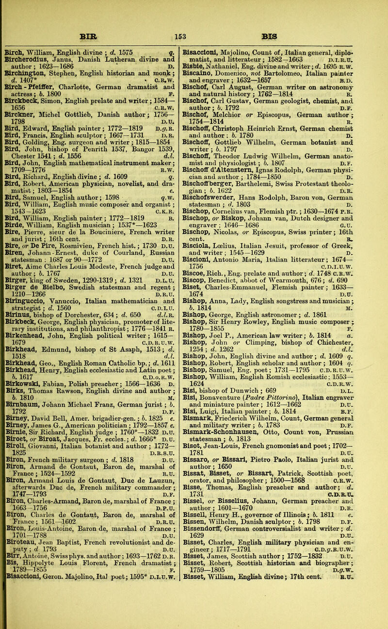 BIR ] Birch, William, English divine ; d. 1575 q. Blrcherodius, Janus, Danish Lutheran divine and author; 1623-1686 • D. Blrching^tou, Stephen, English historian and monk; d. 1407* • c.B,w. Birch - Pfeiffer, Charlotte, German dramatist and actress; h. 1800 F. Birchhech, Simon, English prelate and writer; 1584— 1656 C.H.W. Birckner, Michel Gottlieb, Danish author; 1756— 1798 D.U. Bird, Edward, English painter; 1772—1819 D.p.E. Bird, Francis, English sculptor; 1667—1731 n.K. Bird, Golding, Eng. surgeon and writer; 1815—1854 Bird, John, bishop of Penrith 1537, Bangor 1539, Chester 1541; d. 1556 d.l. Bird, John, English mathematical instrument maker; 1709—1776 E.W. Bird, Richard, English divine ; d. 1609 q. Bird, Robert, American physician, novelist, and dra- matist; 1803-1854 e. Bird, Samuel, English author; 1598 g.w. Bird, William, English music composer and organist; 1543-1623 C.K.E. Bird, William, English painter; 1772—1819 B. Birde, William, English musician ; 1537*—1623 Bire, Pierre, sieur de la Bouciniere, French writer and jurist; 16th cent. D.B. Bire, or De Pire, Rosmivien, Fi’ench hist.; 1730 D.u. Biren, Johann-Ernest, duke of Courland, Russian statesman ; 1687 or 90—1772 D.U. Biret, Aime Charles Louis Modeste, French judge and author ; 6. 1767 D.U. Birger, king of Sweden, 1290-1319; d. 1321 D.L.U. Birger de Bielbo, Swedish statesman and regent; 1210-1266 D.E.U. Blrlng^uccio, Vanuccio, Italian mathematician and strategist; d. 1560 c.D.I.u. Birinus, bishop of Dorchester, 634 ; d. 650 d.Z.E. Birkbeck, George, English physician, promoter of lite- rary institutions, and philanthropist; 1776—1841 E. Birkenhead, John, English political writer; 1615— 1679 C.D.E.U.W. Birkhead, Edmund, bishop of St Asaph, 1513; d. 1518 d.l. 5.1617 ' ■ O.D. oiu. _ Blrkowski, Fabian, Polish preacher; 1566—1636 D. Birks, Thomas Rawson, English divine and author; 6. 1810 M. Bimbaum, Johann Michael Franz, German jurist; 6. 1792 D.F. Bimey, David Bell, Amer. brigadier-gen.; 6.1825 e. Bimey, Janies G., American politician ; 1792—1857 e. Bimie, Sir Richard, English judge ; 1760*—1832 D.u. Biroet, or Biroat, Jacques, Fr. eccles.; d. 1666* d.u. BiroU, Giovanni, Italian botanist and author; 1772— 1825 D.E.S.U. Biron, French military surgeon; d. 1818 D.u. Biron, Armand de Gontaut, Baron de, marshal of France; 1524—1592 e.u. Biron, Armand Louis de Gontaut, Due de Lauzun, afterwards Duo de, French military commander; 1747—1793 D.F. iron, Charles-Armand, Baron de, marshal of France ; 1663-1756 D.P.U. Iron, Charles de Gontaut, Baron de, marshal of France; 1561—1602 D.E.U. Iron, Louis-Antoine, Baron de, marshal of France ; 1701-1788 D.u. Blroteau, Jean Baptist, French revolutionist and de- puty ; d 1793 D.u. Birr, Antoine, Swiss phys. and author; 1693—1762 d.e. Bis, Hippolyte Louis Florent, French dramatist; 1789—1855 F. Blsacclonl, Geron. Majolino, Ita) poet; 1595* D.i.u.w. 13 BIS Blsacclonl, Majolino, Count of, Italian general, diplo- matist, and litterateur; 1582—1663 D.I.E.U, Bisbie, Nathaniel, Eng. divine and writer; d. 1695 E.w. Biscaino, Domenico, not Bartolomeo, Italian painter and engraver ; 1632—1657 B. D. Bischof, Carl August, German writer on astronomy and natural history; 1762—1814 e. Bischof, Carl Gustav, German geologist, chemist, and author; 6. 1792 D.F. Bischof, Melchior or Episcopus, German author; 1754-1814 E. Bischoff, Christoph Heinrich Ernst, German chemist and author; 6. 1780 D. Bischoff, Gottlieb Wilhelm, German botanist and writer ; 6. 1797 D. Bischoff, Theodor Ludwig Wilhelm, German anato- mist and physiologist; 6. 1807 D.F. Bischoff d’Altenstem, Ignas Rodolph, German physi- cian and author ; 1784—1850 D. Bischoff berger, Barthelemi, Swiss Protestant theolo- gian ; 6. 1622 D.E. Bischofswerder, Hans Rodolph, Baron von, German statesman ; d. 1803 D. Bischop, Cornelius van, Flemish ptr.; 1630—1674 p.e. Bischop, or Biskop, Johann van, Dutch designer and engraver ; 1646-1686 G.U. Bischop, Nicolas, or Episcopus, Swiss printer; 16th cent. E. Bisciola, LoeUus, Italian Jesuit, professor of Greek, and writer; 1.545-1629 D. Blscionl, Antonio Maria, Italian litterateur; 1674— Biset, Charles-Emmanuel, Flemish painter; 1633— 1674 D.U. Bishop, Anna, Lady, English songstress and musician ; 6. 1814 M, Bishop, George, English astronomer; d. 1861 Bishop, Sir Henry Rowley, English music composer 1780-1855 F Bishop, Joel P., American law writer; 6. 1814 a. Bishop, John or Climping, bishop of Chichester, 1254 ; d. 1262 d.l. Bishop, John, English divine and author; d. 1609 q. Bishop, Robert, English scholar and author ; 1604 q. Bishop, Samuel, Eng. poet; 1731—1795 c.d.e.u.w. Bishop, WiUiam, English Romish ecclesiastic; 1553— 1624 C.D.E.W. Bisi, bishop of Dunwich; 669 Bisi, Bonaventure (Padre Pittorind), Italian engraver and miniature painter; 1612—1662 Bisi, Luigi, Italian painter; 6. 1814 Bismaxk, Friederich Wilhelm, Count, German general and military writer ; 6. 1783 D.F. Bismark-Schonhausen, Otto, Covmt von, Prussian statesman; h. 1813 Bisot, Jean-Louis, French gnomonist and poet; 1702— 1781 D.U. Bissaro, or Bissari, Pietro Paolo, Italian jurist and author; 1650 D.u. Bissat, Bisset, or Bissart, Patrick, Scottish poet, orator, and philosopher; 1500—1568 O.E.W. Bisse, Thomas, English preacher and author; d. 1731 O.D.B.U. Bissel, or Bissellus, Johann, German preacher and author ; 1601—1670 d.e. BisseU, Henry H., governor of Illinois; 5. 1811 e. Bissen, Wilhelm, Danish sculptor; 6. 1798 D.F. Bisseudorff, German controversialist and writer; d. 1629 D.U. Bisset, Charles, English military physician and en- gineer; 1717—1791 o.D.p.E.u.w. Bisset, James, Scottish author; 1752—1832 D.u. Bisset, Robert, Scottish historian and biographer; 1759—1805 D.£T.w. Bisset, William, English divine; 17th cent. e.u.