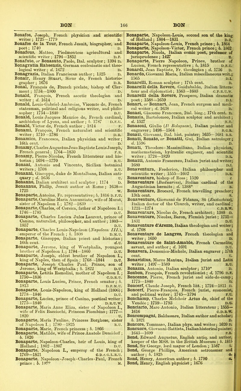 Bonafos, Josepli, French physician and scientific writer; 1725-1779 d. Bonafos de la Tour, French Jesuit, biographer, and poet; 1740 D. Bonafous, Matteo, Piedmontese agricultural and scientific writer; 1794—1852 d.f. Bonafuto, or Bonasuto, Paolo, Ital. sculptor; 1394 d. Bonagratia Habsensis, German ecclesiastic and theo- logical writer; d. 1672 D. Bonagrazia, Italian Franciscan author; 1325 D. Bonalr, Henry Stuart, Sieur de, French historio- grapher ; 1676 D.K. Bonal, Francois de, French prelate, bishop of Cler- mont ; 1734-1800 D. Bonald, Francois, French ascetic theologian and writer ; d. 1614 D. Bonald, Louis-Gabriel-Amhroise, Vicomte de, French statesman, political and religious writer, and philo- sopher; 1754—1840 D.u. Bonald, Louis Jacques Maurice de, French cardinal, archbishop of Lyons, and author; b. 1787 D.F.U. Bonald, Victor de, French author ; 1814 ' F. Bonami, Francois, French naturalist and scientific writer ; 1710—1786 d.b. Bonamico, Francesco, Italian physician and writer; 16th cent. D. Bonamy, Charles Augustus Jean Baptiste Louis Joseph, French general; 1764—1830 f.r. Bonamy, Pierre-Nicolas, French litterateur and his- torian ; 1694-1770 R.U. Bonani, Antonio and Vinoento, Sicilian botanical writers; 1708 B.D. Bonanni, Giacoppo, duke de Montalbano, Italian anti- quary ; d. 1636 o. Bonanno, Italian architect and sculptor; 1174 d. Bonannus, Philip, Jesuit author at Borne ; 1638— 1725 w. Bonaparte, Antoine, Fr. representative; b. 1816 D.F.U. Bonaparte, Caroline Maria Annunciate, wife of Murat, sUter of Napoleon I.; 1782-1839 Bonaparte, Charles, of Corsica, father of Napoleon I.; 1746-1785 D.u. Bonaparte, Charles Lucien Jules Laurent, prince of Canino, naturalist, philosopher, and author; 1803— 1857 D.u. Bonaparte, Charles Louis-Napoleon (Napoleon III.), emperor of the French ; 6. 1808 D.M.U. Bonaparte, Giacoppo, Italian priest and historian; 16th cent. d.u. Bonaparte, Jerome, king of Westphalia, youngest brother of Napoleon I.; 1784-1860 D.U. Bonaparte, Joseph, eldest brother of Napoleon L, king of Naples, then of Spain; 1768--1844 D.U. Bonaparte, Joseph Charles Paul, Prince, son of Jerome, king of Westphalia; b. 1822 D.U. Bonaparte, Letitia EamoUni, mother of Napoleon I.; 1750—1836 C.D.R.U. Bonaparte, Louis Lucien, Prince, French senator; b. 1813 D.F.M.U. Bonaparte, Louis-Napoleon, king of Holland (1806); 1778-1846 D.u. Bonaparte, Lucien, prince of Canino, poetical writer; 1775-1840 D.R.U.W. Bonaparte, Maria Anne EUza, sister of Napoleon I., wife of Felix Bacciochi, Princess Piombino; 1777— 1820 u. Bonaparte, Maria Pauline, Princess Borghese, sister of Napoleon I.; 1780-1825 R.U. Bonaparte, Marie, French princess ; 5. 1866 Bonaparte, Matilde, wife of Prince Anatole Demidoff; 6. 1820 Bonaparte, Napoleon-Charles, heir of Louis, king of Holland ; 1802—1807 D.u. Bonaparte, Napoleon I., emperoy of the French; 1769—1821 o.D.e.G.L.R.u. Bonaparte, Napoleon-Joseph-Charles-Paul, French prince ; 5, 18f>9 M. Bonaparte, Napoleon-Louis, second son of the kino- of Holland ; 1804-1831 d.u! Bonaparte, Napoleon-Louis, French prince; 6. 1864 Bonaparte, Napoleon-Victor, French prince; 6. 1862 Bonaparte, Nicola, Italian comic poet, professor of jurisprudence; 1427 U. Bonaparte, Pierre Napoleon, Prince, brother of Lucien, French representative ; b. 1815 D.F.U. Bonardl, Jean Baptiste, Fr. theologian ; d. 1756 d. Bonardo, Giovanni Maria, Italian miscellaneous writ.; 1565 Bonarelli, Boman sculptor; 17th cent. BonarelU della Rovere, Guidubaldo, Italian littera- teur and diplomatist; 1563-1603 c.P.R Bonarelli della Rovere, Prospero, Italian diamatio poet; 1588—1659 D.U Bonart, or Bonnart, Jean, French surgeon and medi- cal writer ; d. 1638 D. Bonasi, Giacomo Francesco, Ital. biog.; 17th cent. D. Bonasia, Bartolomeo, Italian sculptor and architect; d. L527 N.U. Bonasonl, Giulio (II Bolognese), Italian painter and engraver; 1498—1564 b.O.r. Bonati, Giovanni, Ital. hist, painter; 1635—1681 b.r. Bonatl, Bonato, or Bonatti, Gui, Italian astrologer; d. 1596 D. Bonati, Tlieodoro - Massimiliano, Italian physician, mathematician, hydraulic engineer, and scientific writer; 1724—1820 d.e. Bonatti, Antonio Francesco, Italian jurist and writer; 1680 D.I. Bonaventura, Frederico, Italian philosopher and scientific writer; 1555—1602 Bonaventure, bishop of Boss; 1520 Bonaventure (Baduarius), Italian cardinal of the Augustinian hermits ; d. 1388* R. Bonaventure, Brocard, French travelling preacher; 13th cent. R. Bonaventure, Giovanni de Fidanza, St (Eustachius), Italian doctor of the Church, writer, and cardinal; 1221—1274 C.D.R.W. Bonaventure, Nicolas de, French architect; 1388 d. Bonaventure, Nicolas, Baron, Flemish jurist; 1751— 1831 D.U. Bonaventure d’Arezzo, Italian theologian and writer; d. 1708 D.i. Bonaventure de Langres, French theologian and writer; 1650 D. Bonaventure de Saint-Amable, French Carmelite, savant, and author; d. 1691 D.U. Bonavera, Doinenico-Miohele, Italian engraver ; 17th Bonavidius, Marco Mantua, Italian jurist and Latin writer; 1497—1589 R.U. Bonazza, Antonio, Italian sculptor; 1710* d. Bonbon, Fran9ois, French revolutionist; d. 1796 D.F. Boncenne, Pierre, French jurist and aide-de-camp; 1775—1840 D. Boncerf, Claude Joseph, French litt.; 1724—1811 D. Boncerf, Pierre-Frau9ois, French jurist, economist, and political writer; 1745—1794 F.U. Bonchamp, Charles Melchoir Artus de, chief of the Vendee; 1759-1793 D.U. Bonciario, Marc-Antonio, Italian litterateur ; 1555— 1616 O.D.R.W. Boncompag:ni, Baldassare, Italian author and scholar; b. 1821 D. Boncore, Tommaso, Italian phys. and writer; 1620 D. Boncuore, Giovanni-Battista, Italian historical painter; 1643-1699 P.R. Bond, Edward Augustus, English antiq. and author, keeper of the MSS. in the British Museum; b. 1815 Bond, Sir George, lord mayor of London ; 1587 b. Bond, George Phillips, American astronomer and author; b. 1825 Bond, Henry, American author; 5. 1790 Bond, Henry, English physicist; 1676