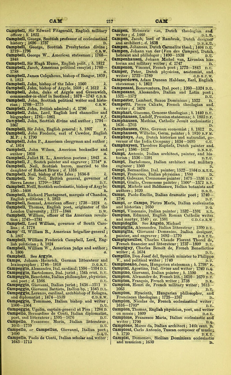 Sir Edward Fitzgerald, English military ' officer; 6. 1822 Campbell, George, Scottish professor of ecclesiastical: history; 1696—1757 D. Campbell, George, Scottish Presbyterian divine;: 1719-1796 C.R.W. Campbell, George W., American statesman ; 1768— 1848 e. Campbell, Sir Hugh Hume, English polit.; 6. 1812 Campbell, Jacob, American political essayist; 1760— 1788 a. Campbell, James Colquhoun, bishop of Bangor, 1859; 6. 1813 Campbell, John, bishop of the Isles ; 1560 h. Campbell, John, bishop of Argyle, 1608 ; d. 1612 k. Campbell, John, duke of Argyle and Greenwich, commander-in-chief in Scotland; 1678—1743 C.d.b. Campbell, John, Scottish political writer and histo- rian ; 1708—1775 c.b.w. Campbell, John, British admiral; d. 1790 E. Campbell, John, Lord, English lord chancellor and biographer; 1781—1861 r./. Campbell, John, Scottish divine and author ; 1794— 1867 M. Campbell, Sir John, English general; h. 1807 r. Campbell, John Frederic, earl of Cawdor, English M.P. ; h. 1790 F. Campbell, John P., American clergyman and author ; d. 1814 a. Campbell, John Wilson, American bookseller and author; 1810 a. Campbell, Juliet H. L., American poetess ; 1843 a. Campbell, J., Scotch painter and engraver ; 1754* B. Campbell, Neil, Scottish baron, married to the daughter of Robert Bruce ; d. 1316 Campbell, Neil, bishop of the Isles ; 1634-8 k. Campbell, Sir Neil, British general, governor of Sierra Leone; 1770*—1827 D.tr. Campbell, Neill, Scottish ecclesiastic, bishop of Argyle; 1580—1608 E, Campbell, Richard Plantagenet, marquis of Chandos, English politician ; 6. 1823 P. Campbell, Samuel, American officer; 1738—1824 e. Campbell, Thomas, English poet, originator of the London University; 1777—1844 D.W. Campbell, William, officer of the American revolu- tion ; 1745—1781 e. Campbell, Lord William, governor of South Caro- lina ; d. 1778 e. Camp’)ll, William B., American brigadier-general; h. 1807 e. Campbell, William Frederick Campbell, Lord, Eng- lish politician; h. 1824 Campbell, William W., American judge and author; 6. 1806 a. Campbell. See Argyle. Campe, Johann - Heinrich, German litterateur and lexicographer ; 1746—1818 D.G.K.XJ. Campeggio, Alessandro, Ital. cardinal; 1504—1554 d.l. Campegglo, Bai-tolomeo, Ital. jurist; 15th cent. D.u. Campegglo, Benedetto, Italian philosopher, physician, and poet; d. 1566 D.u. Campegglo, Giovanni, Italian jurist; 1438—1511 D. Campegglo, Giovanni Battista, Italian bp. ; 1545 d.l. Campegglo, Lorenzo, cardinal, archbishop of Bologna, and diplomatist; 1474—1539 O.D.E.W. Campegglo, Tommaso, Italian bishop and writer; 1500—1564 D.D. Campegglo, Ugolin, captain-general at Pisa; 1284 D. Campello, Bernardino de Conti, Italian diplomatist, poet, and litterateur; 1595—1676 D.u. Campello, Francesco Maria, Italian litterateur; 16(i5-1759 D.u. Campello, or Campellus, Giovanni, Italian poet; 1690 D.Q.U. Campello, Paolo de Conti, Italian scholar and writer; 1643-1713 Dutch theologian and Campen, Heimeric writer; d. 1460 Campen, Jacob, lord of Rambrok, Dutch designer and architect ; «f. 1638 D.n.e.U. Campen, Johannes, Dutch Carmelite theol.; 1404 D.D. Campen, Johann van der (Van den Campen), Dutch, hebraist and philologer ; 1490—1538 D.D. Campenhausen, Johann Michel van, Livonian his*- torian and military writer; d. 1747 D. Campenon, Vincent, French poet; 1775—1843 d.u. Camper, Peter, Dutch physician, anatomist, and. writer; 1722—1789 c.D.E.u.W. Camperdown, Adam Duncan Haldane, Earl, English statesman; b. 1812 Campesani, Bonavontura, Ital. poet; 1260—1324 D.D. Campesano, Alessandro, Italian and Latin poet i 1521-1572 D.D. Campester, Lambert, Saxon Dominican ; 1522 D. Campetti, Pierre Calixte, French theologian and. writer; d. 1670 d. Camphaii, Giacomo, Genoese theologian ; 6.1440 D.D. Camphausen, Ludolf, Prussian statesman; 6.1803 D.F. Camphausen, Mathias, Catholic Jesuit ecclesiastic; 1636-1703 ,D. Camphausen, Otto, German economist; 6. 1812 D, Camphausen, Wilhelm, Germ, painter; b. 1810 b.p.m. Camphuys, Jan, Dutch historian and naturalist, go- vernor of the India Company ; 1634—1695 c.u. Camphuysen, Theodore Raphelz, Dutch painter and. poet; 1586—1627 d.n.e.d. Campi, Antonio, Italian architect, painter, and his- torian ; 1536-1591 d.t.d. Campi, Bartolomeo, Italian architect and military engineer ; 1560 d. Campi, Bernardino, Ital. painter; 1522—1584D.E.T.D. Campi, Francesco, Italian physician ; 1580 D. Campi, Galeazzo, Cremonesepainter; 1475—1536 d.t. Campi, Giulio, Cremonese painter; 1500*—1572 r.t. Campi, Michele and Baldassare, Italian botanists and! authors; 1620 D.n.V. Campi, Paolo-Emilio, Italian dramatic poet; 1740— 1796 D.u. Campi, or Campo, Pietro Maria, Italian ecclesiastia and historian ; 1650 d.Q. Campi, Vincenzio, Italian painter; 1532—1591 e.t. Campian, Edmund, English Roman Catholic writer and martyr, 1540 ; ex. 1581 c.D.i.o.E.w CampidogUo. See Angelo, Michael Campiglia, Alessandro, Italian litterateur ; 1590 D.U. Campiglia, Giovanni - Domenico, Italian designer, painter, and engraver; 1692—1770 d.K.t.D. Campigneulles, Charles Claude Florent Thorel de, French financier and litterateur; 1737—1809 D.U. Campigny, Charles Benoit de, French Benedictine- writer; d. 1634 D.D. Campillo, Don Josef del, Spanish minister to Philippe V., and political writer; 1740 d.u. Campineano, Jean, Hungarian statesman; b. 1798* F, Campini, Agostino, Ital. divine and writer; 1720 D.Q. Camplno, Giovanni, Italian painter; 6. 1590 e.t. Campion, Alexandre de, French litt.; 1610—1670 D.D. Campion, Fran9ois, French writer ; 1738 D.K. Campion, Henri de, French military writer; 1613— 1663 D.U. Campion, Hyacinth, Hungarian philosopher, and Franciscan theologian ; 1725—1767 D. Campion, Nicolas de, French ecclesiastical writer; 1616—1703* D.D, Campion, Thomas, English physician, poet, and writer on music ; 1609 d.o.D. Campione, Francesco Maria, Italian ecclesiastic and writer; 1700 D.Q. Campione, Marco da, Italian architect; 14th cent. D. Campioni, Carlo Antonio, Tuscan composer of music;.