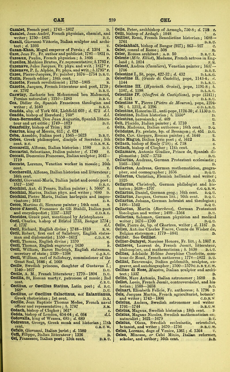 Cazalet, French poet; 1743—1817 D. Cazalet, Jean-Andr4, French physician, chemist, and writer; 1750—1821 D.u, Cazali, Giovanni-Vittorio, Italian sculptor and archi- tect ; d. 1593 u. Cazan-Khan, Mogul emperor of Persia; d. 1304 r. Caze, Jean Fr., Fr. author and publicist; 1781—1851D. Cazeauz, PauUn, French physician; 6. 1808 P. Cazelles, Mathieu Brutus, Fr. representative; 6.1793 F. Cazenave, Jules Jacques, Fr. phys. and writ.; 1817* F. Cazenave, P. L. Alphee, Fr. phys. and writ.; 6.1795*f. Cazes, Pierre-Jacques, Fr. painter; 1676—1754 D.R.U. Cazin, French editor ; 18th cent. D. Cazotte, French revolutionist; 1752—1805 B. Cazotte, Jacques, French litterateur and poet, 1720 ; ex. 1792 D.E.U. Cazwiny, Zaeharie ben Mohammed ben Mahmoud, Persian naturalist; 1210—1283 D.E.u. Cea, Didier de, Spanish Franciscan theologian and writer; d. 1640 D.KU. Ceadda, abp. of York 664, Lichfield 669 ; d. 672 d.l. Ceadda, bishop of Hereford; 760* d.l. Cean-Bermudez, Don Juan Augustin, Spanish littera- teur and art critic; 1749—1829 D.u. Ceanfoilly, bishop of Trim ; 819 c. Cearlus, king of Mercia, 616; d. 624 Ceba, Ansoldo, Italian poet; 1565—1623 D.E.U. Cebes, Greek philosopher, disciple of Socrates; 5th cent. B.o. c.D.E.w.x. Ceccarelli, Alfonso, Italian historian; 1580 d.u. Ceccarlni, Sebastiano, Italian painter; d. 1780 t. Ceccati, Domenico Francesco, Italian sculptor; 1642— 1719 u. Ceccato, Lorenzo, Venetian worker in mosaic; 16th cent. T. CeccherelU, Alfonso, Italian historian and litterateur; 16th cent. u. Cecchi, Giovanni-Maria, Italian jurist and comic poet; 1.517—1587 D.E.U. Cecchinl, Ant. di Pesaro, Italian painter; 6. 1660* t. Cecchini, Marius, Italian phys. and writer; 1680 D. Cecchinl, Pietro Maria, Italian harlequin and impro- visatore; 1612 D. E. Cecco, Martino di, Siennese painter; 14th cent. T. Cecco d’Ascoll, Francesco de Gli Stabili, Italian poet and encyclopedist; 1257—1327 C.D.E.u. Ceceides, Greek poet, mentioned by Aristophanes Cecil, Charles, b.shop of BHstol 1733, Bangor 1734; d. 1737 d.I. Cecil, Richard, English divine ; 1748—1810 K.w. Cecil, Robert, first earl of Salisbury, English states- man and diplomatist; 1550—1612 c.D.B.w. Cecil, Thomas, English divine; 1570 q. Cecil, Thomas, English engraver; 1630 B. CecU, WilUam, Baron Burleigh, English statesman, secretary of state; 1520—1598 c.q.E.u. CecU, WUliam, earl of Salisbury, commissioner of the Great Seal, 1646; d. 1668 /. CecUe, Swedish princess, daughter of Gustavus I.; 1540-1627 D.u. CecUe, A. M., French litterateur; 1770—1804 d.u. Cecilia, St, Roman martyr, patroness of music; 2nd cent. C.E.U. Cecilius, or CsecUius Statius, Latin poet; d. b.c. 168* D.u. Cecilius, or CsecUius Calactinus, not Ealantianus, Greek rhetorician ; 1st cent. D.x. CecUle, Jean Baptiste Thomas Medee, French naval ofiBcer and representative; 6. 1787 F.M. Cedach, bishop of Clogher; 561* c. Cedda, bishop of London, 654-64 ; d. 664 d.1. Cedovalla, king of Wessex, 683; d. 689 Cedrenus, George, Greek monk and historian; 11th cent. C.E.U.W. Cefalo, Giovanni, Italian jurist; d. 1580 U. Ceffi, Filippo, Italian litterateur; 1326 D. Cei, Francesco, Italian poet; 15th cent D.B.U. CeUe, Peter, archbishop of Armagh, 750-8; d. 758 c. Ceili, bishop of Ardagh ; 1048 '• c. CeUlier, Remi, French Benedictine historian; 1688— 1761 D.E.U. Celedabhalt, bishop of Bangor (927); 863— 927 C. Celer, consul of Rome ; 508 h. Celer, Roman architect; A.D. 60 D.R.U.X. Celeste {Mile. Elliot), Madame, French acteess in Eng- land; 6.1814 F.SI. Celesti, Andrea {Cavaliere), Venetian painter; 1637— 1706 D.R.T. Celestine I., St, pope, 422-32; d. 432 d.l.r.u. Celestiue II. {Guido di Costello), pope, 1143-4; <(. 1144 D.L.R.U. Celestine HI. {Hyacinth Orsini), pope, 1191-8; 6. 1107, d. 1198 D.L.E.U. Celestine IV. {Oeoffroi de Castiglione), pope (1241); d. 1241 D.L R.U. Celestine V., Pierre {Pietro de Mouron), pope, 1294- 96 ; 6. 1212, d. 1296 c.d.l.r.u. Celestine, Honorius II., anti-pope, 1124-30; d. 1130 d. u. Celestine, Italian historian; 6. 1560* D. Celestius, heresiarch; d. 409 u. CeU, Placido, Italian i>ainter; d. 1710 T. CeUa, Madonna, Italian authoress; 16th cent. D.Q. CeUdoine, Fr. prelate, bp. of Besangon; d. 451 D.U. CeUo, Cav. Gaspare, Roman painter; d. 1640 T. Celio Magno, Italian lyric poet; d. 1612 B. Cellach, bishop of Emly (718); d. 718 c. CeUach, bishop of Clogher ; 11th cent. c. Cellamare, Antonio Giudice, Prince de, Spanish di- plomatist; 1657—1723 D.u. CeUarius, Andreas, German Protestant ecclesiastic; 1503-1562 D. Cellarius, Andreas, German mathematician, geogra- pher, and cosmographer; 16.56 D.Q.u, CeUarius, Christian, Flemish hellenist and writer ; 1525 D.u. CeUarius, Christoph, German philologist and his- torian; 1638—1707 C.G.Q.R.W. Cellarius, Daniel, German geog.; 16th cent. D.Q.U. CeUarius, Jacques, German litt.; 16th cent. D.Q.u. Cellarius, .Johann, German hebraist and theologian; 1496—1542 D.Q u. CeUarius, Martin {Borrheus), German Protestant 'fheologian and writer; 1499—1564 D. U. CeUarius, Saloman, German physician and medical writer; 1676—1700 D.Q.U. CeUe, Pierre de, bp. of Chartres, writer; d. 1187 D. CeUes, Antoine Charles Fiacre, Comte de Wisher de, Belgian statesman; 1779—1841 D. Cellier. See CelUier. Cellier-Dufayel, Narcisse Honore, Fr. litt.; 6.1807 F. CeUieres, Tjaurent de, French Jesuit, litterateur, philosopher, and mathematician ; 6. 1630 D.iu. CeUiez, Adelaide Helene Josephine Charlotte, com- tesse de Rossi, French authoress ; 1778—1822 D.U. Cellini, Benvenulo, Italian goldsmith, sculptor, en- graver,and autobiographer; 1500—1570c.d.r T.u.w. Cellino di Nese, Maestiv, Italian sculptor and archi- tect ; 1337 D. CeUio, Marc Antonio, Italian astronomer ; 1680 D. CeUot, Louis, French Jesuit, controversialist, and hiS' torian; 1588—1658 D.u. Celnaxt, Elisabeth Felicie, Fr. authoress; 5. 1796 D Cels, Jacques Martin, French agriculturist, botanist and writer; 1743-1806 C.D.E.W Celsius, Anders, Swedish astronomer and writer 1701—1744 D.E.U.W Celsius, Magnus, Swedish historian ; 18th cent. D Celsius, Magnus Nicolas, Swedish mathematician an.. naturaUst; 1621—1679 D.u. Celsius, Olaus, Swedish ecclesiastic, orientalist, botanist, and writer ; 1670—1756 D.E.u.w. Celso, Lorenzo, doge of Venice, 1361; d. 1364 u. Celso, Minosse, or Celsi Minio, Italian reformer, scholar, and author; 16th cent. D.E.