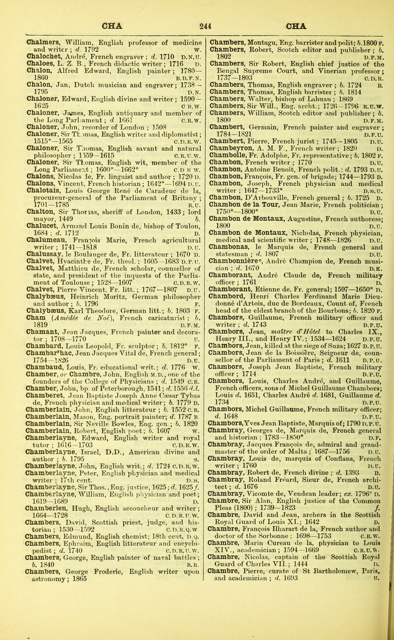 Clialmers, 'William, English professor of medicine and writer ; d. 1792 w. dialochet, Andr^, French engraver ; d. 1710 D.N.u. Chaloes, L. Z. B., French didactic writer; 1716 D. Chalon, Alfred Edward, English painter; 1780— 1860 B.B.F.N. Chalon, Jan, Dutch musician and engraver; 1738 — 1795 Ihalonej 1625 Cbaloner, James, English antiquary and member of the Long Parliament; d. 1661 c.B.w, Chaloner, John, recorder of London ; 1508 Chaloner, Sir Th jmas, English writer and diplomatist; 1515*-1565 C.n.R.w: Chaloner, Sir Thomas, English savant and natural philosopher; 1559—1615 C.R.U.w. Chaloner, Sir Thomas, English wit, member of the Long Parliamejit; 1600'*—1662* c.D R w. Chalons, Nicolas ie, Fr. linguist and author ; 1720 d. Chalons, Vincent, French historian; 1642*—1694 d.u. Chalotais, Louis George Rene de Caradeuc de la, procureur-general of the Parliament of Britany ; 1701-1785 R.u. Chalton, Sir Thotias, sheriff of London, 1433; lord mayor, 1449 b. Chalucet, Armand Louis Bonin de, bishop of Toulon, 1684 ; d. 1712 D. Chalumeau, Franjois Marie, French agricultural writer ; 1741—1818 D.u. Chalussay, le Boulanger de, Fr. litterateur ; 1670 D. Chalvet, Hyacinthe de, Fr. theol.; 1605—1683 d.p.u. Chalvet, Matthieu de, French scholar, counsellor of state, and president of the inquests of the Parlia- ment of Toulouse; 1528—1607 c.D.R.w. Chalvet, Pierre Vincent, Fr. litt.; 1767—1807 D.u. Chalyhseus, Heinrich Moritz, German philosopher and author ; b. 1796 P. Chalybaeus, Karl Theodore, German litt.; b. 1803 f. Cham (AnUdie de Noe), French caricaturist; b. 1819 D.F.M. Chamant, Jean Jacques, French painter and decora- tor ; 1708—1770 u. Chambard, Louis Leopold, Fr. sculptor; b. 1812* F. Chambar’hac, Jean Jacques Vital de, French general; 1754-1826 D.u. Chambaud, Louis, Fr. educational writ.; d. 1776 w. Chamber, or Chambrs, John, Engbsh m.d., one of the founders of the College of Physicians ; d. 1549 C.R. Chamber, .John, bp. of Peterborough, 1541; d. 1556 d.l. Chamberet. Jean Baptiste Joseph Anne Caesar Tybas de, French physician and medical writer; 6. 1779 D. Chamberlain, John, English litterateur ; b. 1552 c.R. Chamberlain, Mason, Eng. portrait painter; d. 1787 B. Chamberlain, Sir Neville Bowles, Eng. gen.; b. 1820 Chamberlain, Robert, English poet; 6. 1607 w. Chamberlayne, Edward, English writer and royal tutor ; 1616-1703 C.D.R.W. Chamberlayne, Israel, D.D., American divine and author ; 6. 1795 a. Chamberlayne, John, English writ.; d. 1724 c.D.R.w. Chamberlayme, Peter, English physician and medical writer ; 17th cent. D.n. Chamberlasme, Sir Thos.,Eng. justice, 1625; d. 1625/. Chamberlayne, William, English pliysician and poet; 1619—1689 D. Chamberlen, Hugh, English accoucheur and writer ; 1664—1728 c.D.R.u.w. Chambers, David, Scottish priest, judge, and his- torian ; 1530—1.592 C.D.R.Q.W Chambers, Edmund, English chemist; 18th cent. d.q. Chambers, Ephraim, English litterateur and encyclo- pedist; d. 1740 C.D.R.U.W. Chambers, George, English painter of naval battles; b. 1840 B.R. Chambers, George Froderic, English writer upon astronomy; 1865 Chambers, Sir Robert, English chief justice of the Bengal Supreme Court, and Vinerian professor; 1737—1803 c.D.R. Chambers, Thomas, English engraver ; 6. 1724 b. Chambers, Thomas, English barrister ; b. 1814 Chambers, Walter, bishop of Labuan ; 1869 Chambers, Sir Will., Eng. archt.; 1726-1796 b.u.w. Chambers, William, Scotch editor and publisher; b. 1800 D.F.M. Chambert, Germain, French painter and engraver ; 1784-1821 D.P.U. Chambert, Pierre, French jurist; 1745—1805 D.u. Chambeyron, A. M. F., French writer; 1820 d. ; I7T0 Chambon, French writer , _... Chambon, Antoine Benoit, French polit.: d. 1793 D.u. Chambon, Frangois, Fr. gen. of brigade; 1744—1793 D. Chambon, Joseph, French physician and medical writer ; 1647—1733* d.ji.u. Chambon, D’Arbouville, French general; 6. 1725 d. Chambon de la Tour, Jean Marie, French politician; Chambon de Montaux, Nicholas, French physician, medical and scientific writer ; 1748—1826 D.u. Chambonas, le Marquis de, French general and statesman ; d. 1807 d.u. Chambonnifere, Andre Champion de, French musi- cian ; d. 1670 d.k. Chamborant, Andre Claude de, French military officer ; 1761 d. Chamborant, Etienne de, Fr. general; 1597—1650* d. Chambord, Henri Charles Ferdinand Marie Dieu- donne d’Artois, due de Bordeaux, Count of, French head of the eldest branch of the Bourbons; b. 1820 F. Chambers, Guillaume, French military officer and writer; d. 1743 D.P.U. Chambers, Jean, maitre d’Hdtel to Charles IX., Henry III., and Henry IV.; 1534—1624 d.p.u. Chambors, Jean, killed at the siege of Suza; 1627 D. P. u. Chambers, Jean de la Boissiere, Seigneur de, coun- sellor of the Parliament of Paris ; d. 1611 D.p.u. Chambors, Joseph Jean Baptiste, P’rench military officer; 1714 D.p.u, Chambors, Louis, Charles Andrd, and Guillaume, French officers, sons of Michel Guillaume Chambors; Louis d, 1651, Charles Andre d. 1681, Guillaume d. 1734 D.P.U. Chambors, Michel Guillaume, French military officer; d. 1648 D.p.u. Chambors,Yves Jean Baptiste, Marquis of; 1790 D.p.u. Chambray, Georges de. Marquis de, French general and historian ; 1783-18.50* d.f. Chambray, Jacques Francois de, admiral and grand- master of the order of Malta ; 1687—1756 D.u. Chambray, Louis de, marquis of Conflans, French writer ; 1760 d.u. Chambray, Robert de, French divine ; d. 1393 d. Chambray, Roland Friiard, Sieur de, French archi- tect ; d. 1676 D.u. Chambray, Vicomte de, Vendean leader; ex. 1796* d. Chambre, Sir Alan, English justice of the Common Pleas (1800); 17.39-1823 /. Chambre, David and Jean, archers in the Scottish Royal Guard of Louis XI.; 1642 D. Chambre, Frangois Ilharax-t de la, French author and doctor of the Sorbonne ; 1698—1753 C.R.W. Chambre, Marin Cureau de la, physician to Louis XIV., academician; 1594-1669 ' C.R.U.ti. Chambre, Nicolas, captain of the Scottish Royal Guard of Charles VII.; 1444 D. Chambre, Piene, curate of St Bartholomew, Paris, and academician ; d. 1693 U.