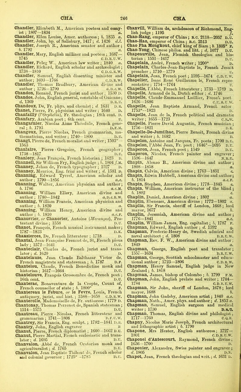 Chandler, Elizabeth. M., American poetess and essay- ist ; 1807—1834 a. Chandler, Ellen Louise, Amer. authoress; 6. 1835 a. Chandler, John, bp. of Salisbury, 1417; d. 1426 d.l. Chandler, Joseph R., American senator and author ; b. 1792 a. Chandler, Mary, English miUiuer and poetess ; 1687— 1745 C.D.E.U.W. Chandler, Peleg W., American law writer; 1840 a. Chandler, Richard, English scholar and archaeologist; 1738—1810 C.D.G.R.W. Chandler, Samuel, English dissenting minister and author; 1693—1766 C.d.k.w. Chandler, Thomas Bradbury, American divine and author ; 1726—1790 a.D.e.w. Chandon, Renaud, French jurist and author; 1530 d. Chandos, John, English general, constable of Guienne; d. 1369 D.R.H. Chandoux, De, Fr. phys. and chemist; d. 1631 d.r. Chanet, Pierre, Fr. physician and writer; 1640 D. ChanfaUly (I'Orphelin), Fr. theologian ; 18th cent. D. Chanfary, Arabian poet; 6th cent. u. Changamier, Nicolas Aime Theodule, French gene- ral ; 6. 1793 D.r.M. Changeux, Pierre Nicolas, French grammarian, ma- thematician, and writer; 1740—1800 D.U. Changl, Pierre de, French moralist and writer; 1503*— 1563 D. Chanlalre, Pien-e - Gregoire, French geographer; 1738-1817 D.U. Chanlecy, Jean Frangois, French historian ; 1623 D. ChamieU, Sir AViUiam Fry, English judge ; h. 1804/.M. Channey, Jehan de, French typographer ; 1527 D. Channey, Maurice, Eng. friar and writer; d. 1581 u. Channing, Edward Tynel, American scholar and author; 1790—1856 a.e. Channing, Walter, American physician and author; b. 1786 a.e.M. Channing, William Ellery, American divine and author; 1780-1842 a.D.e.R.w. Channing, William Francis, American physician and author ; b. 1820 a. Channing, William Henry, American divine and author ; 6. 1810 a.e.F. Chanorrier, or Chanorier, Antoine {Meranyes), Pro- testant divine; 1558 D.U. Chanot, Francois, French musical instrument maker; 1787—1823 D.K. Chansierces, De, French litterateur ; 1718 d. Chantal, Jean-Frangoise Fremiot de, St, French pious lady ; 1572—1641 D.u. Chanteclalr, Cliarles de, French jurist and trans- lator ; d. 1620 D. Chantelauze, Jean Claude Balthazar Victor de, French magistrate and statesman ; b. 1787 D.r. Chantelou, Claude, French Benedictine monk and historian ; 1617—1664 D. u. Chantelouve, Fraugois Groasombre de, French poet; 16th cent. D.u. Chanterac, Bonaventure de la Cropte, Count of, French counsellor of state ; 6. 1800* P. Chantereau le Fehure, or le Fevre, Louis, French antiquary, jurist, and hist. ; 1588—1658 C.D.R.W. Chanterolle, Mademoiselle de, Fr. authoress ; 1779 D. Chantonay, Thomas Perrenot de, Spanish statesman ; 1514—1575 D.u. Chantreau, Pierre - Nicolas, French litterateur and griim marian ; 1741-1808 D. F. u. w. Chantrey, Sir Francis, Eng. sculpt. ; 1782—1841 D.K. Chantry, John, English engraver B Chanut, Pierre, French diplomatist; 1600—1662 D.u. chanut, Pierre Martial, French ecclesiastic and trans- lator ; d. 1695 Chanvalon, Abbe de, French Orator agriculturalist; d. 1765 Chanvalon, Jean Baptiste Thibaut de, French scholar and colorrial goi „ ; 1725* -178.5 Chanvill, William de, archdeacon of Richmond, Eng- lish judge ; 1195 /. Chao-Hang, emperor of China; B.c. 2118—2057 D.u. Chao-Hao, emperor of China; b.c. 2513 D.u. Chao Pha Monghout, chief king of Siam ; h. 1805* F. Chao-Yong, Chinese philos. and litt. ; d. 1077 D.U. Chapeauvllle, Jean, Flettrish theologian and his- torian ; 1551—1617 D.U. Chapelaln, Andre, French writer; 1200* d. Chapelain, Charles-Jean-Baptiste le, French Jesuit preacher; 1710-1779 u. Chapelain, Jean, French poet; 1595—1674 O.D.u.w. Chapelier, Isaac Rene Guillaume le, French repre- sentative; 1754—1764 u. ChapeUe, I’Abbe, French litterateur ; 1733-1789 D. Chapelle, Armand de la, Dutch editor ; d. 1746 ChapeRe, Claude-Emmanuel Ludlier, French poet 1626—1686 C.D.R.U.W. ChapeUe, Jean Baptiste Armand, French actor 1753*—1823 D. ChapeUe, Jean de la, French political and dramatic writer; 1655-1723 c.R.w. ChapeUe, Pierre David Augustin, French musician ; 1756—1821 D.K. ChapeUe-De-Jumilhac, Pierre Benoit, French divine and writer ; 6. 1682 d. Chapelon, Antoine and Jacques, Fr. poets; 1700 D.U Chapelon, I’Abbe Jean, Fr. poet; 1646*—1695 1 Chaperon, Jean, French poet; 1.549 ] Chaperon, Nicolas, French painter and engrai 1596—1647 N.R.u Chapin, Alonzo B., American divine and author 1808-1858 a Chapin, Calvin, American divine ; 1763-1851 e. Chapin, Edwin Hubbell, American divine and author; b. 1814 a.e.F Chapin, Stephen, American divine ; 1778—1845 e Chapin, William, American instructor of the blind 6. 1802 e Chaplin, Daniel, American divine ; 1802 a Chaplin, Ebenezei, American divine ; 1772—1802 a Chaplin, Sir Francis, sheriff of London, 1668; lord mayor, 1677 6 Chaplin, Jeremiah, American divine and author 1776—1841 a.e Chaplin, William James, Eng. capitalist; h. 1787 F Chapman, Edward, English author; d. 1592 q. Chapman, Frederic-Henry de, Swedish admiral and naval architect; d. 1808 d.e.u.W Chapman, Rev. F. W., American divine and author 1849 a. Chapman, George, English poet and translator; 1557-1634 D.E.U.W. Chapman, George, Scottish schoolmaster and educa- tional author ; 1723—1806 c.D.R.“ Chapman, Henry Samuel, English judge in New Zealand; 6. 1818 Chapman, James, bishop of Colombo ; b. 1799 f.m. Chapman, John, English prelate and writer ; 1704— 1784 C.D.R.U.W, Chapman, Sir John, sheriff of London, 1678; lord mayor, 1688 b. Chapman, John Gadsby, American artist; 1840 a.e. Chapman, Nath., Amer. phys. and author; d. 1853 a. Chapman, Samuel, English surgeon and medical writer; 1730 D.n.U. Chapman, Thomas, English divine and philologist; 1717-1760 C.Q.R. Chapny, Nicolas Marie Joseph, French architectural and lithographic artist; b. 1790 Chapone, Mrs Hester, English authoress; 1727— 1801 c. D.E.U.W Chaponel d’Antescourt, Raymond, French divine 1636-1700 D Chaponier, Alexandre, Swiss painter and engraver d. 1805 D.K, Chapot, Jean, French theologian and u rit.; d. 1631 b.