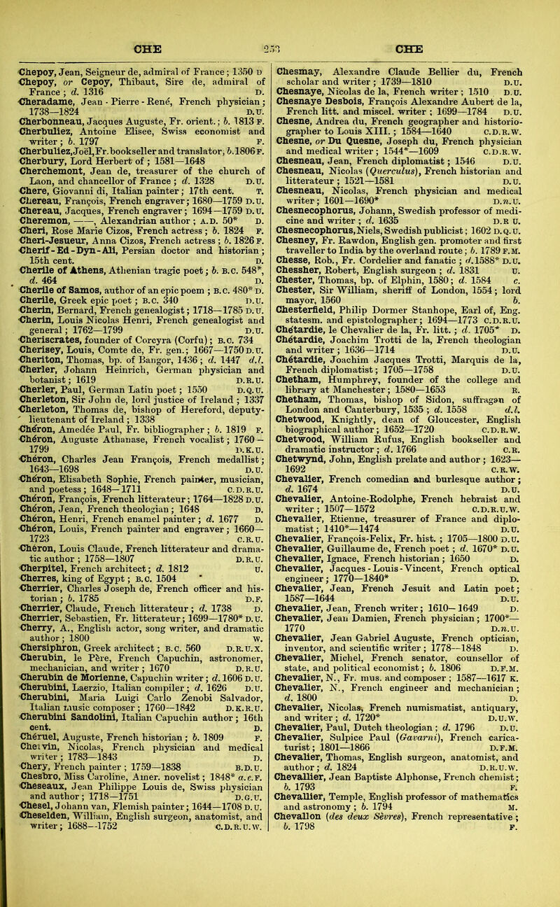 OHE Cliepoy, Jean, Seigneur de, admiral of France; 1350 u <31iepoy, or Cepoy, Thibaut, Sire de, admiral of France ; d. 1316 D. -Clieradaiue, Jean - Pierre-Rend, French physician; 1738—1824 D.TJ. Cherbonneau, Jacques Auguste, Fr. orient.; 6. 1813 P. Cherbuliez, Antoine Uisee, Swis.s economist and ■writer ; 6. 1797 P. Cherbuliez, Joel,Fr.bookseller and translator, 6.1806F. Cherbury, Lord Herbert of ; 1581-1648 Cherchemont, Jean de, treasurer of the church of Laon, and chancellor of France ; d. 1328 D.u. Chere, Giovanni di, Italian painter; 17th cent. T. Chereau, Frangois, French engraver; 1680—1759 D.u. Chereau, Jacques, French engraver; 1694—1759 D.u. Cheremon, , Alexandrian author ; a.d. 50* D. Cheri, Rose Marie Cizos, French actress ; 6. 1824 p. Cheri-Jesueur, Anna Cizos, French actress ; 6.1826 P. Cherlf - Ed-D3T1-All, Persian doctor and historian; 15th cent. D. Cherlle of Athens, Athenian tragic poet; 5. b.c. 548* d. 464 D. Cherlle of Samos, author of an epic poem ; B. c. 480* d. Cherile, Greek epic x<oet; B.c. 340 D.u. Cherln, Bernard, French genealogist; 1718—1785 D.u. Cherin, Louis Nicolas Henri, French genealogist and general; 1762-1799 D.U. Cheriscrates, founder of Corcyra (Corfu); b.o. 734 Cherisey, Louis, Comte de, Fr. gen.; 1667—1750d.u. Cheriton, Thomas, bp. of Bangor, 1436 ; d. 1447 d.l. Cherler, Johann Heinrich, German physician and botanist; 1619 D.H.U. Cherler, Paul, German Latin poet; 1530 d.q.u. Cherleton, Sir John de, lord justice of Ireland ; 1337 Cherleton, Thomas de, bishop of Hereford, deputy- ' lieutenant of Ireland ; 1338 Chdron, Amedee Paul, Fr. bibliographer; 6. 1819 F. Chdron, Auguste Athanase, French vocalist; 1760 - 1799 D.K.U. Cheron, Charles Jean Francois, French medallist; 1643—1698 D.u. Chdron, Elisabeth Sophie, French painter, musician, and poetess; 1648—1711 C.d.r.u. Chdron, Francois, French litterateur; 1764—1828 D.u. Chdron, Jean, French theologian; 1648 D. Chdron, Henri, French enamel painter; d. 1677 D. Chdron, Louis, French painter and engraver; 1660— 1723 C.K.U. Ch6ron, Louis Claude, French litterateur and drama- tic author ; 1758—1807 D.R.U. Cherpltel, French architect; d. 1812 u. Cherres, king of Egypt; b.o. 1504 Chenier, Charles Joseph de, French officer and his- torian ; 6. 1785 D.F. Chenier, Claude, French litterateur; d. 1738 d. Cherrier, Sebastien, Fr. litterateur; 1699—1780*D.u. Cherry, A., Englisli actor, song writer, and dramatic author; 1800 -w. Chersiphron, Greek architect; B.c. 560 D.E.U.X. Cherubin, le Pbre, French Capuchin, astronomer, mechanician, and writer ; 1670 D.K.u. Cherubin de Morienne, Capuchin writer; d. 1606 d. u. Cherubini, Laerzio, Italian compiler; d. 1626 D.u. Cherubini, Maria Luigi Carlo Zenobi Salvador, Italian music composer; 1760—1842 d.k.R.u. Cherubini Sandollni, Italian Capuchin author; 16th cent. D. Ch4ruel, Auguste, French historian; 6. 1809 p. Chei'vln, Nicolasi French physician and medical writer; 1783—1843 D. Chery, French painter ; 1759—1838 B.D.u. Chesbro, Miss Caroline, Amer. novelist; 1848* a.c.p. Cheseaux, Jean Philippe Louis de, Swiss physician and author; 1718—1751 d.g.u. Chesel, Johann van, Flemish painter; 1644—1708 D.u. Cheselden, 'William, English surgeon, anatomist, and writer; 1688--1752 c.d.r.u. w. Chesmay, Alexandre Claude Bellier du, French scholar and writer; 1739—1810 d.u. Chesnaye, Nicolas de la, French writer; 1510 d.u. Chesnaye Desbols, Francois Alexandre Aubert de la, French litt. and miscel. writer ; 1699—1784 D.u. Chesne, Andrea du, French geographer and historio- grapher to Louis XIII.; 1584—1640 c.D.R.w. Chesne, or Du Quesne, Joseph du, French physician and medical -writer; 1544*—1609 c.D.R.w. Chesneau, Jean, French diplomatist; 1546 d.u. Chesneau, Nicolas (Querculua), French historian and litterateur ; 1521—1581 d.u. Chesneau, Nicolas, French physician and medical writer; 1601-1690* D.n.u. Chesnecophorus, Johann, Swedish professor of medi- cine and writer ; d. 1635 d.r u. Chesnecophorus,Niels, Swedish publicist; 1602 d. q. u. Chesney, Fr. Rawdon, English gen. promoter and first traveller to India by the overland route; 6.1789 p. m. Chesse, Rob., Fr. Cordelier and fanatic ; 1.588* D.u. Chessher, Robert, English surgeon ; d. 1831 u. Chester, Thomas, bp. of Elphin, 1580; d. 1584 e. Chester, Sir'William, sheriff of London, 1554; lord mayor, 1560 6. Chesterfield, Philip Dormer Stanhope, Earl of, Eng. statesm. and epistolographer; 1694—1773 c.d.r.u. Chdtardie, le Chevalier de la, Fr. litt.; d. 1705* D. Ch^tardie, Joachim Trotti de la, French theologian and writer ; 1636—1714 d.u. ChAtardle, Joachim Jacques Trotti, Marquis de la, French diplomatist; 1705—17.58 d.u. Chetham, Humphrey, founder of the college and library at Manchester; 1580—1653 r. Chetham, Thomas, bishop of Sidon, suffx-agan of London and Canterbury, 1535 ; d. 1558 d.l. Chetwood, Knightly, dean of Gloucester, English biographical author; 1652—1720 c.D.R.w. Chetwood, William Rufus, English bookseller and dramatic instructor; d. 1766 C.B. Chetwynd, John, English prelate and author; 1623— 1692 C.R.W. Chevalier, French comedian and burlesque author; d. 1674 D.u. Chevalier, Antoine-Rodolphe, French hebraist and writer ; 1507—1572 C.D.R.U.W. Chevalier, Etienne, treasurer of France and diplo- matist; 1410*—1474 D.U. Chevalier, Fran^ois-Felix, Fr. hist. ; 1705—1800 d.u. Chevalier, Guillaume de, French poet; d. 1670* D.u. Chevalier, Ignace, French historian; 1650 d. Chevalier, Jacques-Louis-'Vincent, French optical engineer; 1770—1840* d. Chevalier, Jean, French Jesuit and Latin poet; 1587—1644 D.U. Chevalier, Jean, French -writer; 1610—1649 d. Chevalier, Jean Damien, French physician; 1700*— 1770 D.n.u. Chevalier, Jean Gabriel Auguste, French optician, inventor, and scientific writer ; 1778—1848 d. Chevalier, Michel, French senator, counsellor of state, and political economist; 6. 1806 d.p.m. Chevalier, N., Fr. mus. and composer ; 1587—1617 k. Che-valier, N., French engineer and mechanician ; d. 1800 D. Chevalier, Nicolas-, French numismatist, antiquary, and writer ; d. 1720* D.U.W. Chevalier, Paul, Dutch theologian ; d. 1796 d.u. Che-valier, Sulpice Paul (Gavami), French carica- turist ; 1801—1866 d.p.m. Chevalier, Thomas, English surgeon, anatomist, and author; d. 1824 D.R.U.W. Chevallier, Jean Baptiste Alphonse, French chemist; b. 1793 P. Chevallier, Temple, English professor of mathematics and astronomy ; 6. 1794 m. Chevallon {dea deux Sevrea), French representative; b. 1798 p.