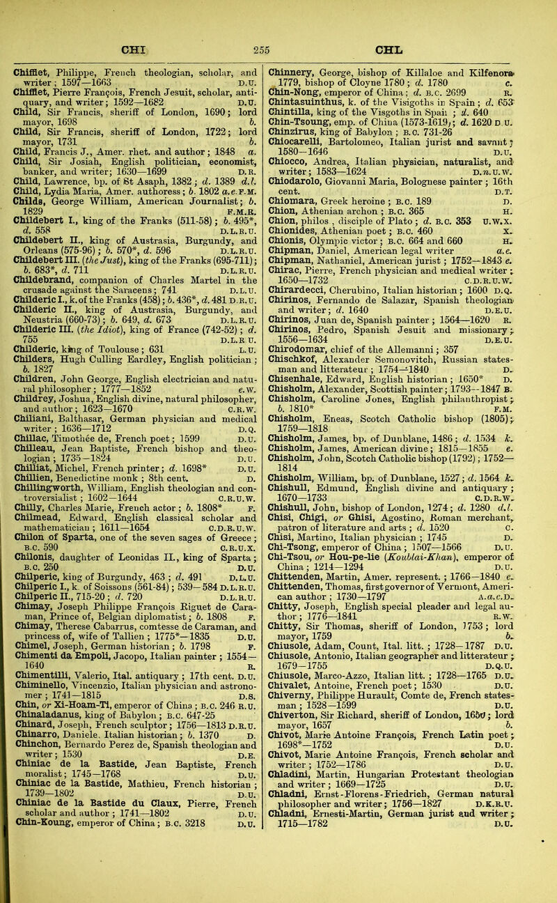 Chifaet, Philippe, French theologian, scholar, and writer; 1597—1663 D.U. CMffiet, Pierre Fran9ois, French Jesuit, scholar, anti- quary, and writer; 1592—1682 D.U. ChUd, Sir Francis, sheriff of London, 1690; lord mayor, 1698 5. Child, Sir Francis, sheriff of London, 1722; lord mayor, 1731 6. ChUd, Francis J., Amer. rhet. and author; 1848 a. Child, Sir Josiah, English politician, economist, hanker, and writer; 1630—1699 d.r. Child, Lawrence, bp. of Bt Asaph, 1382; d. 1389 d.l. Child, Lydia Maria, Amer. authoress; 6.1802 a.e.r.M. Childs, George William, American Journalist; b, Childebert I., king of the Franks (511-58); 6^495*', d. 558 D.L.E.U. Childebert II., king of Austrasia, Burgundy, and Orleans (575-96); 6. 570*, d. 696 d.l.r.u. Childebert III. [thz Just), king of the Franks (695-711); b. 683*, d. 711 D.L.R.U. ChUdebrand, companion of Charles Martel in the crusade against the Saracens; 741 D.l.u. Childeric I., k. of the Franks (458); b. 436*, d. 481D. E. u. Childeric II., king of Austrasia, Burgundy, and Neustria (660-73); 5. 649, d. 673 D.L.R.U. ChUderio III. {the Idiot), king of France (742-52); d. 755 D.L.R.U. Childeric, king of Toulouse; 631 L. n. Childers, Hugh Culling Eardlev, English politician ; b. 1827 Children, John George, English electrician and natu- ral philosopher; 1777—1852 e.w. Childrey, Joshua, English divine, natural philosopher, and author; 1623—1670 C.E.w. ChUiani, Balthasar, German physician and medical writer ; 1636—1712 d.q. ChiUac, Timothee de, French poet; 1599 D.u. Chilleau, Jean Baptiste, French bishop and theo- logian; 1735-1824 D.u. CMUiat, Michel, French printer; d. 1698* D.u. Chillien, Benedictine monk ; 8th cent. D. Chillingworth, William, English theologian and con- troversialist ; 1602—1644 c.R.u.W. Chilly, Charles Marie, French actor; b. 1808* p. Chilmead, Edward, English classical scholar and mathematician ; 1611—1654 C.D.R.U.W. ChUon of Sparta, one of the seven sages of Greece; B.C. 590 O.R.U.X. Chilonls, daughter of Leonidas II., king of Sparta; B.C. 250 D.U. ChUperic, king of Burgundy, 463 ; d. 491 D.L.U. ChUperio I., k. of Soissons (561-84); 539- 584 D.L.R.U. Chilperic II., 715-20 ; d. 720 d.l.r.u. Chlmay, Joseph Philippe Francois B.iguet de Cara- man. Prince of, Belgian diplomatist; b. 1808 F. Chimay, Therese Cabarrus, comtesse de Caraman, and princess of, wife of Tallien ; 1775*—1835 D.u. Chtoel, Joseph, German historian ; b. 1798 P. Chimenti da Empoli, Jacopo, Italian painter ; 1554— 1640 R. ChimentiUl, Valerio, Ital. antiquary; 17th cent. D.u. Chiminello, Vincenzio, Italian physician and astrono- mer ; 1741-1815 D.S. Chin, or Xi-Hoam-Ti, emperor of China ; B.c. 246 R.u. Chlnaladanus, king of Babylon; b.c. 647-25 Chinard, Joseph, French sculptor; 17.56—1813d.R.u. Chinarro, Daniele. Italian historian; 6. 1370 d. Chinchon, Bernardo Perez de, Spanish theologian and writer; 1530 d.e. Chiniac de la Bastide, Jean Baptiste, French moralist; 1745—1768 D.U. Chiniac de la Bastide, Mathieu, French historian ; 1739—1802 D.u. Chiniac de la Bastide du Claux, Piene, French scholar and author ; 1741—1802 D.U. Chin-Koung, emperor of China; b.c. 3218 d.u. Chinnery, George, bishop of Killaloe and Kilfenor» 1779, bishop of Cloyne 1780; d. 1780 c. Cfhin-Nong, emperor of China; d. B.c. 2699 r. Chintasuinthus, k. of the Visigoths in Spain; d. CbJ Chintilla, king of the Visgoths in Spaii ; d. 640 Chin-Tsoung, emp. of China (1573-1619;; d. 1620 d.u. Chinzirus, king of Babylon ; b.c. 731-26 Chiocarelli, Bartolomeo, Italian jurist and savant; 1580-1646 D.u, Chiocco, Andrea, Italian physician, naturalist, and writer; 1583—1624 D.ra.U.w. Chiodarolo, Giovanni Maria, Bolognese painter ; 16th cent. D.T. Chiomara, Greek heroine ; b.c. 189 d. Chion, Athenian archon ; B.c. 365 H. Chion, philos , disciple of Plato; d. B.C. 353 U.W.x. Chionides, Athenian poet; B.c. 460 x. Chlonis, Olympic victor ; B.c. 664 and 660 H. Chipman, Daniel, American legal writer a.e. Chipmau, Nathaniel, American jurist; 1752—1843 e. Chirac, Pierre, French physician and medical writer; 1650—1732 C.D.E.U.W. Chirardecci, Cherubino, Italian historian; 1600 d.q. Chirinos, Fernando de Salazar, Spanish theologian and writer; d. 1640 d.e.u. Chirinos, Juan de, Spanish painter ; 1564—1620 E. Chirinos, Pedro, Spanish Jesuit and missionary;. 1556-1634 D.E.U. Chirodomar, chief of the AUemanni; 357 Chischkof, Alexander Seraonovitch, Kussian states- man and litterateur ; 1754—1840 D, Chisenhale, Edward, English historian ; 1650* D. Chisholm, Alexander, Scottish painter; 1793—1847 B. Chisholm, Caroline Jones, English philanthropist;. 6. 1810* P.M. Chisholm, Eneas, Scotch Catholic bishop (1805); 1759—1818 Chisholm, James, bp. of Dunblane, 1486; d. 1534 k. Chisholm, James, American divine; 1815—1855 e. Chisholm, John, Scotch Catholic bishop (1792); 1752— 1814 Chisholm, William, bp. of Dunblane, 1527; d. 1564 k, ChishuU, Edmund, English divine and antiquary; 1670—1733 C.D.R.W, ChishuU, John, bishop of London, 1274; d. 1280 d.l. Chisi, Chigi, or Ghisi, Agostino, Roman merchant, patron of literature and arts ; d. 1520 C. Chisi, Martino, Italian physician ; 1745 D. Chi-Tsong, emperor of China; 1507—1566 D.u. Chi-Tsou, or Hou-pe-Ue (KouUai-Khan), emperor of China; 1214—1294 D.u. Chittenden, Martin, Amer. represent.; 1766—1840 c. Chittenden, Thomas, first governor of Vermont, Ameri- can author; 1730—1797 a.u.c.D- Chitty, Joseph, English special pleader and legal au- thor; 1776—1841 R.W. Chitty, Sir Thomas, sheriff of London, 1753; lord mayor, 1759 6. Chiusole, Adam, Count, Ital. litt. ; 1728-1787 D.U. Chiusole, Antonio, Italian geographer and litterateur ; 1679-1755 D.Q.U. Chiusole, Marco-Azzo, Italian litt. ; 1728—1765 D.u. Chivalet, Antoine, French poet; 1530 D.u. Chiverny, Philippe Hurault, Comte de, French states- man ; 1528-1599 D.U. Chiverton, Sir Richard, sheriff of London, 1650; lord mayor, 1657 b. Chivot, Marie Antoine Fran5ois, French Latin poet ; 1698*—1752 D.U. Chivot, Marie Antoine Fran9ois, French scholar and writer ; 1752—1786 D.u. Chladini, Martin, Hungarian Protestant theologian and writer; 1669—1725 D.u, Chladnl, Ernst-Florens-Friedrich, German natural philosopher and writer; 1756—1827 d.k.r.u. Chladnl, Emesti-Martin, German jurist and writer ; 1715—1782 D.u.