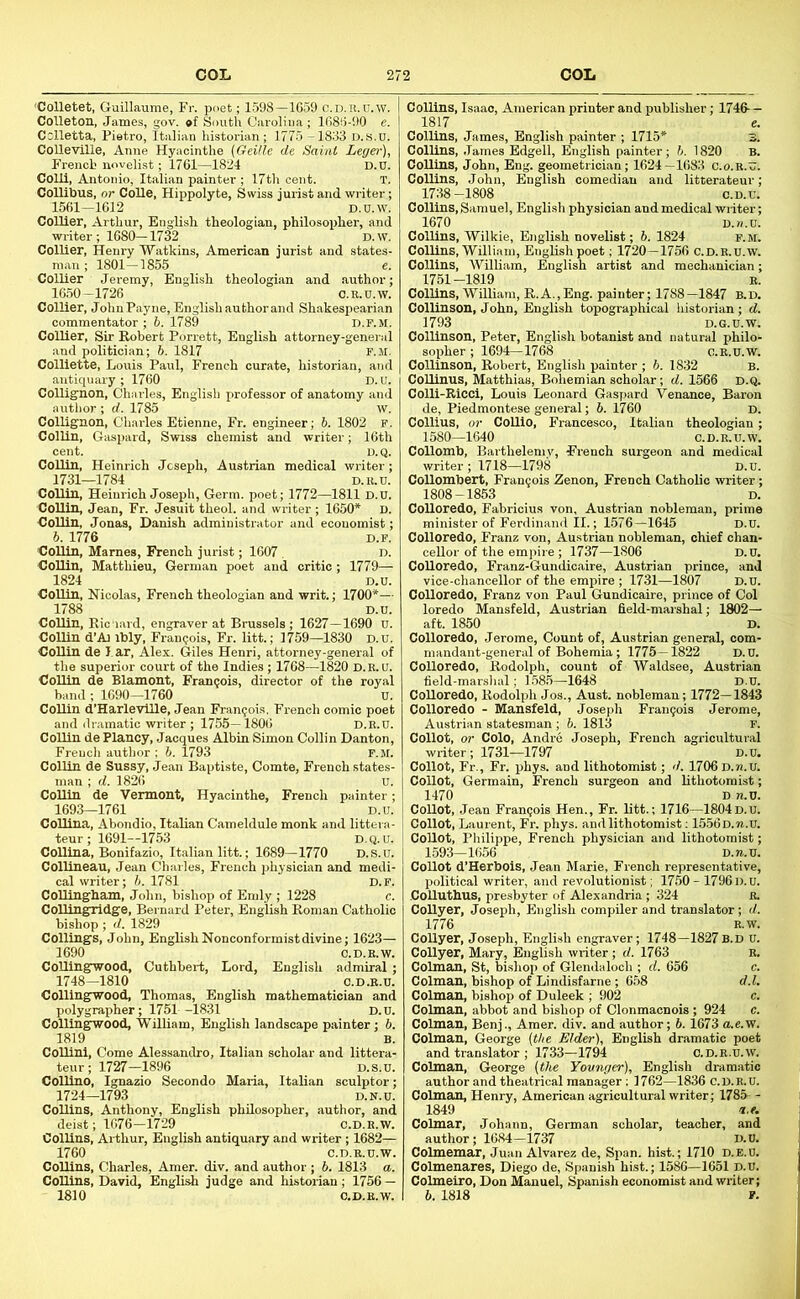 'Colletet, Guillaume, Fr. poet; 1598-1059 c.D.ii.n.w. Colleton, James, gov. *f South Carolina; 1680-90 e. Colletta, Pietro, Italian historian; 1775 -1833 d.s.d. CoUeville, Anne Hyacinthe (Geille de Saint Leger), French novelist; 1761—1824 D.u. Coin, Antonio, Italian painter ; 17th cent. T. Collibus, or CoUe, Hippolyte, Swiss jurist and writer; 1561-1612 D.U.w. Collier, Arthur, English theologian, philosopher, and writer; 1680-1732 D.W. Collier, Henry Watkins, American jurist and states- man ; 1801-1855 e. Collier Jeremy, English theologian and author; 1650-1726 C.R.U.W. Collier, JohnPayne, English author and Shakespearian commentator; 6. 1789 d.p.m. Collier, Sir Robert Porrett, English attorney-general and politician; b. 1817 F.M. ColUette, Louis Paul, French curate, historian, and antiquary ; 1760 D.U. Collignon, Charles, English professor of anatomy and author ; d. 1785 w. Collignon, Charles Etienne, Fr. engineer; h. 1802 P. Collin, Gaspard, Swiss chemist and writer; 16th cent. D.Q. Collin, Heinrich Joseph, Austrian medical writer; 1731—1784 D.U.U. Collin, Heinrich Joseph, Germ, poet; 1772—1811 D.u. Collin, Jean, Fr. Jesuit theol. and writer; 1650* D. Collin, Jonas, Danish administrator and economist; b. 1776 D.F. Collin, Marnes, French jurist; 1607 . D. Collin, Matthieu, German poet and critic ; 1779— 1824 D.u. CoUin, Nicolas, French theologian and writ.; 1700*— 1788 D.u. Collin, Ric'iard, engraver at Brussels ; 1627—1690 u. Collin d’Aj ibly, Francois, Fr. litt.; 1759—1830 D.u. Collin de Jar, Alex. Giles Henri, attorney-general of the superior court of the Indies; 1708—1820 D.R.U. Collin de Blamont, Francois, director of the royal band ; 1690-1760 U. Collin d’Harleville, Jean Francois. French comic poet and ilr.amatic writer ; 1755— 1806 D.R.U. Collin de Plancy, Jacques Albin Simon Collin Danton, French author : 6. 1793 f.m. ColUn de Snssy, Jean Baptiste, Comte, French states- man ; d. 1826 u. CoUln de Vermont, Hyacinthe, French painter; 1693—1761 D.u. Collina, Abondio, Italian Cameldule monk and littera- teur ; 1691—1753 D.Q.U. Collina, Bonifazio, Italian litt.; 1689—1770 D.S.u. Collineau, Jean Charles, French physician and medi- cal writer; b. 1781 D.F. CoUingham, John, bishop of Emly ; 1228 c. CoUingridge, Bernard Peter, English Roman Catholic bishop ; d. 1829 Collings, John, Enghsh Nonconformist divine; 1623— 1690 C.D.E.W. CoUingwood, Cuthbert, Lord, English admiral ; 1748-1810 C.D.R.U. CoUingwood, Thomas, English mathematician and polygrapher; 1751 -1831 D.u. CoUingwood, William, English landscape p.ainter; b. 1819 B. CoUini, Come Alessandro, Italian scholar and littera- teur; 1727-1896 D.S.u. CoUino, Ignazio Secondo Maria, Italian sculptor; 1724—1793 D.N.u. CoUins, Anthony, English philosopher, author, and deist; 1676-1729 c.D.R.w. CoUins, Arthur, English antiquary and writer ; 1682— 1760 C.D.R.U.V CoUins, Charles, Amer. div. and author ; 6. 1813 ( CoUins, David, English judge and historian; 1756 1810 C.D.E.\ CoUins, Isaac, American printer and publisher; 1746— 1817 e. CoUins, James, English painter ; 1715* 3. ColUns, James Edgell, English painter; b. 1820 B. CoUins, John, Eng. geometrician; 1624—1683 c.o.e.u. CoUins, John, English comedian and litterateur; 1738-1808 c.D.u. CoUins, Samuel, English physician and medical writer; 1670 D.n.u. Collins, Wilkie, English novelist; 6. 1824 f.m. ColUns, William, English poet; 1720—1756 C.D.R.U.W. CoUins, William, English artist and mechanician; 1751-1819 E. CoUins, WilUam, R.A.,Eng. painter; 1788-1847 B.D. Collinson, John, English topographical historian ; d. 1793 D.G.U.w. Collinson, Peter, English botanist and natural philo- sopher ; 1694—1768 o.e.u.w. CoUinson, Robert, English painter ; b. 1832 B. CoUinus, Matthias, Bohemian scholar; d. 1566 D.Q. Colli-Kicci, Louis Leonard Gaspard Venance, Baron de, Piedmontese general; 6. 1760 d. Collius, or CoUio, Francesco, Italian theologian; 1580—1640 C.D.E.U.W. Collomb, Barthelemv, French surgeon and medical writer ; 1718—1798 d.u. Collombert, Fran9ois Zenon, French Catholic writer; 1808-1853 D. CoUoredo, Fabricius von, Austrian nobleman, prime minister of Ferdinand II.; L576-1645 D.u. CoUoredo, Franz von, Austrian nobleman, chief chan- ceUor of the empire ; 1737—1806 D.U. CoUoredo, Franz-Gundicaire, Austrian prince, and vice-chancellor of the empire ; 1731—1807 D.u. CoUoredo, Franz von Paul Gundicaire, prince of Col loredo Mansfeld, Austrian field-marshal; 1802— aft. 1850 D. CoUoredo, Jerome, Count of, Austrian general, oom- mandant-genend of Bohemia; 1775—1822 D.U. CoUoredo, Rodolph, count of Waldsee, Austrian field-marshal; 1.58.5—1648 D.u. CoUoredo, Rodolph Jos., Aust. nobleman; 1772—1843 CoUoredo - Mansfeld, Joseph Francois Jerome, Austrian statesman ; 6. 1813 F. Collot, or Colo, Andre Joseph, French agricultural writer; 1731—1797 d.u. Collot, Fr., Fr. phys. and lithotomist; d. 1706 D.n.u. Collot, Germain, French surgeon and lithotomist; 1470 D n.U. Collot, Jean Francois Hen., Fr. Utt.; 1716—1804D.U. Collot, Laurent, Fr. phys. and lithotomist; 1556 D.n.u. CoUot, Philippe, French physician and lithotomist; 1593-1656 D.n.u. CoUot d’Herbois, Jean Marie, French representative, political writer, and revolutionist; 1750-1796D.u. .CoUuthUS, presbyter of Alexandria; 324 E. CoUyer, Joseph, English compiler and translator; d. 1776 E.W. CoUyer, Joseph, English engraver; 1748—1827B.D U. CoUyer, Mary, English writer; d. 1763 E. CoUnan, St, bishop of Glendaloch ; d. 656 c. Colman, bishop of Lindisfarne; 658 d.l. Colman, bishop of Duleek ; 902 c. Colman, abbot and bishop of Clonmacnois ; 924 c. Colman, Benj., Amer. div. and author; 6. 1673 a.e.W. Colman, George (the Elder), English dramatic poet and translator ; 1733—1794 o.d.e.u.w. Colman, George (the Younger), English dramatic author and theatrical manager; 1762-1836 C.D.R.U. Colman, Henry, American agricultural writer; 1785 - 1849 a.e. Colmar, Johann, German scholar, teacher, and author; 1684—1737 D.U. Colmemar, Juan Alvarez de. Span, hist.; 1710 d.e.D. Colmenares, Diego de, Spanish hist.; 1586—1651 D.U.