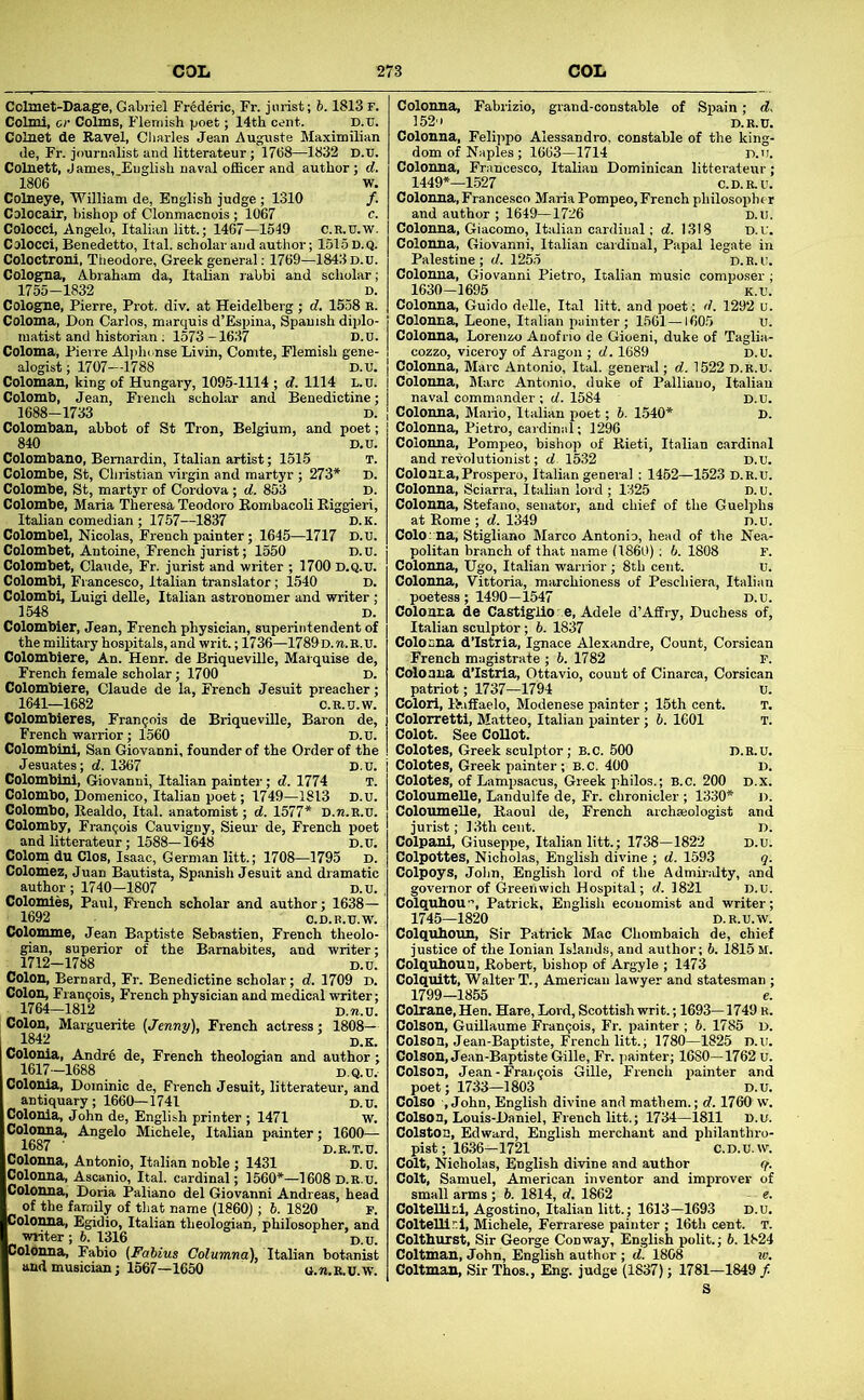 Colmet-Daage, Gabriel Frederic, Fr. jurist; b. 1813 F. Colmi, or Colms, Flemish poet; 14th cent. D.u. Colnet de Ravel, diaries Jean Auguste Maximilian de, Fr. journalist and litterateur; 1768—1832 D.U. Colnett, James, English naval oificer and author; d. 1806 ■ W. Colneye, William de, English judge ; 1310 /. CDlocair, bishop of Clonmacnois; 1067 e. Colocci, Angelo, Italian litt.; 1467—1549 C.R.U.W. Colocci, Benedetto, Ital. scholar and author; 1515D.Q. Coloctroni, Tiieodore, Greek general: 1769—1843 d.u. Cologna, Abraham da, Italian labbi and scholar; 1755-1832 D. Cologne, Pierre, Prot. div. at Heidelberg ; d. 1558 R. Coloma, Don Carlos, marquis d’Espina, Spanish diplo- matist and historian: 1573-1637 d.u. Coloma, Pierre Alplu nse Livin, Comte, Flemish gene- alogist; 1707—1788 D.u. Coloman, king of Hungary, 1095-1114 ; d. 1114 L.U. Colomb, Jean, French scholar and Benedictine; 1688-1733 D. Colomban, abbot of St Iron, Belgium, and poet; 840 D.U. Colombano, Bemardin, Italian artist; 1515 T. Colombe, St, Christian virgin and martyr ; 273* D. Colombe, St, martyr of Cordova; d. 853 D. Colombe, Maria Theresa Teodoro Eombacoli Kiggieri, Italian comedian ; 1757—1837 d.k. Colombel, Nicolas, French painter; 1645—1717 D.u. Colombet, Antoine, French jurist; 1550 D.U. Colombet, Claude, Fr. jurist and writer ; 1700 D.Q.U. Colombi, Francesco, Italian translator; 1540 D. Colombi, Luigi delle, Italian astronomer and writer; 1548 D. Colombler, Jean, French physician, superintendent of the military hospitals, and writ.; 1736—1789D.n.R.U. Colombiere, An. Henr. de Briqueville, Marquise de, French female scholar; 1700 D. Colombiere, Claude de la, French Jesuit preacher; 1641—1682 C.R.U.W. Colombieres, Francois de Briqueville, Baron de, French warrior; 1560 D.U. Colombinl, San Giovanni, founder of the Order of the Jesuates; d. 1367 D.U. Colombinl, Giovanni, Italian painter; d. 1774 T. Colombo, Domenico, Italian poet; 1749—1813 D.u. Colombo, Realdo, Ital. anatomist; d. 1577* D.n.R.U. Colomby, Francois Cauvigny, Sieur de, French poet and litterateur; 1588—1648 D.U. Colom du Clos, Isaac, German litt.; 1708—1795 d. Colomez, Juan Bautista, Spanish Jesuit and dramatic author; 1740-1807 D.u. Colomies, Paul, French scholar and author; 1638— 1692 O.D.B.u.w. Colomme, Jean Baptiste Sebastien, French theolo- gian, superior of the Bamabites, and writer; 1712-1788 D.u! Colon, Bernard, Fr. Benedictine scholar; d. 1709 d. Colon, Fran9ois, French physician and medical writer; 1764-1812 D.M.u. Colon, Marguerite {Jenny), French actress; 1808— 1842 b.k. Colonia, Andre de, French theologian and author ; 1617-1688 D.Q.U. Colonia, Dominic de, French Jesuit, litterateur, and antiquary; 1660—1741 D.U. Colonia, John de, English printer ; 1471 w. Colonna, Angelo Michele, Italian painter; 1600— „ 1887 ■ D.R.T.U. Colonna, Antonio, Italian noble ; 1431 D. u. Colonna, Asoanio, Ital. cardinal; 1560*—1608 D.R.U. Colonnai Doria Paliano del Giovanni Andreas, bead of the family of that name ^860); 6. 1820 p. Colonna, Egidio, Italian theologian, philosopher, and writer; 6. 1316 >= > i- f ^ Colonna, Fabio (Fabius Columna), Italian botanist and musician; 1567—1650 G.«.B.U.w. Colonna, Fabrizio, grand-constable of Spain; d. 152 D.R.U. Colonna, Felippo Alessandro, constable of the king- dom of Naples; 1663—1714 D.n. Colonna, Francesco, Italian Dominican litterateur ; 1449*—1.527 C.D.R.U. Colonna, Francesco Maria Pompeo, French philosopbi r and author ; 1649-1726 D.u. Colonna, Giacomo, Italian cardinal; d. 1318 D.u. Colonna, Giovanni, Italian cardinal. Papal legate in Palestine ; J. 1255 D.R.U. Colonna, Giovanni Pietro, Italian music composer ; 1630-1695 K.u. Colonna, Guido delle, Ital litt. and poet; d. 1292 u. Colonna, Leone, Italian painter; 1561—1605 U. Colonna, Lorenzo Anofrio de Gioeni, duke of Taglia- cozzo, viceroy of Aragon ; d. 1689 D.U. Colonna, Marc Antonio, Ital. general; d. 1522 D.R.U. Colonna, Marc Antonio, <luke of Palliauo, Italian naval commander; d. 1584 d.u. Colonna, Mario, Italian poet; 6. 1540* D. Colonna, Pietro, cardinal; 1296 Colonna, Pompeo, bishop of Rieti, Italian cardinal and revolutionist; d 1532 D.u. Colonna,Prospero, Italian general ; 1462—1523 D.R.U. Colonna, Sciarra, Italian lord ; 1325 D.u. Colonna, Stefano, senator, and chief of the Guelphs at Rome ; d. 1349 d.u. Colo: na, Stigliairo Marco Antonio, head of the Nea- politan branch of that name (1860): b. 1808 F. Colonna, Ugo, Italian warrior ; 8th cent. U. Colonna, Vittoria, marchioness of Peschiera, Italian poetess ; 1490—1547 D.u. Colonna de Castiglio: e, Adele d’Aifry, Duchess of, Italian sculptor; b. 1837 Colonna d’Istria, Ignace Alexandre, Count, Corsican French magistrate ; 6. 1782 P. Colonna dTstria, Ottavio, count of Cinarca, Corsican patriot; 1737—1794 U. Color!, Ihillaelo, Modenese painter ; 15th cent. T. Colorretti, Matteo, Italian painter; 6. 1601 T. Colot. See CoUot. Colotes, Greek sculptor; B.C. 500 D.R.U. Colotes, Greek painter ; B.c. 400 D. Colotes, of Lampsacus, Greek philos.; B.C. 200 D.x. ColoumeUe, Landulfe de, Fr. chronicler ; 1330* D. ColoumeUe, Raoul de, French archaeologist and jurist; 13th cent. D. Colpani, Giuseppe, Italian litt.; 1738—1822 d.u. Colpottes, Nicholas, English divine ; d. 1593 g. Colpoys, John, English lord of the Admiralty, and governor of Greenwich Hospital; d. 1821 d.u. Colquhou, Patrick, English economist and writer; 1745—1820 D.R.U.W. Colquhoun, Sir Patrick Mac Chombaich de, chief justice of the Ionian Islands, and author; 6. 1815 m. Colquhouu, Robert, bishop of Argyle ; 1473 Colquitt, Walter T., American lawyer and statesman ; 1799—1855 e. Colraue,Hen. Hare, Lord, Scottish writ.; 1693—1749 r. Colson, Guillaume Franqois, Fr. painter ; b. 1785 D. Colson, Jean-Baptiste, French litt.; 1780—1825 D.u. Colson, Jean-Baptiste Gille, Fr. painter; 1680—1762 u. Colson, Jean-Francois Gille, French painter and poet; 1733—1803 D.u. Colso , John, English divine and mathem.; d. 1760 w. Colson, Louis-Daniel, French Utt.; 1734—1811 D.u. Colston, Edward, English merchant and philanthro- pist; 1636—1721 C.D.u.w. Colt, Nicholas, English divine and author g. Colt, Samuel, American inventor and improver of small arms ; 6. 1814, d. 1862 e. ColtelllLl. Agostino, Italian litt.; 1613-1693 D.u. Coltelliri, Michele, Ferrarese painter ; 16th cent. T. Colthurst, Sir George Conway, English polit.; 6. 1824 Coltman, John, English author ; ti. 1808 lo. Coltmau, Sir Thos., Eng. judge (1837); 1781-1849 f. S