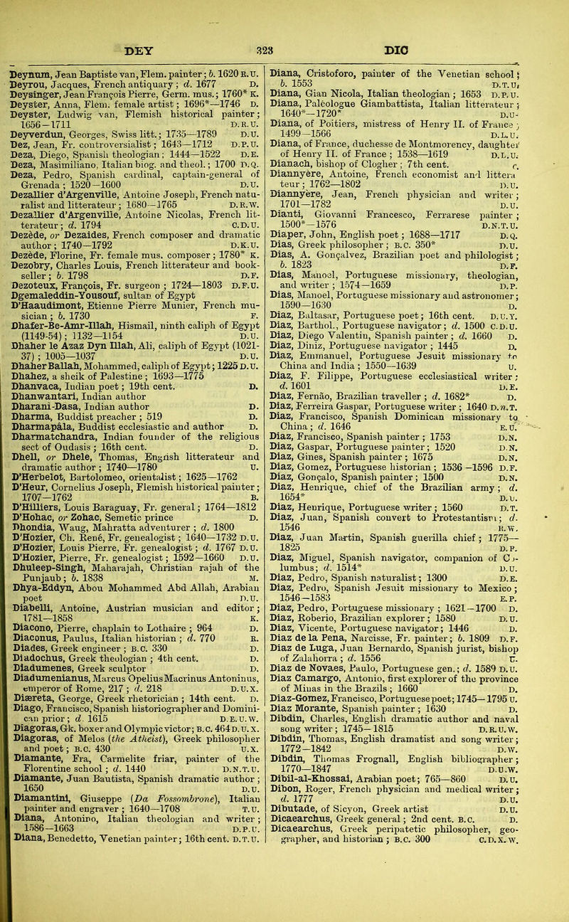 Deysinger, JeanFrangois Pierre, Germ, mus.; 1760* K. Deyster, Anna, Flem. female artist; 1696*—1746 d. Deyster, Ludwig van, Flemish historical painter: 1656-1711 D.R.U Deyverdun, Georges, Swiss litt.; 1735—1789 D.U Dez, Jean, Fr. controversialist; 1643—1712 d.p.U Deza, Diego, Spanish theologian ; 1444—1522 D.E Deza, Masimiliano, Italianbiog. andtheol.; 1700 P.Q Deza, Pedro, Spanish cardinal, captain-general o Grenada ; 1520-1600 D.U Dezallier d’Argenville, Antoine Joseph, French natn ralist and litterateur; 1680—1765 d.e.w Dezallier d’Argenvilie, Antoine Nicolas, French lit terateur; d. 1794 c.D.U. Dez^de, or Dezaides, French composer and dramatic author; 1740—1792 d.k.u. Dezede, Florine, Fr. female mus. composer; 1780* K Dezobry, Charles Louis, French litterateur and book seller; 6. 1798 D.r Dezoteux, Frangois, Fr. surgeon ; 1724—1803 D.r.u Dgemaleddin-Yousouf, sultan of Egypt D’Haaudimont, Etienne Pierre Munier, French sician ; 6. 1730 p. Dhafer-Be-Amr-Illah, Hismail, ninth caliph of Egypt (1149-54); 1132—1154 D.U. Dhaher le Azaz D3T1 Illali, Ali, caliph of Egypt (1021 37); 1005—1037 ' D.U Dhaher BaUah, Mohammed, caliph of Egypt; 1225 D.U Dhahez, a sheik of Palestine; 1693—1775 Dhauvaca, Indian poet; 19th cent. Dhanwantari, Indian author Dharani-Dasa, Indian author Dharma, Buddist preacher ; 519 Dharmapala, Buddist ecclesiastic and author Dhannatchandra, Indian founder of the religious sect of Oudasis ; 16th cent. D. DheU, or Dhele, Thomas, Engrish litterateur and dramatic author ; 1740—1780 U. D’Herbelot, Bartolomeo, orientalist; 1625—1762 D’Heur, Cornelius Joseph, Flemish historical painter; 1707—1762 B. D’Hilliers, Louis Baraguay, Fr. general; 1764—1812 D’Hohac, or Zohac, Semetic prince D. Dhondia, Waug, Mahratta adventurer ; d. 1800 D’Hozier, Ch. Rend, Fr. genealogist; 1640—1732 D.U. D’Hozier, Louis Pierre, Fr. genealogist; d. 1767 D.U. D’Hozier, Pierre, Fr. genealogist; 1592-1660 D.U. Dhuleep-Smgh, Maharajah, Christian rajah of the Punjaub; 6. 1838 M. Dhya-Eddyn, Abou Mohammed Abd Allah, Arabian poet D.U DiabeUl, Antoine, Austrian musician and editor 1781—1858 K Diacono, Pierre, chaplain to Lothaire ; 964 E Dlacouus, Paulus, Italian historian ; d. 770 B Dlades, Greek engineer; B.C. 330 E Dladochus, Greek theologian ; 4th cent. r Dladumenes, Greek sculptor r Diadumenianus, Marcus OpeliusMacrinus Antoninus emperor of Rome, 217 ; d. 218 D.u.x Diaereta, George, Greek rhetorician ; 14th cent, d Diago, Francisco, Spanish historiographer and Domini can prior; d. 1615 D.E.U.V Diagoras, Gk. boxer and Olympic victor; B.c. 464 d.u. : Diagoras, of Melos (the Atheist), Greek philosophi and poet; B.c. 430 u.x. Diamante, Fra, Carmelite friar, painter of the Florentine school; d. 1440 d.n.t.u. Diamante, Juan Bautista, Spanish dramatic author; 1650 D.u. Diamantinl, Giuseppe (Da Fossomhrone), Italian painter and engraver ; 1640—1708 T.u. Diana, Antonino, Italian theologian and writer; 1.586-1663 D.P.U. Diana,Benedetto, Venetian painter; 16th cent. D.T.U. Diana, Cristoforo, painter of the Venetian school! h. 1553 D.T.U, Diana, Gian Nicola, Italian theologian; 1653 D.P.U. Diana, Paldologue Giambattista, Italian litterateur 1640*-1720* d.l Diana, of Poitiers, mistress of Henry II. of France 1499-1566 d.l.u: Diana, of France, duchesse de Montmorency, daughter’ of Henry II. of France ; 1538—1619 ‘ D.L.U, Dianach, bishop of Clogher; 7th cent. c. Diannyere, Antoine, French economist and littera teur; 1762—1802 d.u Diannyere, Jean, French physician and writer 1701—1782 d.u Dianti, Giovanni Francesco, Ferrarese painter 1500*-1576 D.N.T.U Diaper, John, English poet; 1688—1717 D.Q Dias, Greek philosopher; b.c. 350* D.U Dias, A. Gongalvez, Brazilian poet and philologist 6. 1823 TIP Dias, Manoel, Portuguese missionary, theol and writer ; 1.574-1659 d.P Dias, Manoel, Portuguese missionary and astronomer 1590—1630 D Diaz, Baltasar, Portuguese poet; 16th cent. D.u.Y Diaz, Barthol., Portuguese navigator; d. 1500 ' Diaz, Diego Valentin, Spanish painter ; d. 1660 d. 1601 Diaz, Fernao, Brazilian traveller ; d. 1682* Diaz, Ferreira Gaspar, Portuguese writer ; 1640 D.n.T. Diaz, Francisco, Spanish Dominican missionary to China; d. 1646 Diaz, Francisco, Spanish painter ; 1753 Diaz, Gaspar, Portuguese painter; 1520 Diaz, Gines, Spanish painter ; 1675 Diaz, Gomez, Portuguese historian; 1536 Diaz, Gongalo, Spanish painter; 1500 Diaz, Henrique, chief of the Brazilian army; rf 1654* Diaz, Henrique, Portuguese writer; 1560 Diaz, Juan, Spanish convert to Protestantism; t/ L546 n.w. Diaz, Juan Martin, Spanish guerilla chief; 1775— 1825 D.P Diaz, Miguel, Spanish navigator, companion of Cj lumbus; d. 1514* d.u Diaz, Pedro, Spanish naturalist; 1300 d.e Diaz, Pedro, Spanish Jesuit missionary to Mexico 1546-1583 E.P Diaz, Pedro, Portuguese missionary ; 1621—1700 D Diaz, Roberio, Brazilian explorer; 1580 Diaz, Vicente, Portuguese navigator; 1446 Diaz de la Pena, Narcisse, Fr. painter ;b. '. Diaz de Luga, Juan Bernardo, Spanish jurist, bishop of Zalahorra ; d. 1556 Diaz de Novaes, Paulo, Portuguese gen.; d. 1589 Diaz Camargo, Antonio, 6rst explorer of the province of Minas in the Brazils ; 1660 d. Diaz-Gomez, Francisco, Portuguese poet; 1745—1795 u. Diaz Morante, Spanish painter ; 1630 D. Dibdin, Charles, English dramatic author and naval song writer; 1745-1815 d. E. u.w Dibdin, Thomas, English dramatist and song writer 1772-1842 D.w Dibdin, Thomas Frognall, English bibliogi-apher 1770—1847 D.U.w Dibil-al-Kbossai, Arabian poet; 765—860 d.u Dibon, Roger, French physician and medical writer d. 1777 d.u Dibutade, of Sicyon, Greek artist Dicaearchus, Greek general; 2nd cent. B.c. Dicaearebus, Greek peripatetic philosopher, geo grapher, and histoiian ; B.C. 300 C.D.X.-