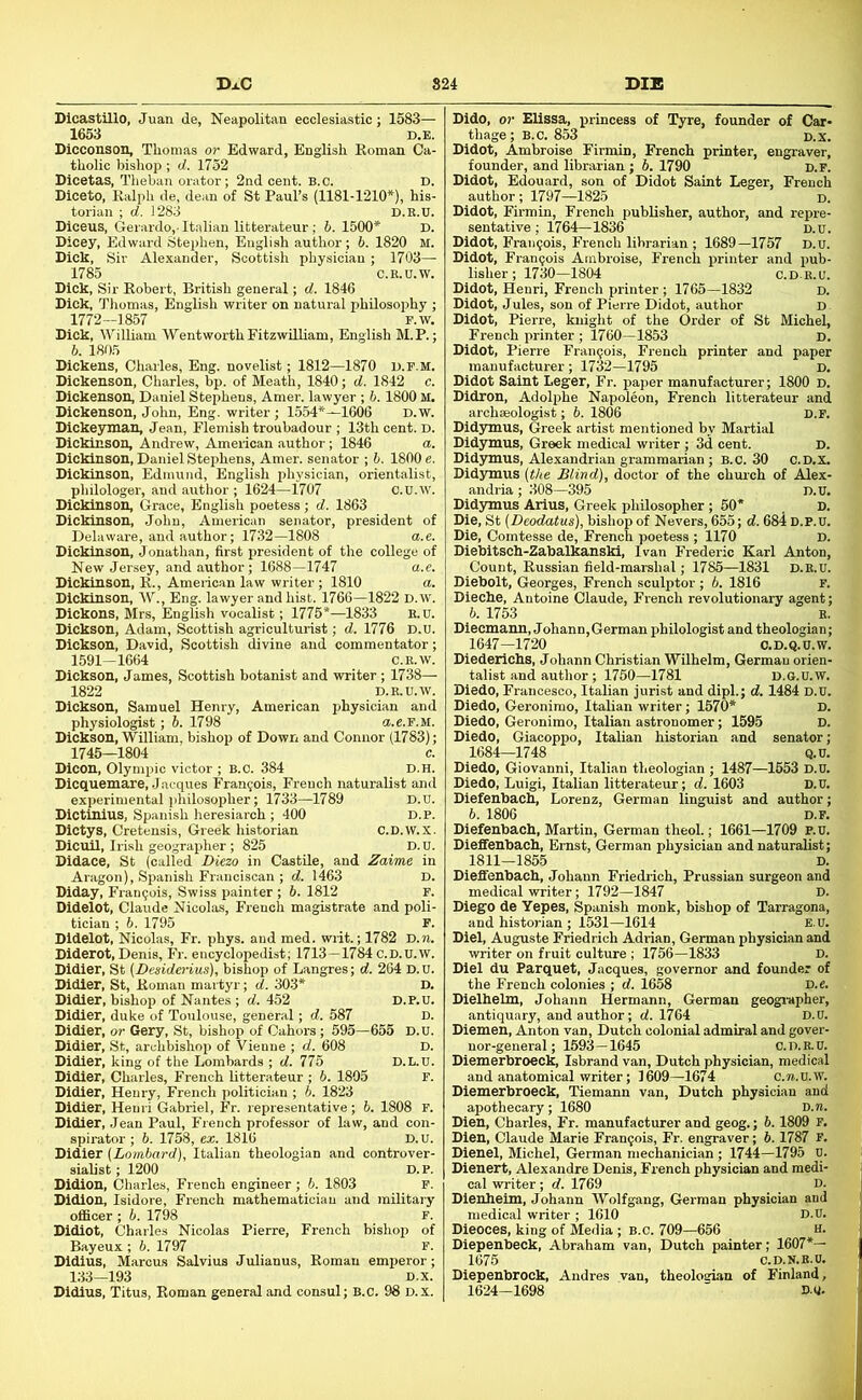 DxC 824 DIE Dicastillo, Juan de, Neapolitan ecclesiastic; 1583— 1653 D.B. Dicconson, Thomas or Edward, English Roman Ca- tholic bishop ; d. 1752 Dicetas, Theban orator; 2nd cent. B.O. D. Diceto, Ralph de, dean of St Paul’s (1181-1210*), his- torian ; d. 1283 D.B.D. Diceus, Gerardo,-Italian litterateur; 6.1500* D. Dicey, Edward Stephen, English author; 6. 1820 M. Dick, Sir Alexander, Scottish physician; 1703— 1785 C.E.U.W. Dick, Sir Robert, British general; d. 1846 Dick, Thomas, English writer on natural philosophy ; 1772-1857 F.w. Dick, William WentworthFitzwiUiam, English M.P.; 6. 1805 Dickens. Charles, Eng. novelist; 1812—1870 u.f.m. Dickenson, Charles, bp. of Meath, 1840; d. 1842 c. Dickenson, Daniel Stephens, Amer. lawyer ; 6.1800 M. Dickenson, John, Eng. writer; 1.554*—1606 D.w. Dickeyman, Jean, Flemish troubadour ; 13th cent. D. Dickinson, Andrew, American author; 1846 a. Dickinson, Daniel Stephens, Amer. senator ; 6. 1800 e. Dickinson, Edmund, English physician, orientalist, philologer, and author ; 1624—1707 C.U.W. Dickinson, Grace, English poetess; d. 1863 Dickinson, John, American senator, president of Delaware, and author; 1732—1808 a.e. Dickinson, Jonathan, first president of tire college of New Jersey, and author; 1688—1747 a.e. Dickinson, R., American law writer ; 1810 a. Dickinson, W., Eng. lawyer and hist. 1766—1822 D.w. Dickons, Mrs, English vocalist; 1775*—1833 R.U. Dickson, Adam, Scottish agriculturist; d. 1776 D.U. Dickson, David, Scottish divine and commentator; 1591—1664 C.R.W. Dickson, James, Scottish botanist and writer; 1738— 1822 D.R.U.W. Dickson, Samuel Henry, American physician and physiologist ; 5. 1798 a.e.F.M. Dickson, William, bishop of Down and Connor (1783); 1745—1804 c. Dicon, Olympic victor ; B.C. 384 D.H. Dicquemare, Jacques Francois, French naturalist and experimental philosopher; 1733—1789 D.B. Dictinius, Spanish heresiarch ; 400 d.p. Dictys, Cretensis, Greek historian C.D.W.X. Dicuil, Irish geographer; 825 D.D. Didace, St (called Diezo in Castile, and Zaime in Aragon), Spanish Franciscan ; d. 1463 D. Diday, Francois, Swiss painter ; 6. 1812 F. Didelot, Claude Nicolas, French magistrate and poli- tician ; 5. 1795 F. Didelot, Nicolas, Fr. phys. and med. writ.; 1782 D.?i. Diderot, Denis, Fr. encyclopedist; 1713 —1784 c.D.U.w. Didier, St (Desidei-ius), bishop of Langres; d. 264 D.U. Didler, St, Roman martyr; d. 303* D. Didier, bishop of Nantes ; d. 452 d.p.u. Didier, duke of Toulouse, general; d. 587 d. Didier, or Gery, St, bishop of Cahors; 595—655 D.U. Didier, St, archbishop of Vienne ; d. 608 D. Didier, king of the Lombards ; d. 775 D.L.U. Didier, Charles, French litterateur ; 6. 1805 F. Didier, Henry, French politician ; 6. 1823 Didier, Henri Gabriel, Fr. representative; 5. 1808 F. Didier, Jean Paul, French professor of law, and con- spirator ; 6. 1758, ex. 1816 D.U. Didier (Lombard), Italian theologian and controver- sialist ; 1200 D.P. Didion, Charles, French engineer; 6. 1803 F. Didlon, Isidore, French mathematician and military officer ; 6. 1798 F. Didiot, Charles Nicolas Pierre, French bishop of Bayeux ; 6. 1797 F. Dldius, Marcus Salvius Julianus, Roman emperor; 133—193 D.x. Didlus, Titus, Roman general and consul; B.c. 98 D.x. Dido, or Elissa, princess of Tyre, founder of Car- thage; B.c. 853 D.x. Didot, Ambroise Firmin, French printer, engraver, founder, and librarian; 6. 1790 d.f. Didot, Edouard, son of Didot Saint Leger, French author; 1797—1825 d. Didot, Firmin, French publisher, author, and repre- sentative ; 1764—1836 D.U. Didot, Francois, French librarian ; 1689-1757 D.U. Didot, Fran9ois Ambroise, French printer and pub- lisher; 1730—1804 c.DE.U. Didot, Henri, French printer ; 1765—1832 d. Didot, Jules, son of Pierre Didot, author d Didot, Pierre, knight of the Order of St Michel, French printer ; 1760—1853 d. Didot, Pierre Frangois, French printer and paper manufacturer; 1732—1795 D. Didot Saint Leger, Fr. paper manufacturer; 1800 D. Didron, Adolphe Napoleon, French litterateur and archaeologist; 6. 1806 D.P. Didymus, Greek artist mentioned by Martial Didymus, Greek medical writer ; 3d cent. d. Didymus, Alexandrian grammarian ; B.c. 30 C.D.x. Didymus (the Blind), doctor of the chmch of Alex- andria ; 308—395 D.U. Didymus Arius, Greek philosopher; 50* , D. Die, St (Deodatus), bishop of Nevers, 655; d. 684 D.P.U. Die, Comtesse de, French poetess ; 1170 D. Diebitsch-Zabalkanski, Ivan Frederic Karl Anton, Count, Russian field-marshal; 1785—1831 d.e.U. Diebolt, Georges, French sculptor ; 6. 1816 f. Dieche, Antoine Claude, French revolutionary agent; 6. 1753 R. Dlecmann, Johann,German philologist and theologian; 1647-1720 O.D.Q.U.W. Diedericbs, Johann Christian Wilhelm, German orien- talist and author; 1750—1781 d.g.U.w. Diedo, Francesco, Italian jurist and dipl.; d. 1484 D.U. Diedo, Geronirao, Italian writer; 1570* D. Diedo, Geronimo, Italian astronomer; 1595 D. Diedo, Giacoppo, Italian historian and senator; 1684—1748 Q.U. Diedo, Giovanni, Italian theologian ; 1487—1553 D.U. Diedo, Luigi, Italian litterateur; d. 1603 D.U. Diefenback, Lorenz, German linguist and author; b. 1806 D.F. Diefenback, Martin, German theol.; 1661—1709 P.u. Dieffenback, Ernst, German physician and naturalist; 1811—1855 D. Dieffenback, Johann Friedrich, Prussian surgeon and medical writer; 1792—1847 D. Diego de Yepes, Spanish monk, bishop of Tarragona, and historian ; 1531-1614 E.U. Diel, Auguste Friedrich Adrian, German physician and writer on fruit culture ; 1756—1833 D. Diel du Parquet, Jacques, governor and founder of the French colonies ; d. 1658 D.e. Dielkelm, Johann Hermann, German geogi’apher, antiquary, and author; d. 1764 D.U. Diemen, Anton van, Dutch colonial admiral and gover- nor-general; 1693—1645 C.D.B.U. Diemerbroeck, Isbrand van, Dutch physician, medical and anatomical writer; 1609-1674 c.n.u.W. Diemerbroeck, Tiemann van, Dutch physician and apothecary; 1680 D.n. Dien, Charles, Fr. manufacturer and geog.; 6.1809 F. Dien, Claude Marie Frangois, Fr. engraver; b. 1787 F. Dienel, Michel, German mechanician ; 1744-1795 U. Dienert, Alexandre Denis, French physician and medi- cal writer; d. 1769 D. Dienkeim, Johann AVolfgang, German physician and medical writer ; 1610 D.U. Dieoces, king of Media ; B.c. 709—656 h. Diepenbeck, Abraham van, Dutch painter; 1607*— 1675 C.D.N.R.O. Diepenbrock, Andres van, theoloarian of Finland, 1624-1698 ■ m.