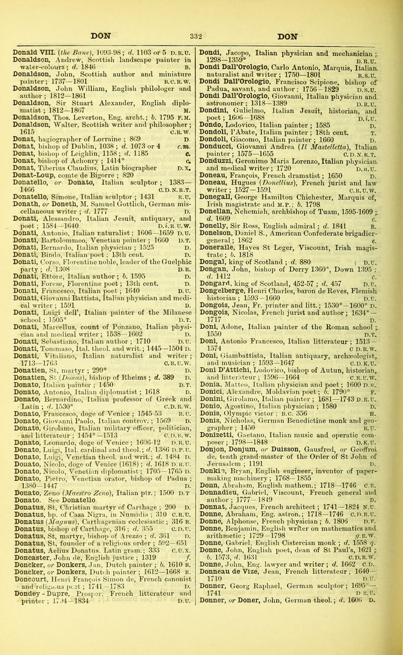 Donald VIII. (the Bane), 1093-98; d. 1103 or 5 d.e.u. Donaldson, Andrew, Scottish landscape painter in water-colours ; d. 1846 B. Donaldson, John, Scottish author and miniature painter; 1737—1801 B.C.R.W. Donaldson, John William, English philologer and author; 1812—1861 Donaldson, Sir Stuart Alexander, English diplo- matist ; 1812—1867 M. Donaldson, Thos. Leverton, Eng. archt.; 6. 1795 P.M. Donaldson, Walter, Scottish writer and irhilosopher; 1615 O.R.W, Donat, hagiographer of Lorraine ; 869 D. Donat, bishop of Dublin, 1038 ; d. 1073 or 4 c.m. Donat, bishop of Leighlin, 1158 ; d. 1185 C. Donat, bishop of Achom-y ; 1414* c, Donat, Tiberius Claudius, Latin biographer D.x. Donat-Loup, comte de Bigorre ; 820 Donatello, or Donato, Italian sculptor; 1383— 1466 O.D.N.R.T. Donatello, Simone, Italian sculptor ; 1431 u.U. Donath, or Doneth, M. Samuel Gottlich, German mis- cellaneous writer ; d. 1777 D. Donati, Alessandro, Italian Jesuit, antiquary, and poet; 1584—1640 D. i. R. U. W. Donati, Antonio, Italian naturalist; 1606—1659 D.u. Donati, Bartolommeo, Venetian painter; 1660 d.t. Donati, Bernardo, Italian physician ; 1525 D. Donati, Bindo, Italian poet: 13th cent. D. Donati, Corso, Florentine noble, leader of the Guelphic party ; d. 1308 D.R. Donati, Ettore, Italian author; 6. 1595 D. Donati, Forese, Florentine poet; 13th cent. D. Donati, Francesco, Italian poet; 1640 D.U. Donati, Giovanni Battista, Italian physician and medi- cal writer; 1591 D. Donati, Luigi dell’, Italian painter of the Milanese school ; 1.505* D.T. Donati, Marcellus, count of Ponzano, Italian physi- cian and medical writer; 1538—1602 D. Donati, Sebastiano, Italian author; 1710 D.U. Donath Tommaso, Ital. theol. and writ.; 1445—1504 D. Donati, Vitaliano, Italian naturalist and writer; 1713-1763 C.R.U.W. Donatien, St, martyr ; 299* D. Donation, St (Donas), bishop of Rheims ; d. 389 D. Donato, Italian painter ; 14-50 D.T. Donato, Antonio, Italian diplomatist; 1618 D. Donato, Bernardino, Italian professor of Greek and Latin ; <L 1530* C.D.K.W. Donato, Francesco, doge of Venice ; 1545-53 R.u. Donato, Giovanni Paolo, Italian controv.; 1569 D. Donato, Girolamo, Italian military officer, politician, and litterateur ; 1454*—1.513 C.D.H.w. Donato, Leonardo, doge of Venice ; 1606-12 d.r.u. Donato, Luigi, Ital. cardinal and theol.; d. 1386 D.P.U. Donato, Luigi, Venetian theol. and writ.; d. 1484 D. Donato, Nicolo, doge of Venice (1618); d. 1618 d.r.u. Donato, Nicolo, Venetian diplomatist; 1705—1765 D. Donato, Pietro, Venetian orator, bishop of Padua ; 1380-1447 D. Donato, Zeno (Maestro Zeno), Italian ptr.; 1500 d.t Donato. See Donatello. Donatus, St, Christian martyr of Carthage ; 200 D. Donatus, bp. of Casa Nigra, in Numidia ; 310 C.R.U. Donatus (Magnus), Carthagenian ecclesiastic; 316 R. Donatus, bishop of Carthage, 316 ; d. 335 c.D.u. Donatus, St, martyr, bishop of Arezzo ; d. 361 D. Donatus, St, founder of a religious order ; 592—651 Donatus, Aelius Donatus. Latin gram.; 333 C.U.x. Doncaster, John de, English justice ; 1319 /. Doncker, or Donkers, Jan, Dutch painter ; b. 1610 R. Doncker, or Donkers, Dutch painter ; 1612—1668 R. Doncourt, Henri Francois Simon de, French canonist and religious peat; 1741-1783 D. Dondey - Dupre, Prosper, French litterateur and printer ; 17.)4-1834 ' D.U. Dondi, Jacopo, Italian physician and mechanician t 1298-1359* d.r.u.. Dondi DaD’Orologlo, Carlo Antonio, Marquis, Italian, naturalist and writer ; 1750—1801 R.s.u.. Dondi Dall’Orologio, Francisco Scipione, bishop of Padua, savant, and author; 1756 — 1829 D.s.u. Dondi Dall’Orologio, Giovanni, Italian physician and. astronomer ; 1318—1389 d.r.u.. Dondini, Gulielmo, Italian Jesuit, historian, and poet; 1606—1688 d.i.u. Dondo, Lodovico, Italian painter ; 1585 d. Dondoli, I’Abate, Italian painter ; 18th cent. t. Dondoli, Giacomo, Italian painter ; 1660 d. Donducci, Giovanni Andrea (II Mastelletta), Italian, painter; 1575-1655 O.D.N.R.T. Donduzzi, Geronimo Maria Lorenzo, Italian physician and medical writer; 1720 D.n.u.. Doneau, Francois, French dramatist; 1650 D; Doneau, Hugues (Donellius), French jurist and law writer ; 1.527—1591 c.R.U.w. Donegall, George Hamilton Chichester, Marquis of, Irish magistrate and M.P.; b. 1798 DoneUan, Nehemiah, archbishop of Tuam, 1595-1609 l d. 1609 c„ Donelly, Sir Ross, English admiral; d. 1841 R. Donelson, Daniel S., American Confederate brigadier- general ; 1862 e. Doneraile, Hayes St Leger, Viscount, Irish magis- trate; b. 1818 Dongal, king of Scotland ; d. 880 i D. u. Dongan, John, bishop of Derry 1.360*, Down 1395 : d. 1412 c. Dongard, king of Scotland, 452-57 ; d. 457 D.u. Dongelberge, Henri Charles, baron deReves, Flemish historian; 1593-1660 d.u. Dongols, Jean, Fr. printer and litt.; 1530*—1600* D. Dongois, Nicolas, French jurist and author; 1634* — 1717 D. Doni, Adone, Italian painter of the Roman school ;. 1550 D.T. Doni, Antonio Francesco, Italian litterateur; 1513— 1574 c.D.R.w. Doni, Giambattista, Italian antiquary, archaeologist, and musician ; 1593-1647 c.d.k.U. Doni D’Attichi, Ludovico, bishop of Autun, historian, and litterateur ; 1596—1664 C.R.U.W. Donia, Matteo, Italian physician and poet; 1600 D.«. Donici, Alexandre, Moldavian poet; 6. 1790* r. Donini, Girolamo, Italian painter ; 1681—1743 D.R.U. Donio, Agostino, Italian physician ; 1580 D. Donis, Olympic victor ; B.C. 356 H. Donis, Nicholas, German Benedictine monk and geo- grapher ; 14,50 R.u. Donizetti, Gaetano, Italian music and operatic com- poser; 1798—1848 D.K.U. Donjon, Donjum, or Duisson, Gausfred, nr Geoffroi de, tenth grand-master of the Order of St John of Jerusalem ; 1191 D. Donkin, Bryan, English engineer, inventor of paper- making machinery; 1768- 1855 Donn, Abraham, English mathem.; 1718—1746 c.R. Donnadieu, Gabriel, Viscount, French general and author; 1777-1849 D. Donnat, Jacques, French architect; 1741-1824 N.u. Donne, Abraham, Eng. astron.; 1718—1746 c.d.r.u. Donne, Alphonse, French physician; b. 1806 d.p. Donne, Benjamin, English writer on mathematics and arithmetic; 1729-1798 .u-R.W. Donne, Gabriel, English Cistercian monk ; d. 1558 q. Donne, Jolin, English poet, dean of St Paul’s, 1621 ; b. 1573, d. 1631 c.D.R.w. Donne, John, Eng. lawyer and writer; d. 1662 C.D. Donneau de Vize, Jean, French litterateur; 1640 — 1710 n.u. Donner, Georg Raphael, German sculptor; 1695— 1741 D K.U. Donner, or Doner, John, German theol.; d. 1606 D.
