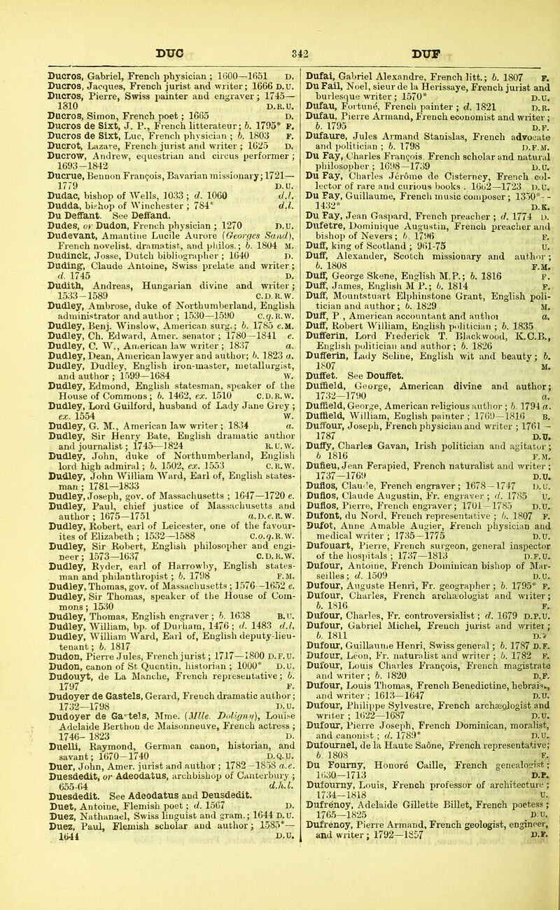 Ducros, Gabriel, French physician ; IGOO—1651 D. Ducros, Jacques, French jurist and writer; 1666 D.u. Sucros, Pierre, Swiss painter and engraver; 1745— 1810 D.R.U. Ducros, Simon, French poet; 1665 D. Ducros de Sixt, J. P., French litterateur; b. 1795* F. Ducros de Sixt, Luc, French physician ; b. 1803 F. Ducrot, Lazare, French jurist and writer ; 1625 D. Ducrow, Andrew, equestrian and circus performer ; 1693-1842 Ducrue, Bennon Francois, Bavarian missionary; 1721— 1779 D.u. Dudac, bishop of Wells, 1033 ; d. 1060 d.!. Dudda, bishop of Winchester ; 784‘ d.l. Du Deffant. See Deffand. Dudes, Of Dudon, French physician ; 1270 n.u. Dudevant, Amantine Lucile Aurore (Georges Sand), French novelist, dramatist, and pliilos.; b. 1804 M. Dudinck, Josse, Dutch bibliogr.ipher ; 1640 n. Duding-, Claude Antoine, Swiss prelate and writer; d. 1745 D. Dudith, Andreas, Hungarian divine and writer; 1533-1589 C.D.R.W. Dudley, Ambrose, duke of Northumberland, English administrator and author ; 1530—1590 c. 9. R.w. Dudley, Benj. Winslow, American surg.; b. 1785 e.M. Dudley, Ch. Edward, Amer. senator ; 1780—1841 e. Dudley, C. W., Aitierican law writer ; 1837 a. Dudley, Dean, American lawyer and author; h. 1823 a. Dudley, Dudley, English iron-master, metallurgist, and author ; 1.599—1684 w. Dudley, Edmond, English statesman, speaker of the House of Commons; 6. 1462, ex. 1510 C.D.R.W. Dudley, Lord Guilford, husband of Lady Jane Grey ; ex. 1554 w. Dudley, G. M., American law writer ; 1834 a. Dudley, Sir Henry Bate, English dramatic autlior and journalist; 1745—1824 R.U.W. Dudley, John, duke of Northumberland, English lord high admiral; b. 1502, ex. 1553 C.R.W. Dudley, John William Ward, Earl of, English states- man ; 1781—1833 Dudley, Joseph, gov. of Massachusetts ; 1647—1720 e. Dudley, Paul, chief justice of Massachusetts and author ; 1675-1751 a. D. e. R. w. Dudley, Robert, earl of Leicester, one of the favour- ites of Elizabeth ; 1532—1588 C.o.q.R.w. Dudley, Sir Robert, English philosopher and engi- neer; 1573—1637 C.D.R.W. Dudley, Ryder, earl of Harrowby, Engli.sh states- man and philanthropist; b. 1798 F. m. Dudley, Thomas, gov. of Massachusetts; 1576 -1652 e. Dudley, Sir Thomas, sj^eaker of the House of Com- mons ; 1530 Dudley, Thomas, English engraver; b. 1638 B.u. Dudley, William, bp. of Dui liam, 1476 ; d. 1483 d.l. Dudley, William Ward, Earl of, English deputy-lieu- tenant ; 6. 1817 Dudon, Pierre Jules, French jurist; 1717—1800 d.f.u. Dudon, canon of St Quentin, historian ; 1000* D.U. Dudouyt, de La Manche, French representative; b. 1797 F. Dudoyer de Gastels, Gerard, French dramatic author; 1732—1798 D.u. Dudoyer de Ga'tels, Mme. (illle. Dolignii), Louise Adelaide Berthou de Maisonneuve, French actress ; 1746- 1823 D. DueUi, Raymond, German canon, historian, and savant; 1670-1740 D.Q.u. Duer, John, Amer. jurist and author; 1782 —1858 a.e. Duesdedlt, or Adeodatus, archbishop of Canterbury ; 655-64 d.h.l. Duesdedit. See Adeodatus and Deusdedit. Duet, Antoine, Flemish poet; d. 1567 D. Duez, Nathanael, Swiss linguist and gram.; 1644 p.u. Duez, Paul, Flemish scholar and author; 1585*— 16-14 D.U. , 1570* Dufau, Fortund, French painter ; d. 1821 d.r. Dufau, Pierre Armand, French economist and writer; b. 1795 D.F. Dufaure, Jules Armand Stanislas, French advocate and politician ; b. 1798 d.f.m. Du Fay, Charles Francois. French scholar and natural philosopher ; 1698—1739 d.u. Du Fay, Charles Jerome de Cisterney, French col- lector of rare and curious books . 1662—1723 D.u. Du Fay, Guillaume, French music composer; 13-50*- - 1432* d.K. Du Fay, Jean Gas]>ard, French preacher ; d. 1774 d. Dufetre, Dominique Augustin, French preacher ami bishop of Nevers ; b. 1796 F. Duff, king of Scotland ; 961-75 u. Duff, Alexander, Scotch missionary and authim; 6. 1808 F.M. Duff, George Skene, English M.P.; 6. 1816 f. Duff, James, English M P.; 6. 1814 F. Duff, Mountstuart Elphinstone Grant, English poli- tician and author; 6. 1829 m. Duff, P., American accountant and author a. Duff, Robert William, English politician ; b. 1835 Duflferin, Lord Frederick T. Blackwood, K.C.B., English politician and author; 6. 1826 Duffeiin, Lady Seline, English wit and beauty; 6. 1807 M. Duffet. See Douffet. Duffield, George, American divine and author; 1732—1790 a. Dufheld, George, American religious author; 6, 1794 a. Duffield, William, English painter ; 1769-1816 b. Duffour, Joseph, French physician and writer ; 1761 - 1787 D.U, Duify, Charles Gavan, Irish politician and agitator; b 1816 F.M. Dufieu, Jean Ferapied, French naturalist and writer; 1737-1769 D.U. Duflos, Claude, French engraver; 1678-1747 D.u. Dufios, Claude Augustin, Fr. engraver ; d. 1785 u. Duflos, Pierre, French engraver; 1701—1785 D.u. Dufont, du Nord, French representative ; h. 1807 F. Dufot, Anne Amable Augier, French physician and medicjil writer ; 1735-1775 D.U. Dufouart, Pierre, French surgeon, general inspector of the hospitals ; 1737—1813 d.p.U. Dufour, Antoine, French Dominican bishop of Mar- seilles; d. 1.509 D.U. Dufour, Auguste Henri, Fr. geographer ; b. 1795* F. Dufour, Charles, French archa;ologist and writer; b. 1816 F. Dufour, Charles, Fr. controversialist; d. 1679 D.P.U. Dufour, Gabriel Michel, French jurist and writer ; b. 1811 D.V Dufour, Guillaunie Henri, Swiss general; b. 1787 D.F. Dufour, Leon, Fr. naturalist and writer ; 6. 1782 F. Dufour, Louis Charles Francois, French magistrate and writer ; b. 1820 D.F. Dufour, Louis Thomas, French Benedictine, hebrais^, and writer ; 1613-1647 D.u. Dufour, Philippe Sylvestre, French archseslogist and writer ; 1622—1687 D.u. Dufour, Pierre Joseph, French Dominican, moralist, and canonist ; d. 1789* D.U. Dufournel, de la Haute Saone, French representative; b. 1808 F, Du Foumy, Honore Caille, French genealogi.rt; 1630-1713 D.P. Dufourny, Louis, French professor of architecture ; 17.34-1818 U. Dufrdnoy, Adelaide Gillette Billet, French poetess; 1765—1825 Dufrenoy, Pierre Armand, French geologist, engii and writer; 1792-1857