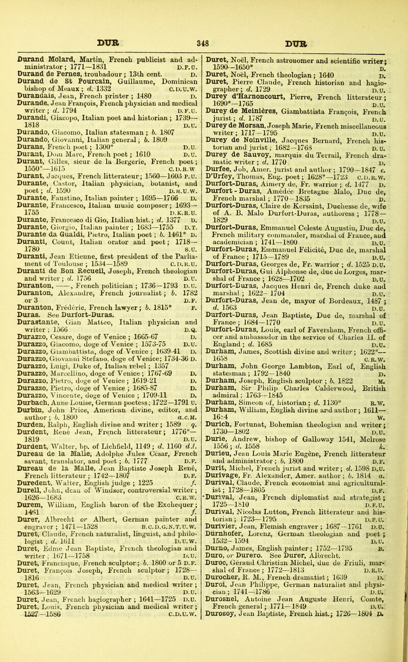 Durand Molard, Martin, French publicist and ad- ministrator; 1771—1831 D.r.D. Durand de Femes, troubadour; 13th cent. d. Durand de St Fourcain, Guillaume, Dominican bishop of Meaux; d. 1332 C.D.u.w. Durandais, Jean, French printer ; 1480 D. Durande, Jean Francois, French physician and medical writer ; ef. 1794 D.F.U. Durandi, Giacopo, Italian poet and historian; 1739— 1818 D.U. Durando, Giacomo, Italian statesman ; b. 1807 Durando, Giovanni, Italian general; b. 18U9 Durans, French poet; 1300* D.n. Durant, Dom Marc, French poet; 1610 D. u. Durant, Gilles, sieur de la Bergerie, French poet; 1550*—1615 C.D.E.W Durant, Jacques, French litterateur; 1560—1603 P.u. Durante, Castor, Italian physician, botanist, and poet; d. 1590 D.n.u.w. Durante, Faustino, Italian painter ; 1695—1766 d. Durante, Francesco, Italian music composer; 1693— 1755 D.K.E.U. Durante, Francesco di Gio, Italian hist.; d. 1377 n. Durante, Giorgio, Italian painter ; 1683—1755 D.T. Durante da Gualdi, Pietro, Italian poet; b. 1461* i). Duranti, Count, Italian orator and poet; 1718— 1780 8.0. Duranti, Jean Etienne, first president of the Parlia- ment of Toulouse ; 1534—1589 c.D.E.u. Duranti de Bon Recuell, Joseph, French theologian and writer; d. 1756 D.U. Duranton, , French politician ; 1736—1793 D.u. Duranton, Alexandre, French journalist; b. 1782 or 3 D.F. Duranton, Fiederic, French lawyer; 6. 1815* F. Duras. See Durfort-Duras. Durastante, Gian Matteo, Italian physician and writer ; 1566 d.q. Durazzo, Cesare, doge of Venice ; 1665-67 d. Durazzo, Giacomo, doge of Venice ; 1573-75 D.U. Durazzo, Giambattista, doge of Venice ; 1639-41 D. Durazzo, Giovanni Stefauo, doge of Venice; 1734-36 D. Durazzo, Luigi, Duke of, Italian rebel; 1357 Durazzo, Marcellino, doge of Venice; 1767-69 D. Durazzo, Pietro, doge of Venice ; 1619-21 D. Durazzo, Pietro, doge of Venice ; 1685-87 D. Durazzo, Vincente, doge of Venice ; 1709-11 D. Durbach, Anne Louise, German poetess; 1722—1791 u. Durbin, John Price, American divine, editor, and author; b. 1800 a.c.M. Durden, Ralph, English divine and writer; 1589 . q. Durdent, Rene Jean, French litterateur; 1776*— 1819 D.U. Durdent, Walter, bp. of Lichfield, 1149; d. 1160 d.l. Dureau de la Malle, Adolphe Jules Cesar, French savant, translator, and poet; b. 1777 D.F. Dureau de la Malle, Je.an Baptiste Joseph Rene, French litterateur; 1742—1807 D.F. Duredent, Walter, English judge ; 1225 /. Durell, John, dean of Windsor, controversial writer; 1626—1683 C.E.W. Durem, WUliam, English baron of the Exchequer; 1461 /. Durer, Albrecht or Albert, German painter and engraver; 1471—1528 b.c.d.g.K.t.U. w. Duret, Claude, French naturalist, linguist, and philo- logist ; d. 1611 D.U.W. Duret, Edme Jean Baptiste, French theologian and writer,- 1671—1758 D.u. D-uret, Francisque, French sculptor; 6. 1800 or 5 D.F. Duret, Frangois Joseph, French sculptor; 1728— 1816 D.u. Duret, Jean, French physician and medical -writer; 1563—1629 D.u. Duret, Jean, French hagiographer ; 1641—1725 D.u. Duret, Louis, French physician and medical writer; 1527-1586 C.D.u.w. Duret, Noel, French astronomer and scientific writer: 1590—1650* D. Duret, Noel, French theologian; 1640 d. Duret, Pierre Claude, French historian and hagio- grapher; d. 1729 i).u. Durey d’Hamoucourt, Pien-e, French litterateur; 1690*-1765 D.u. Durey de Meini^res, Giambattista Francois, French jurist; rf. 1787 d.u. Durey de Morsan, Joseph Marie, French miscellaneous writer; 1717-1795 d.u. Durey de Noin-viHe, Jacques Bernard, French his- torian and jurist; 1682—1768 d.u. Durey de Sauvoy, marquis du Terrail, French dra- matic writer ; d. 1770 d. Durfee, Job, Amer. jurist and author; 1790-1847 e. D’Urfey, Thomas, Eng. poet; 1628*—1723 C.D.E.W. Durfort-Duras, Aimery de, Fr. warrior; d. 1477 D. Durfort - Duras, Amedeo. Bretagne Malo, Duo de, French marshal; 1770-1835 d. Durfort-Duras, Claire de Kcrsaint, Duchesse de, wife of A. B. Malo Dui-fort-Dur.as, authoress ; 1778 — 1829 d.u. Durfort-Duras, Emmanuel Celeste Augustiu, Due de, French military commander, marshal of France, and academician ; 1741—1800 D.U. Durfort-Duras, Emmanuel Felicite, Duo de, marshal of France ; 1715—1789 D.U, Durfort-Duras, Georges de, Fr. warrior ; d. 1-525 D.u. Durfort-Duras, Gui Alphonse de, duedeLorges, mar- shal of France ; 1628—1702 d.u. Durfort-Duras, Jacques Henri de, French duke and marshal ; 1622- 1704 d.u. Durfort-Duras, Jean de, mayor of Bordeaux, 1487 ; d. 1563 D.u. Durfort-Duras, Jean Baptiste, Due de, marshal of France; 1684—1770 d.u. Durfort-Duras, Louis, earl of Faversham, French ofii- cer and ambassador in the service of Charles II. of England ; d. 1685 d.u. Durham, James, Scottish divine and writer; 1622*— 16.58 C.E.W, Durham, John George Lambton, Earl of, English statesman ; 1792 — 1840 d. Durham, Joseph, English sculptor ; 6. 1822 M, Durham, Sir Philip Charles Calderwood, British admiral; 1763—1845 Durham, Simeon of, historian; d. 1130* e.w. Durham, WiUiam, English divine and author; 1611— 16i4 w. Durlch, Fortunat, Bohemian theologian and writer; 1730-1802 D.u. Durie, Andrew, bishop of Galloway 1541, Melrose 1556 ; d. 1558 k. Durieu, Jean Louis Marie Eugene, French litterateur and administrator; b. 1800 D.F. Durit, Michel, French jurist and writer; d. 1598 D.u. Durivage, Fr. Alexander, Amer. author; b. 1814 a. Durival, Claude, French economist and agricultural- ist; 1728—1805 D.F. •Durival, Jean, French diplomatist and strategist; 1725—1810 D.F.U. Durival, Nicolas Lutton, French litterateur and his- torian ; 1723-1795 D.F.U. Durivler, Jean, Flemish engraver ; 1687—1761 D.U. Diirnhofer, Lorenz, German theologian and poet ; 1532- 1594 D.U. Durno, James, English painter; 1752—1795 B. Duro, or Durero. See Durer, Albrecht. Duroc, Geraud Christian Michel, due de Friuli, mar- shal of France ; 1772—1813 D.E.U. Durocher, R. M., French dramatist; 1639 D. Duroi, Jean Philippe, German naturalist and physi- cian; 1741—1786 D.u. Durosnel, Antoine Jean Auguste Henri, Comte, French general; 1771—1849 D.U. DuroEoy, Jean Baptiste, French hist.; 1726—1804 D.