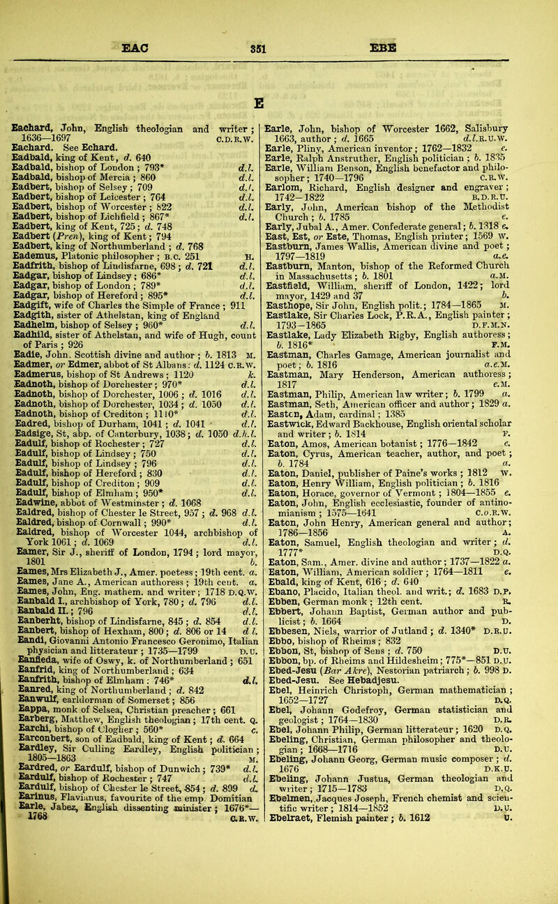 Eachard, John, English theologian and writer ; 1636—1697 C.D.E.W. Eachard. See Echard. Eadbald, king of Kent, rf. 640 Eadbald, bishop of London ; 793* d.l. Eadbald, bishop of Mercia ; 860 d.l. Eadbert, bishop of Selsey; 709 d.l. Eadbert, bishop of Leicester ; 764 d.l. Eadbert, bishop of Worcester ; 822 d.l. Eadbert, bishop of Lichfield ; 867* d.l. Eadbert, king of Kent, 725; d. 748 Eadbert (Pren), king of Kent; 794 Eadbert, king of Northumberland ; d. 768 Eademus, Platonic philosopher ; B.c. 251 H. Eadfrith, bishop of Lindisfarne, 698; d. 721 d.l. Eadgar, bishop of Lindsey; 686* d.l. Eadgar, bishop of London ; 789* d.l. Eadgar, bishop of Hereford; 895* d.l. Eadgift, wife of Charles the Simple of France ; 911 Eadgith, sister of Athelstan, king of England Eadhelm, bishop of Selsey ; 960* d.l. Eadhild, sister of Athelstan, and wife of Hugh, count of Paris ; 926 Eadle, John. Scottish divine and author ; 6. 1813 M. Eadmer, o?’ Edmer, abbot of St Albans: d. 1124 c.e.w. Eadmerus, bishop of St Andrews; 1120 i. Eadnoth, bishop of Dorchester; 970* d.l. Eadnoth, bishop of Dorchester, 1006 ; d. 1016 d. 1. Eadnoth, bishop of Dorchester, 1034; d. 1050 d. 1. Eadnoth, bishop of Crediton ; 1110* d.l. Eadred, bishop of Durham, 1041; d. 1041 • d.l. Eadsige, St, abp. of Canterbury, 1038; d. 1050 d.h.l. Eadulf, bishop of Rochester; 727 d. 1. Eadulf, bishop of Lindsey; 750 d.l. Eadulf, bishop of Lindsey ; 796 d.l. Eadulf, bishop of Hereford ; 830 d.l. Eadulf, bishop of Crediton; 909 d. 1. Eadulf, bishop of Elmham; 950* d.l. Eadwlne, abbot of Westminster; d. 1068 Ealdred, bishop of Chester le Street, 957 ; d. 968 d.l. Ealdred,bishop of Cornwall; 990* d.l. Ealdred, bishop of Worcester 1044, archbishop of York 1061; cf. 1069 d.l. Earner, Sir J., sheriff of London, 1794; lord mayor, 1801 Eames, Mrs Elizabeth J., Amer. poetess; 19th cent. Eames, Jane A., American authoress ; 19th cent. Eames, John, Eng. mathem. and writer; 1718 D.Q. Eanhald I., archbishop of York, 780; d. 796 d Eanhald U.; 796 d Eanherht, bishop of Lindisfarne, 845; d. 854 d Eanhert, bishop of Hexham, 800; d. 806 or 14 d Eandl, Giovanni Antonio Francesco Geronimo, Italian physician and litterateur ; 1735—1799 D.u. Eanfleda, wife of Oswy, k. of Northumberland; 651 Eanfrid, king of Northumberland ; 634 EanfWth, bishop of Elmham ; 746* d.l. Eanred, king of Northumberland; d. 842 Eanwulf, earldorman of Somerset; 856 Eappa, monk of Selsea, Christian preacher; 661 Earberg, Matthew, English theologian; 17th cent. Q, EarcM, bishop of Clogher; 560* c. Earconbert, son of Eadbald, king of Kent; d. 664 Eardley, Sir Culling Eardley, English politician; 1805-1863 ^ if Eardred, or Eardulf, bishop of Dunwich; 739* d.L Eardulf, bishop of Rochester ; 747 d.L Eardulf, bishop of Chester le Street, 854; d. 899 d. Earinus, Flavianus, favourite of the emp. Domitian Earle, Jabez, llngligli dissenting muiister; 1676*— O.E.W. Earle, John, bishop of Worcester 1662, Salisbury 1663, author; d. 1665 dJ.R.U.w. Earle, Pliny, American inventor; 1762—1832 e. Earle, Ralph Anstruther, English politician ; h. 1835 Earle, William Benson, English benefactor and philo- sopher; 1740-1796 C.K.W. Earlom, Richard, English designer and engraver ; 1742-1822 B.D.R.TJ. Early, John, American bishop of the Methodist Church ; b. 1785 e. Early, Jubal A., Amer. Confederate general; h. 1318 e. East, Est, or Este, Thomas, English printer; 1569 w. Eastbum, James WaUis, American divine and poet; 1797—1819 a.e. Eastbum, Manton, bishop of the Reformed Church in Massachusetts ; 6. 1801 u-M. Eastfield, William, sheriff of London, 1422; lord mayor, 1429 and 37 b. Easthope, Sir John, English polit.; 1784—1865 M. Eastlake, Sir Charles Lock, P.R.A., English painter ; 1793-1865 D.F.M.N. Eastlake, Lady Elizabeth Rigby, English authoress; b. 1816* • r.M. Eastman, Charles Gamage, American journalist and poet; b. 1816 a.e.M. Eastman, Mary Henderson, Americ.an authoress; 1817 C.M. Eastman, Philip, American law writer; 5. 1799 a. Eastman, Seth, American officer and author; 1829 a. Easton, Adam, cardinal; 1385 Eastwick, Edward Backhouse, English oriental scholar and writer ; 6. 1814 F. Eaton, Amos, American botanist; 1776—1842 e. Eaton, Cyrus, American teacher, author, and poet; 6. 1784 a. Eaton, Daniel, publisher of Paine’s works ; 1812 w. Eaton, Henry William, English politician; b. 1816 Eaton, Horace, governor of Vermont; 1804—1855 e. Eaton, John, English ecclesiastic, founder of antino- mianism ; 1575—1641 c.o.E.w. Eaton, John Henry, American general and author; 1786—1856 A. Eaton, Samuel, English theologian and writer; d. 1777* Eaton, Sam., Amer. divine and author; 1737—185 Eaton, William, American soldier ; 1764—1811 Ebald, king of Kent, 616 ; d. 640 Ebano, Placido, Italian theol. and ■writ.; d. 1683 Ebben, German monk ; 12th cent. B. Ebbert, Johann Baptist, German author and pub- licist ; h. 1664 D. Ebbesen, Niels, warrior of Jutland ; d. 1340* D.R.u. Ebbo, bishop of Rheims; 832 Ebbon, St, bishop of Sens ; d. 760 D.U Ebbon, bp. of Rheims and HUdesheim; 775*—851 d.u Ebed-Jesu (Bar Akre), Nestorian patriarch; 6. 998 D Ebed-Jesu. See Hebadjesu. Ebel, Heinrich Christoph, German mathematician ; 1652-1727 D.Q. Ebel, Johann Godefroy, German statistician and geologist; 1764-1830 d.r, Ebel, Johann Philip, German litterateur; 1620 D.Q, Ebeling, Christian, German philosopher and theolo- gian; 1668—1716 D.U. Ebeling, Johann Georg, German music composer ; d. 1676 D.K.u. Ebeling, Johann Justus, German theologian and writer; 1715-1783 D.Q. Ebelmen, .Jacques Joseph, French chemist and scien- tific writer; 1814—1852 D.u. Ebelraet, Flemish painter; 6. 1612 U.