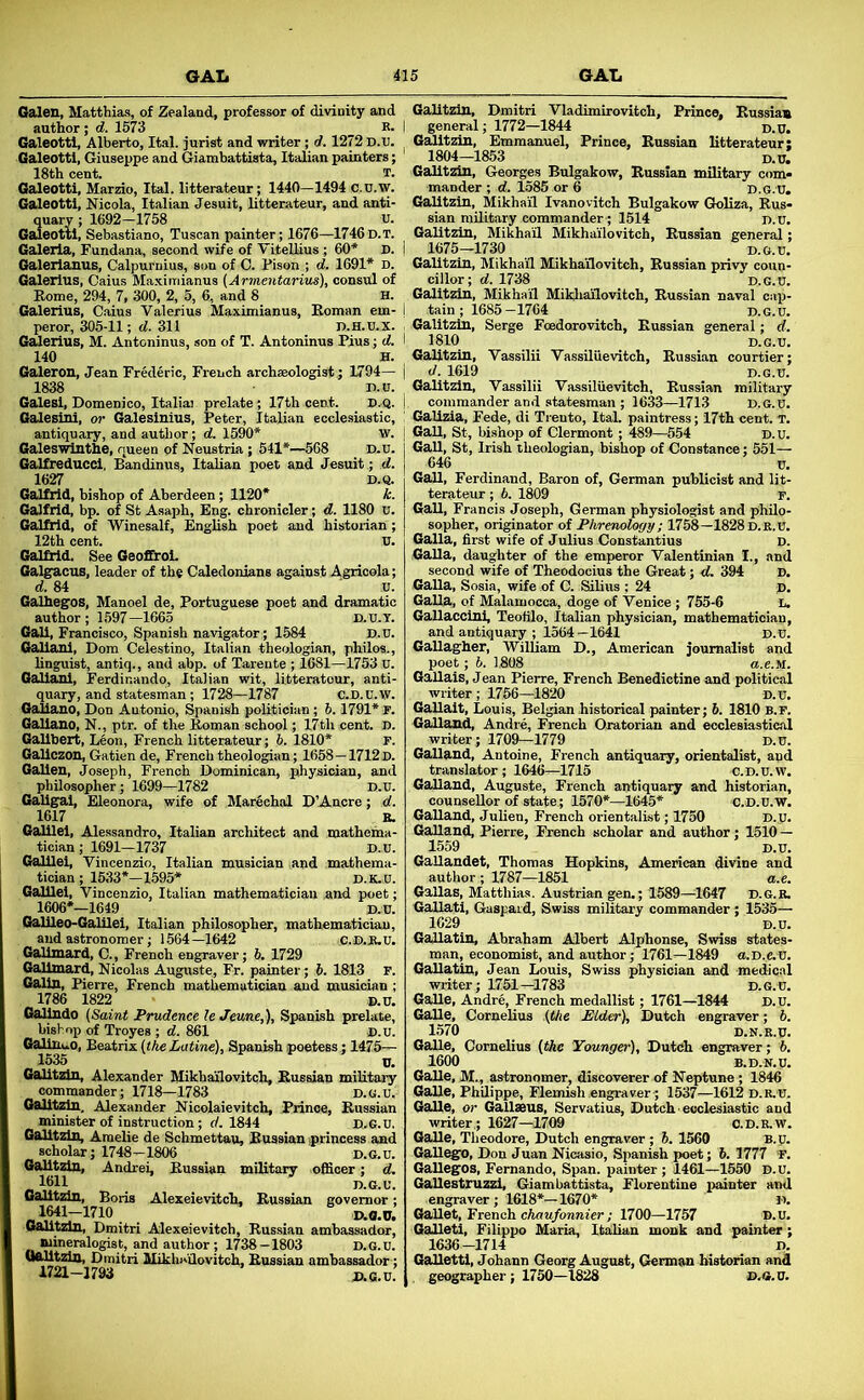 Galen, Matthias, of Zealand, professor of divinity and author; d. 1673 R. I Galeottl, Alberto, Ital. jurist and writer; d. 1272 D.U. ^ Galeotti, Giuseppe and Giambattista, Italian painters; 18th cent. T. Galeotti, Marzio, Ital. litterateur; 1440—1494 c.U.W. Galeotti, Nicola, Italian Jesuit, litterateur, and anti- quary ; 1692-1758 U. Galeotti, Sebastiano, Tuscan painter; 1676—1746D.T. Galerla, Fundana, second wife of Vitellius; 60* D. i Galerianus, Calpurnius, son of 0. Pison ; d. 1691* d. Galerius, Caius Maximianus (Ar7nentarius), consul of Rome, 294, 7, 300, 2, 5, 6, and 8 H. Galerius, Cains Valerius Maximianus, Eoman em- i peror, 305-11; d. 311 D.H.u.x. Galerius, M. Antoninus, son of T. Antoninus Pius; d. I 140 H. Galeron, Jean Frederic, French archaeologist ; 1794— | 1838 n.iT. Galesi, Domenico, Italia] prelate; 17th cent. D.Q. ! Galesini, or Galesinius, Peter, Italian ecclesiastic, ‘ antiquary, and author; d, 1590* w. Galeswlnthe, queen of Neustria ; 541*—568 D.u. Galfreducci, Bandinus, Italian poet and Jesuit ; d. 1627 D.Q. Galfrid, bishop of Aberdeen; 1120* k. Galfrid, bp. of St Asaph, Eng. chronicler; d. 1180 u. Galfrid, of Winesalf, English poet and historian ; 12th cent. U. Galliid. See Geoffrol. Galg:acus, leader of the Caledonians against Agricola; d. 84 u. Galhegos, Manoel de, Portuguese poet and dramatic author; 1597—1665 D.U.T. Gali, Francisco, Spanish navigator; 1584 D.U. Galiani, Dom Celestino, Italian theologian, philos., linguist, antiq., and abp. of Tareute ; 1681—1753 u. Galiani, Ferdir.ando, Italian wit, litteratour, anti- quary, and statesman; 1728—1787 c.D.u.w. Galiano, Don Antonio, Spanish politician; 6.1791* r. Galiano, N., ptr. of the Roman school; 17th cent. D. Galibert, Leon, French litterateur; b. 1810* F. Gallczon, Gatien de, French theologian; 1658—1712 D. Gallen, Joseph, French Dominican, physician, and philosopher; 1699—1782 D.U. Galig^ai, Eleonora, wife of MarSchal D’Ancre; d. 1617 E. Galilei, Alessandro, Italian architect and mathema- tician; 1691—1737 D..U. Galilei, Vincenzio, Italian musician and mathema- tician; 1533*—1695* D.K.O. Galilei, Vincenzio, Italian mathematician and poet; 1606*—1649 D.D. Galileo-Galilei, Italian philosopher, mathematician, and astronomer; 1564—1642 C.D.JR.U. Galimard, C., French engraver; b. 1729 Galimard, Nicolas Auguste, Fr. painter; 6. 1813 r. Galin, Pierre, French mathematician and musician ; 1786 1822 D.D. Galindo {Saint Prudence leJeune,), Spanish prelate, bishop of Troyes ; d. 861 D.U. GalinuO, Beatrix {the Latine), Spanish poetess; 1475— 1535 U. Galltzin, Alexander Mikhailovitch, Eussian military commander; 1718—1783 d.g.u. Galltzin. Alexander Nicolaievitch, Prince, Eussian minister of instruction; d. 1844 D.6.U. Galltzin, Amelie de Schmettau, Eussian jprincess and scholar; 1748—1806 D.G.u. Galltzin, Andrei, Eussian military officer; d. 1611 D.G.U. Galltzin, Boris Alexeievitch, Eussian governor; 1641-1710 D.O.U. Galltzin, Dmitri Alexeievitch, Eussian ambassador, mineralogist, and author; 1738—1803 D.G.U. Galltzin, Dmitri Mikhailovitch, Eussian ambassador; 1721-1793 D.G.U. Galltzin, Dmitri Vladimirovitch, Prince, Eussian general; 1772—1844 _ d.U. G^itzin, Emmanuel, Prince, Eussian litterateur: 1804-1853 D.U. Galltzin, Georges Bulgakow, Eussian military com* mander ; d. 1585 or 6 D.G.U, Galltzin, Mikhail Ivanovitch Bulgakow Gkdiza, Eus- sian military commander; 1614 d.u. Galltzin, Mikhail Mikhailovitch, Eussian general; 1676—1730 D.G.u. Galltzin, Mikhail Mikhailovitch, Eussian privy coun- cillor; d. 1738 D.G.U. Galltzin, Mikhail Mikliailovitch, Eussian naval cap- tain ; 1685-1764 d-G.u. Galitzin, Serge Foedorovitch, Eussian general; d. 1810 D.G.u. Galitzin, Vassilii Vassiluevitch, Eussian courtier; d. 1619 D.G.u. Galitzin, Vassilii Vassiluevitch, Eussian military commander and statesman ; 1633—1713 D.G.U. Gallzia, Fede, di Trento, Ital. paintress; 17th cent. t. GaU, St, bi.shop of Clermont ; 489—654 D.U. GaU, St, Irish theologian, bishop of Constance; 551— 646 u. GaU, Ferdinand, Baron of, German publicist and lit- terateur ; b. 1809 K GaU, Francis Joseph, German physiologist and philo- sopher, ori^nator of Phrenology; 1758—1828d.k.u. Galla, first wife of Julius Constantius D. Galla, daughter of the emperor Valentinian I., and second wife of Theodoeius the Great; d,. 394 D. Galla, Sosia, wife of C. Silius ; 24 p. Galla, of Malamocca, doge of Venice; 765-6 l. Gallaccini, Teofilo, Italian physician, mathematician, and antiquary ; 1564 —1641 D.U. GaUagher, William D., American journalist and poet; b. 1,808 u.e.M. Gallais, J ean Pierre, French Benedictine and political writer; 1756—1820 D.u. GaUait, Louis, Belgian historical painter; 6. 1810 b.f. GaUand, Andre, French Qratorian and ecclesiastical writer; 1709—1779 D.U. GaUand, Antoine, French antiquary, orientalist, and translator; 1646—1715 C.D.u.w. GaUand, Auguste, French antiquary and historian, counsellor of state; 1570*—1645* c.D.u.w. GaUand, Julien, French orientalist; 1750 D.U* GaUand, Pierre, French scholar and author; 1510 — 1559 D.U. GaUandet, Thomas Hopkins, American divine and author; 1787—1851 a.e. GaUas, Matthias. Austrian gen.; 1589—1647 d.g.r. Gallatl, Gaspaid, Swiss military commander; 1535— 1629 d.u. GaUatin, Abraham Albert Alphonse, Swiss states- man, economist, and author; 1761—1849 O.D.C.U. GaUatin, Jean Louis, Swiss physician and medical writer; 1751—1783 D.G.U. GaUe, Andre, French medallist; 1761—1844 D.U. GaUe, Cornelius (the Elder), Dutch engraver; b. 1570 D.N.R.U. GaUe, Cornelius (the Younger), Dutch engraver; b, 1600 B.D.N.U. GaUe, M., astronomer, discoverer of Neptune; 1846 GaUe, Philippe, Flemish engraver; 1537—1612 D.R.U. GaUe, or Gallseus, Servatius, Dutch' ecclesiastic and writer,; 1627—1709 O.D.R.W. GaUe, Theodore, Dutch engraver ; 6. 1560 B.u. GaUego, Don Juan Nicasio, Spanish poet; 6. 1777 'F. GaUegOS, Fernando, Span, painter ; 1461—1550 D.U. GaUestruzzl, Giambattista, Florentine piainter and engraver; 1618*—1670* D. GaUet, French cAou/onm'er ; 1700—1757 D.U. GaUeti, Filippo Maria, Italian monk and painter ; 1636-1714 D. GaUetti, Johann Georg August, German historian and geographer; 1750—1828 D.G.U.
