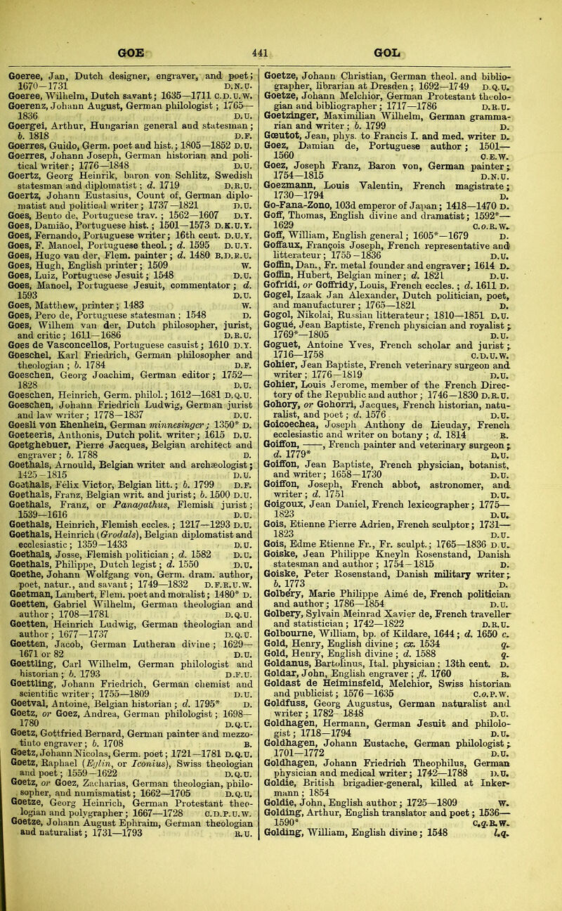 Goeree, Jan, Dutch designer, engraver, and poet; 1070-1731 D.N.c. Goeree, Wilhelm, Dutch savant; 1635—1711 C.D.U.w. Goerenz, Johann August, German philologist; 1765— 1836 p.u. Goergel, Arthur, Hungarian general and statesman; b. 1818 D.F. Goerres, Guido, Germ, poet and hist.; 1805—1852 d.u. Goerres, Johann Joseph, German historian and poli- tical Writer; 1776—1848 D.u. Goertz, Georg Heinrik, baron von Schlitz, Swedish statesman and diplomatist; d. 1719 D.K.u. Goertz, Johann Eustasius, Count of, German diplo- matist and political writer; 1737—1821 D.u. Goes, Bento de, Portuguese trav. ; 1562—1607 d.t. Goes, DamiSn, Portuguese hist.; 1501—1573 D.K.U. Y. Goes, Fernando, Portuguese writer; 16th cent. d.U.t. Goes, F. M-anoel, Portuguese theol.; d. 1595 D.U.T. Goes, Hugo van der, Flem. painter; d. 1480 B.d.r.u. Goes, Hugh, English printer; 1509 w. Goes, Luiz, Portuguese Jesuit; 1548 D.u. Goes, Manoel, Portuguese Jesuit, commentator; d. 1593 D.U. Goes, Matthew, printer; 1483 w. Goes, Pero de, Portuguese statesman ; 1548 D. Goes, Wilhem van der, Dutch philosopher, jurist, and critic; 1611-1686 D.E.U. Goes de Vasconcellos, Portuguese casuist; 1610 d.t. Goeschel, Karl Friedrich, German plulosopher and theologian ; 6. 1784 D.r. Goeschen, Georg Joachim, German editor; 17.52— 1828 D.U. Goeschen, Heinrich, Germ, philol.; 1612—1681 D.Q.U. Goeschen, Johann Friedrich Ludwig, German jurist and law writer; 1778-1837 D.u. Goesli von Ehenhein, German minnesinger; 1350* d. Goeteeris, Anthonis, Dutch polit. writer; 1615 d.u. Goetghetauer, Pierre Jacques, Belgian architect and engraver; 6. 1788 D. Goethals, Arnould, Belgian writer and archaeologist; 1425-1815 D.u. Goethals, Felix Victor, Belgian litt.; 5. 1799 D.F. Goethals, Franz, Belgian writ, and jurist; b. 1500 D.u. Goethals, Franz, or Panagathus, Flemish jurist; 1539-1616 D.u. Goethals, Heinrich, Flemish eccles.; 1217—1293 d.u. Goethals, Heinrich {Qrodals), Belgian diplomatist and ecclesiastic; 1359—1433 D.u. Goethals, Josse, Flemish politician; d. 1582 D.u. Goethals, Philippe, Dutch legist; d. 1550 D.u. Goethe, Johann Wolfgang von. Germ. dram, author, poet, natur., and savant; 1749—1832 D.F.R.U.W. Goetman, Lambert, Flem. poet and moralist; 1480* D. Goetten, Gabriel Wilhelm, German theologian and author; 1708—1781 d.q.u. Goetten, Heinrich Ludwig, German theologian and author; 1677-1737 D.Q.U. Goetten, Jacob, German Lutheran divine; 1629— 1671 or 82 D.U. GoettUng, Carl Wilhelm, German philologist and historian ; b. 1793 d.f.u. GoettUng, Johann Friedrich, German chemist and scientific writer; 1755—1809 D.u. Goetval, Antoine, Belgian historian ; d. 1795* D. Goetz, or Goez, Andrea, German philologist; 1698— 1780 D.Q.U. Goetz, Gottfried Bernard, German painter and mezzo- tiuto engraver; b. 1708 B. Goetz, Johann Nicolas, Germ, poet; 1721—1781 D.Q.U. Goetz, Eaphael (Eglin, or Iconius), Swiss theologian and poet; 1559—1622 D.Q.U. Goetz, or Goez, Zacharias, German theologian, philo- sopher, and numismatist; 1662—1706 D.Q.U. Goetze, Georg Heinrich, German Protestant theo- logian and polygrapher; 1667—1728 c.D.p.u.w. Goetze, Johann August Ephraim, German theologian and naturalist; 1731—1793 B.U. Goetze, Johann Christian, German theol. and biblio- grapher, librarian at Dresden; 1692—1749 d.q.u. Goetze, Johann Melcliior, German Protestant theolo- gian and bibliographer; 1717—1786 D.E.U. Goetzinger, Maximilian Wilhelm, German gramma- rian and writer; 6. 1799 d. Gceutot, Jean, phys. to Francis I. and med. writer D. Goez, Damian de, Portuguese author; 1501— 1560 O.E.W. Goez, Joseph Franz, Baron von, German painter i 1754-1815 D.N.u. Goezmann, Louis Valentin, French magistrate; 1730-1794 D. Go-Fana-Zono, 103d emperor of Japan; 1418—1470 d. Gofif, Thomas, English divine and dramatist; 1592*— 1629 C.O.E.W. Gofif, William, English general; 1605*-1679 D. Gofifaux, Franqois Joseph, French representative and litterateur; 1756-1836 D.u. GofiSn, Dan., Fr. metal founder and engraver; 1614 D. Go£Bn, Hubert, Belgian miner; d. 1821 d.u. Gofridi, or Goffridy, Louis, French eccles.; d. 1611 D. Gogel, Izaak Jan Alexander, Dutch politician, poet, and manufacturer; 1765—1821 D. Gogol, Nikolai, Russian litterateur ; 1810—1851 D.U. Gogud, Jean Baptiste, French physician and royalist 1769*—1805 D.u. Goguet, Antoine Yves, French scholar and jurist ; 1716-17.58 C.D.U.W. Gohier, J ean Baptiste, French veterinary surgeon and writer; 1776—1819 d.u. Gohier, Louis Jerome, member of the French Direc- tory of the Republic and author; 1746—1830 D.E.U. Goliory, or Gohorri, Jacques, French historian, natu- ralist, and poet; d. 1576 d.u. Goicoechea, Josejjh Anthony de Lieuday, French ecclesiastic and writer on botany ; d. 1814 E. Goiffon, , French painter and veterinary surgeon ; d. 1779* D.U. Goiffon, Jean Baptiste, French physician, botanist, and writer; 1658—1730 d.u. Goiffon, Joseph, French abbot, astronomer, and writer ; d. 17-51 D.U. Goigoux, J ean Daniel, French lexicographer; 1775— 1823 D.U.. Gois, Etienne Pierre Adrien, French sculptor; 1731— 1823 D.u. Gois, Edme Etienne Fr., Fr. sculpt.; 1765—1836 D.U. Goiske, Jean Philippe Kneyln Rosenstand, Danish statesman and author ; 1754—1815 D. Goiske, Peter Rosenstand, Danish military writer l 6. 1773 D. Golhe'ry, Marie Philippe Aime de, French politician and author; 1786—1854 d.u. Golbery, Sylvain Meinrad Xavier de, French traveller and statistician; 1742—1822 D.E.U. Golboume, William, bp. of Kildare, 1644; d. 1650 c. Gold, Henry, English divine; ca;. 1534 g. Gold, Henry, English divine ; d. 1588 g. Goldanus, Bartolinus, Ital. physician; 13th cent. d. Goldar, John, English engraver ; fl. 1760 b. Goldast de Helmlnsfeld, Melchior, Swiss historian and publicist; 1576—1635 C.o.P.w. Goldfuss, Georg Augustus, German naturalist and writer; 1782- 1848 D.u. Goldhagen, Hermann, German Jesuit and philolo- gist; 1718-1794 D.U. Goldhagen, Johann Eustache, German philologist i 1701-1772 D.u. Goldhagen, Johann Friedrich Theophilus, German physician and medical writer; 1742—1788 D.U. Goldie, British brigadier-general, killed at Inker- mann; 1854 Goldie, John, English author; 1725—1809 w. Golding, Arthur, English translator and poet; 1636— 1590* C,g.E.W. Golding, William, English divine; 1548 i.g.