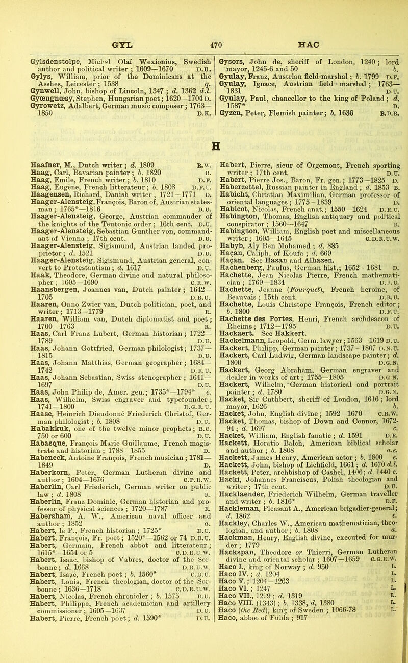 Gylsdenstolpe, Michel Olai Wexionius, Swedish author and political writer ; 1609—1670 D.n. Gylys, William, prior of the Dominicans at the Asshes, Leicester ; 1538 q. Gsmwell, John, bishop of Lincoln, 1347 ; d. 1362 d.l. Gyoengncesy, Stephen, Hungarian poet; 1620—1704 d. Gyrowetz, Adalbert, German music composer; 1763— 1850 D.K. Gysors, John de, sherifiE of London, 1240; lord mayor, 1245-6 and 50 b. Gyulay, Franz, Austrian field-marshal; 6. 1799 d.f. Gyulay, Ignace, Austrian field - marshal; 1763— 1831 D.U. Gyulay, Paul, chancellor to the king of Poland : d. 1587* D. Gyzen, Peter, Flemish painter; 6. 1636 B.D.B. Haafner, M., Dutch writer; d. 1809 Haag, Carl, Bavarian painter ; h. 1820 Haag, Emile, French writer; 6. 1810 Haag, Eugene, French litterateur; 6. 1803 d.p.u. Haagensen, Richard, Danish writer ; 1721 — 1771 D. Haager-Alensteig, Francois, Baron of, Austrian states man ; 1765*—1816 D.u, Haager-Alensteig, George, Austrian commander of the knights of the Teutonic order ; 16th cent. D.U. Haager-Alensteig, Sebastian Gunther von, command- ant of Vienna ; 17th cent. D.U. Haager-Alensteig, Sigismund, Austrian landed pro- prietor; d. 1521 D.u. Haager-Alensteig, Sigismund, Austrian general, con- vert to Protestantism ; d. 1617 D.u. Haak, Theodore, German divine and natural philoso- pher ; 1605—1690 C.E.w. Haansbergen, Joannes van, Dutch painter; 1642— 1705 D.K.U. Haaren, Onno Zwier van, Dutch politician, poet, and writer; 1713—1779 r. Haaren, William van, Dutch diplomatist and poet; 1700-1763 R. Haas, Carl Franz Lubert, German historian ; 1722— 1789 D.u. Haas, Johann Gottfried, Germ.an philologist; 1737— 1815 D.u. Haas, Johann Matthias, German geographer; 1684— 1742 D.R.U. Haas, Johann Sebastian, Swiss stenographer ; 1641— 1697 D.u. Haas, John Philip de, Amer. gen.; 1735*—1794* e. Haas, Wilhelm, Swiss engraver and typefounder; 1741-1800 D.G.E.U. Haase, Heinrich Dieudonne Friederich Christof, Ger- man philologist; 6. 1808 D. u. Habakkuk, one of the twelve minor prophets; B.c. 750 or 600 D.u. Habasque, Francois Marie Guillaume, French magis- trate and historian ; 1788- 1855 D. Habeneck, Antoine Fran9ois, French musician; 1781— 1849 D. Haberkom, Peter, German Lutheran divine and author ; 1604—1676 C.P.R.w. Haberlin, Carl Friederich, German writer on public law ; d. 1808 R. Haberlin, Franz Dominic, German historian and pro- fessor of physical sciences ; 1720—1787 R. Habersham, A. W., American naval officer and author ; 1852 a. Hubert, le P., French historian ; 1725* D.u. Hubert, Frangois, Fr. poet; 1520*—1562 or 74 d.r.u. Hubert, Germain, French abbot and litterateur; 1615*-1654 or 5 C. D. R. u. w. Hubert, Isaac, bishop of Vabres, doctor of the Sor- bonne;d. 1668 D.R.U.w. Hubert, Isaac, French poet ; 6. 1560* c.d.u. Hubert, Louis, French theologian, doctor of the Sor- bonne; 1636—1718 C.D.R.u.w. Habert, Nicolas, French chronicler ; 6. 1576 D.u. Hubert, Philippe, French academician and artillery commissioner ; 1605 —1637 D. u. Hubert, Pierre, French poet; d. 1590* D.u. Habert, Pierre, sieur of Orgemont, French sporting writer ; 17th cent. D.U. Habert, Pierre Jos., Baron, Fr. gen.; 1773-1825 D. Haberzettel, Russian painter in England ; d. 1853 B. Habicht, Christian Maximilian, German professor of oriental languages; 1775 -1839 D, Habicot, Nicolas, French anat.; 1550—1624 D.R.U. Habingrton, Thomas, English antiquary and political conspirator; 1560—1647 R. Habington, William, English poet and miscellaneous writer; 1605—1645 o. D.R.U.w. Habyb, Aly Ben Mohamed ; d. 885 Hagan, Caliph, of Koufa ; d. 669 Hagan. See Hasan and Alhazen. Hachenberg, Paulus, German hist.; 1652—1681 D. Hachette, Jean Nicolas Pierre, French mathemati- cian ; 1769—1834 D.H.U. Hachette, Jeanne (Fourquet), French heroine, of Beauvais ; 15th cent. D.R.U. Hachette, Louis Christope Frangois, French editor; b. 1800 D.F.U. Hachette des Fortes, Henri, French archdeacon of Rheims; 1712-1795 D.U. Hackaert. See Hakkert. Hackelmann, Leopold, Germ, lawyer; 1563—1619 d.u. Hackert, Philipp, German painter; 1737- 1807 d.n.u. Hackert, Carl Ludwig, German landscape painter; d. 1800 D.G.N. Hackert, Georg Abraham, German engraver and dealer in works of art; 1755—1805 D.G.N. Hackert, Wilhelm,’German historical and portrait painter; d. 1780 D.G.N. Hacket, Sir Cuthbert, sheriff of London, 1616; lord mayor, 1626 b. Hacket, John, English divine; 1592—1670 C.R.W. Hacket, Thomas, bishop of Down and Connor, 1672- 94 ; d. 1697 c. Hacket, William, English fanatic ; d. 1591 d.r. Hackett, Horatio Balqh, American biblical scholar and author ; 6. 1808 a.e. Hackett, James Henry, American actor; 6. 1800 e. Hackett, John, bishop of Lichfield, 1661; d. 1670 d.l. Hackett, Peter, archbishop of Cashel, 1406; d. 1440 c. Hacki, Johannes Franciscus, Polish theologian and writer; 17th cent. D.U. Hacklaender, Friederich Wilhelm, German traveller and writer ; 6. 1816* d.f. Haekleman, Pleasant A., American brigadier-general; d. 1862 e. Hackley, Charles W., American mathematician, theo- logian, and author; 6. 1808 <*• Hackman, Henry, English divine, executed for mur- der; 1779 Hackspan, Theodore or Thierri, German Lutheran divine and orientiil scholar ; 1607—16-59 C.G.R.W. Haco I., king of Norway ; d. 950 1“ Haco IV.; d. 1204 L- HacoV; 1204-1263 l- Haco VI.; 1247 i- Haco VII., 1299 ; d. 1319 Haco VIII. (1343); b. 1338, d. 1380 L Haco {the Red), king of Sweden ; 1066-78 i-' Haco, abbot of Fulda; 917