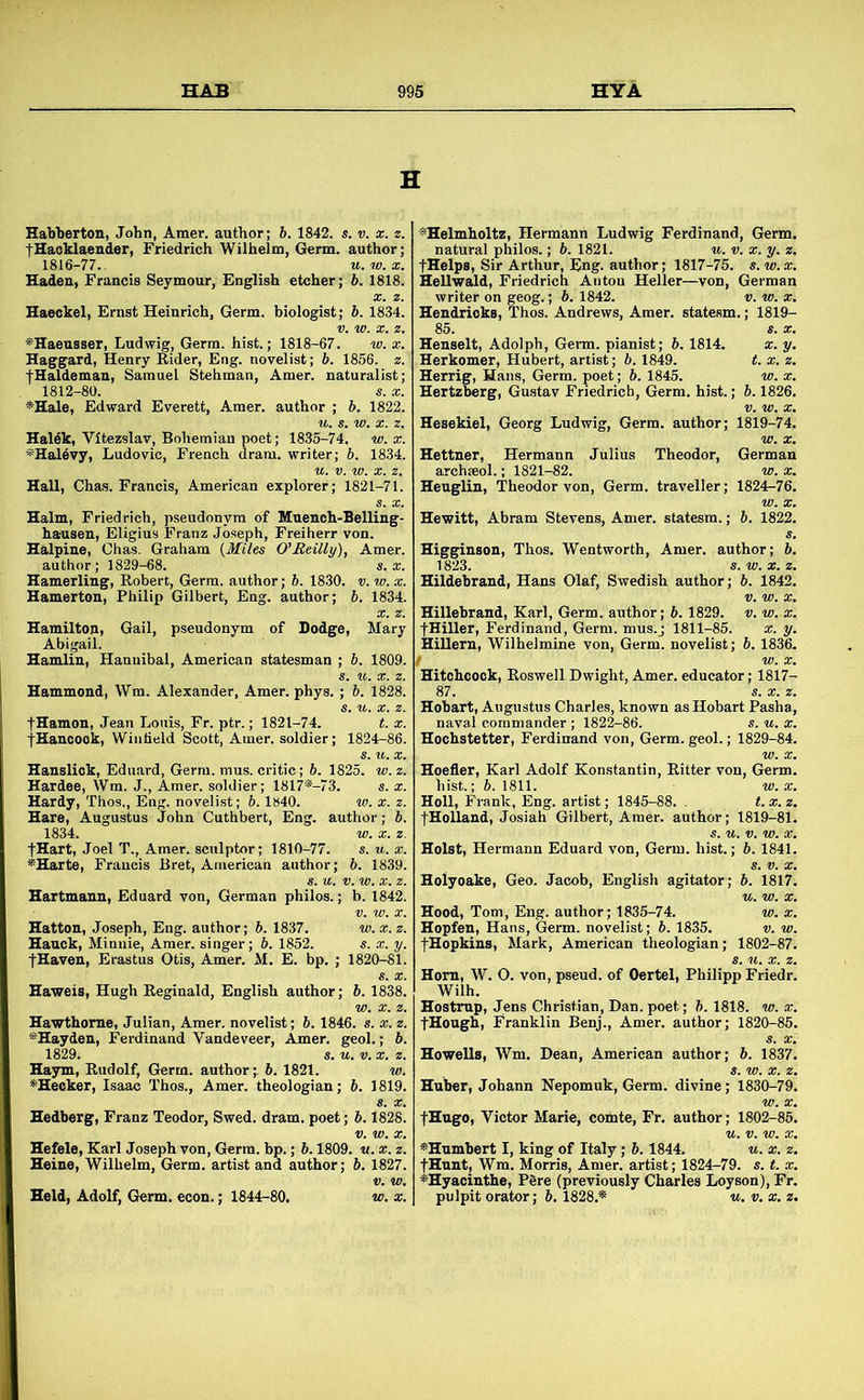 H Habberton, John, Amer. author; b. 1842. s. v. x. «. IHaoklaender, Friedrich Wilhelm, Germ, author; 1816-77.. u.w.x. Haden, Francis Seymour, English etcher; h. 1818. Haeckel, Ernst Heinrich. Germ, biologist; h. 1834. ^Haeusser, Ludwig, Germ, hist.; 1818-67. w. x. Haggard, Henry Rider, Eng. novelist; b. 1856. z. fHaldeman, Samuel Stehman, Amer. naturalist; 1812-80. s. X. *Hale, Edward Everett, Amer. author ; b. 1822. Haldk, Vitezslav, Bohemian poet; 1835-74. w. x. *Hal6vy, Ludovic, French dram, writer; b. 1834. Hall, Chas. Francis, American explorer; 1821-71. ^Helmholtz, Hermann Ludwig Ferdinand, Germ, natural philos.; b. 1821. u. v. x. y. z. fHelps, Sir Arthur, Eng. author; 1817-75. s.w.x. Hellwald, Friedrich Anton Heller—von, German writer on geog.; b. 1842. v. w. x. Hendricks, Thos. Andrews, Amer. statesm.; 1819- 85. «. X. Henselt, Adolph, Gei-m. pianist; b. 1814. x. y. Herkomer, Hubert, artist; b. 1849. t. x. z. Herrig, Hans, Germ, poet; b. 1845. w. x. Hertzberg, Gustav Friedrich, Germ. hist.; b. 1826. Hesekiel, Georg Ludwig, Germ, author; 1819-74. Hettner, Hermann Julius Theodor, German archseol.; 1821-82. w. x. Heuglin, Theodor von. Germ, traveller; 1824-76. Halm, Friedrich, pseudonym of Muench-Belling- ha-usen, Eligius Franz Joseph, Freiherr von. Halpine, Chas. Graham {Miles O’lteilly), Amer. author; 1829-68. s. x. Hamerling, Robert, Germ, author; b. 1830. v. w. x. Hamerton, Philip Gilbert, Eng. author; b. 1834. Hamilton, Gail, pseudonym of Dodge, Mary Abigail. Hamlin, Hannibal, American statesman ; b. 1809. Hammond, Wm. Alexander, Amer. phys. ; b. 1828. fHamon, Jean Louis, Fr. ptr.; 1821-74. t. x. fHancook, Winfield Scott, Amer. soldier; 1824-86. Hewitt, Abram Stevens, Amer. statesm.; b. 1822. Higginson, Thos. Wentworth, Amer. author; b. 1823. s.w.x.z. Hildebrand, Hans Olaf, Swedish author; b. 1842. V. w. X, Hillebrand, Karl, Germ, author; b. 1829. v. w. x. fHiller, Ferdinand, Germ, mus.j 1811-85. *. y. Hillern, Wilhelmine von. Germ, novelist; b. 1836. I w. X. Hitchcock, Roswell Dwight, Amer. educator; 1817- 87. s. *. z. Hobart, Augustus Charles, known as Hobart Pasha, naval commander ; 1822-86. s. u. x. Hochstetter, Ferdinand von. Germ. geol.; 1829-84. Hansliok, Eduard, Germ. mus. critic; b. 1825. w. z. Hardee, Wm. J., Amer. soldier; 1817*-73. s. x. Hardy, Thos., Eng. novelist; 6. lB40. w. x. z. Hare, Augustus John Cuthbert, Eng. author; b. 1834. w. X. z. fHart, Joel T., Amer. sculptor; 1810-77. s. u. x. *Harte, Francis Bret, American author; 6. 1839. Hartmann, Eduard von, German philos.; b. 1842. Hatton, Joseph, Eng. author; b. 1837. w. Hauck, Minnie, Amer. singer; b. 1852. s. fHaven, Erastus Otis, Amer. M. E. bp. ; 1820-81. Haweis, Hugh Reginald, English author; b. 1838. Hawthorne, Julian, Amer. novelist; b. 1846. s. x. z. *Hayden, Ferdinand Vandeveer, Amer. geol.; b. 1829. s. u. V. X. z. Haym, Rudolf, Germ, author;, b. 1821. w. *Hecker, Isaac Thos., Amer. theologian; b. 1819. Hoefier, Karl Adolf Konstantin, Ritter von. Germ hist.; b. 1811. w. x Holl, Frank, Eng. artist; 1845-88. . t.x.z fHolland, Josiah Gilbert, Amer. author; 1819-81 Holst, Hermann Eduard von. Germ. hist.; b. 1841 Holyoake, Geo. Jacob, English agitator ; b. 1817 Hood, Tom, Eng. author; 1835-74. w. a: Hopfen, Hans, Germ, novelist; b. 1835. v. w fHopkins, Mark, American theologian; 1802-87 Horn, W. O. von, pseud, of Oertel, Philipp Friedr Wilh. Hostmp, Jens Christian, Dan. poet; b. 1818. w. a; fHough, Franklin Benj., Amer. author; 1820-85 Howells, Wm. Dean, American author; 5. 1837 Huber, Johann Nepomuk, Germ, divine; 1830-79 Hedberg, Franz Teodor, Swed. dram, poet; b. 1828. fHugo, Victor Marie, comte, Fr. author; 1802-85 Hefele, Karl Joseph von. Germ. bp.; b. 1809. «. x. z. Heine, Wilhelm, Germ, artist and author; b, 1827. Held, Adolf, Germ. econ.; 1844-80. v>. x. ^Humbert I, king of Italy; b. 1844. u. x. z. fHunt, Wm. Morris, Amer. artist; 1824-79. s. t. x. ^Hyacinthe, P6re (previously Charles Loyson), Fr. pulpit orator; b. 1828.* u. v. x. z.