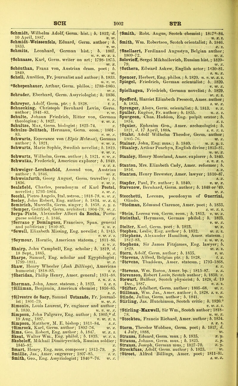 Schmidt, Wilhelm Adolf, Germ, hist.; b, 1812, d. 10 April, 1887. v. tv. Schmidt-Weissenfels, Eduard, Germ, author; b. 1833. V. w. Schmitz, Leonhard, German hist.; b. 1807. fSchnaase, Karl, Germ, writer on art; 1798-1875. Schonthan, Frauz von, Austrian dram, poet; b. 1849. • w. Scholl, Aurelien, Fr. journalist and author; b. 1833. ^Schopenhauer, Arthur, Germ, philos.; 1788-1860. Schrader, Eberhard, Germ. Assyriologist; b. 1836. Sohreyer, Adolf, Germ. ptr.; b. 1828. t. x. Sohueoking, Christoph Bernhard Levin, Germ. author; 1841-83. v.w. Schulte, Johann Friedrich, Ritter von, German theologian; b. 1827. v. w. x. Schultze, Max, Germ, biologist; 1825-74. x. Schulze-Delitsch, Hermann, Germ. econ.; 1801- 83. t>. w. X. Schwartz, Esperance von {Elp-is Mdosna), German author; 6. 1821. v. to. x. Schwartz, Marie Sophie, Swedish novelist; b. 1819. Schwartz, Wilhelm, Germ, author; b. 1821. v. tv. x. Schwatka, Frederick, American explorer; b. 1849. Schweiger-Lerchenfeld, Amand von, Austrian author; b. 1846. w. x. Sohweinfurth, Georg August, Germ, traveller; b. 1836. V. w. X. Sealsfield, Charles, pseudonym of Karl Postel, novelist; 1793-1864. ' s. to. x. Seochi, Pietro Angelo, Ital.astron.; 1818-78. ti. w. x. Seeley, John Robert, Eng. author; b. 1834. tv.x.z. Sem'brich, Marcella, Germ, singer; 6. 1858. x. y. z. jSemper, Gottfried, Germ, architect; 1804-79. w.x. Serpa-Pinto, Alexander Albert da Rocha, Portu- guese soldier; 5.1846. X. fSerrano y Dominguez, Francisco, Span, general and politician ; 1810-85. s. ti. x. *Sewell, Elizabeth Missing, Eng. novelist; b. 1815. fSeymour, Horatio, American statesm.; 1811-86. Shairp, John Campbell, Eng. scholar; b. 1819, d. 18 Sept., 1885. to. x. Sharpe, Samuel, Eng. scholar and Egyptologist; 1799-1881. w.x. Shaw, Henry Wheeler {Josh Billings), American humorist; 1818-85. s. x. fSheridan, Philip Henry, Amer. general; 1831-88. s. u. X. z. Sherman, John, Amer. statesm.; b. 1823. s. x. z. fSilliman, Benjamin, American chemist; 1816-85. fSilvestre de Sacy, Samuel Vstazade, Fr. journal- ist; 1801-79. u.w.x. Simonin, Louis Laurent, Fr. engineer and author; b. 1830. u. V. to. X. Simpson, John Palgrave, Eng. author; b. 1805,* d. 19 Aug., 1887. V. w. X. z. Simpson, Matthew, M. E. bishop; 1811-84. s.x. fSimrock, Karl, Germ, author; 1802-76. w. x. Sims, Geo. Robert, Eng. author; b. 1847. w. x. z. Skeat, Walter Wm., Eng. philol.; b. 1835. w. x. z. Skobeleff, Mikhail Dimitryevitch, Russian soldier; 1845-82. a:. Smart, Henry, Eng. mus. composer ; 1813-79. y. Smillie, Jas., Amer. engraver; 1807-85. s. x. Smith, Geo., Eng. Assyriologist; 1840*-76. tv.x. fSmith, Robt. Angus, Scotch chemist; 18i7*-84. Smith, Wra. Robertson, Scotch orientalist; b. 1846. fSnellaert, Ferdinand Augnstvn, Belgian author; 1809-72. ■ w. X. Solovieff, Sergei Mikhailovich, Russian hist.; 1820- 79. to. X. fSothern, Edward Askew, English actor; 1830-81. Spencer, Herbert, Eng. philos.; b. 1820. n. v. w. x. z. Spiegel, Friedrich, German orientalist; 6.. 1820. Spielhagen, Friedrich, German novelist; b. 1829. Spofford, Harriet Elizabeth Prescott, Amer. author; 6. 1835. 5. w. X. Sprenger, Alo)'s, Germ, orientalist; b. 1813. v. x. Spuller, Eug6ne, Fr. author; b. 1835. u. x. z. Spurgeon, Chas. Haddou, Eng. pulpit orator; b. 1834. a;.z. fSquier, Ephraim Geo., Amer. archaeologist; b. 1821, d. 17 April, 1888v s.v.x.z. fStahr, Adolf Wilhelm Theodor, Germ, author; 1805-76. w. X. Stainer, John, Eng. mus,; b. 1840. u. x. y. z. fStanley, Arthur Penrhyn, English divine; 1815-81. Stanley, Henry Moreland, Amer. explorer; b. 1840. Stanton, Mrs. Elizabeth Cady, Amer. reformer; b. 1816. • s.x. Stanton, Henry Brewster, Amer. lawyer; 1810-87. Stapfer, Paul, Fr. author; b. 1840. v. w. x. Stavenow, Bernhard, Germ, author; b. 1848 or ’49. w. X. Stecchetti, Lorenzo, pseudonym of Guerrini, Olindo. *Stedman, Edmund Clarence, Amer. poet; b. 1833. *Stein, Lorenz von. Germ, econ.; b. 1813. v. w. x. Steinthal, Heymann, German philol.; b. 1823. Stelter, Karl, Germ, poet; b. 1823. w. x. Stephen, Leslie, Eng. author; b. 1832. w. x. z. fStephens, Alexander Hamilton, Amer. statesm.; Stephens, Sir James Fitzjames, Eng. lawyer; Stern, Adolf, Germ, author; b. 1835. 'v.'w *Stevens, Alfred, Belgian ptr.; b. 1828. t. ■S'Stevens, Thaddeus, Amer. statesm.; 1793-186! s'Stevens, Wm. Bacon, .Amer. hp.; 1815-87. s. x. Stevenson, Robert Louis, Scotch author; b. 1850. x. Stewart, Balfour, Scotch physicist; b. 1828, d. 19 Dec., 1887. t;. x. z. *Stifter, Adalbert, Germ, author; 1805-68. w. x. Stillman, Win. Jas., Amer. author; b. 1828. s. v. x. Stinde, Julius, Germ, author; b. 1841. w. Stirling, Jas. Hutchinson, Scotch critic; b. 1820.* fStirling-Maxwell, Sir Wm., Scotch author; 1818- 7 8. ti. w. X, *Stocktou, Francis Richard, Amer. author; b. 1834. Storm, Theodor Woldsen, Germ, poet; b. 1817, d. 4 July, 1888. w. Strauss, Eduard, Germ. mus.; b. 1835. x. y. Strauss, Johann, Germ. mus.; b. 1825. x. y. Strauss, Joseph, German mus.; 1827-70. x. y. Streckfuss, Adolf, Germ, author; 6.1823. to. fStreet, Alfred Billings, Amer. poet; 1811-81.