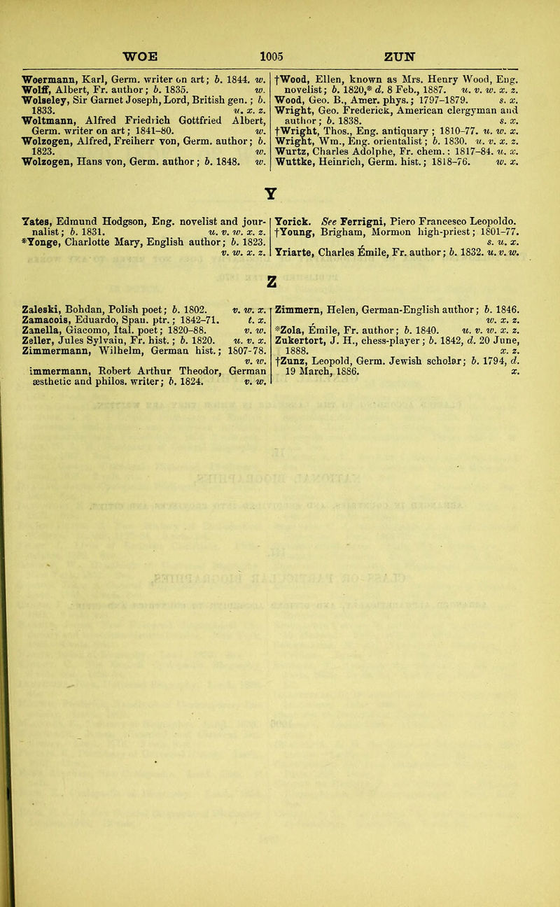 'Woermann, Karl, Germ, writer on art; b. 1844. w. Wolff, Albert, Fr. author; 6.1836. w. Wolseley, Sir Garnet Joseph, Lord, British gen.; b. 1833. V. X. a. Woltmann, Alfred Friedrich Gottfried Albert, Germ, writer on art; 1841-80. w. Wolzogen, Alfred, Freiherr von. Germ, author; b. 1823. w. Wolzogen, Hans von. Germ, author; b. 1848. tv. fWood, Ellen, known as Mrs. Henry Wood, Eiig. novelist; b. 1820,* d. 8 Feb., 1887. u. v. w. x. z. Wood, Geo. B., Amer. phys.; 1797-1879. s. x. Wright, Geo. FredericJs, American clergyman and author; b. 1838. s. x, fWright, Thos., Eng. antiquary ; 1810-77. w. w. x. Wright, Wm., I5ng. orientalist; b. 1830. u. v. x. z. Wurtz, Charles Adolphe, Fr. chem.: 1817-84. u. x. Wuttke, Heinrich, Germ. hist.; 1818-76. w. x. Y 7ates, Edmund Hodgson, Eng. novelist and jour-1 Yorick. See Ferrigni, Piero Francesco Leopoldo. nalist; b. 1831. «. v. w. x. z. fYonng, Brigham, Mormon high-priest; 1801-77. *Yonge, Charlotte Mary, English author; b. 1823. , s. u. x. V. vj. X. z. 1 Yriarte, Charles Emile, Fr. author; b. 1832. u. v. w. z Zaleski, Bohdan, Polish poet; b. 1802. v. vr. x. Zamaoois, Eduardo, Spau. ptr.; 1842-71. t. x. Zanella, Giacomo, Ital. poet; 1820-88. v. w. Zeller, Jules Sylvain, Fr. hist.; ft. 1820. w. v. x. Zimmermann, Wilhelm, German hist.; 1807-78. immermann, Eobert Arthur Theodor, German aesthetic and philos. writer; b, 1824. v, w. Zimmern, Helen, German-English author; 6.1846. ■»Zola, Emile, Fr. author; b. 1840. u. v. w. x. z. Zukertort, J. H., chess-player; b. 1842, d. 20 June, 1888. X. z. fZunz, Leopold, Germ. Jewish scholar; b. 1794, d. 19 March, 1886. x.