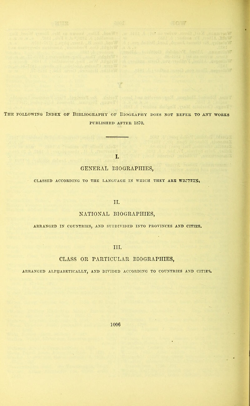 The followikg Index of Bibliogeaphy of Biogbaphy does not kefeb to ant wokxs PCBLISHED AFTER 1870. I. GENERAL BIOGRAPHIES, CLASSED ACCORDING TO THE LANGUAGE IN WHICH THEY ARB WRITTBII-t NATIONAL BIOGRAPHIES, ARRANGED IN COUNTRIES, AND SUBDIVIDED INTO PROVINCES AND CITIES. III. CLASS OR PARTICULAR BIOGRAPHIES, ARRANGED ALP^ABETICALLT, AND DIVIDED ACCORDING TO COUNTRIES AND CITIES.
