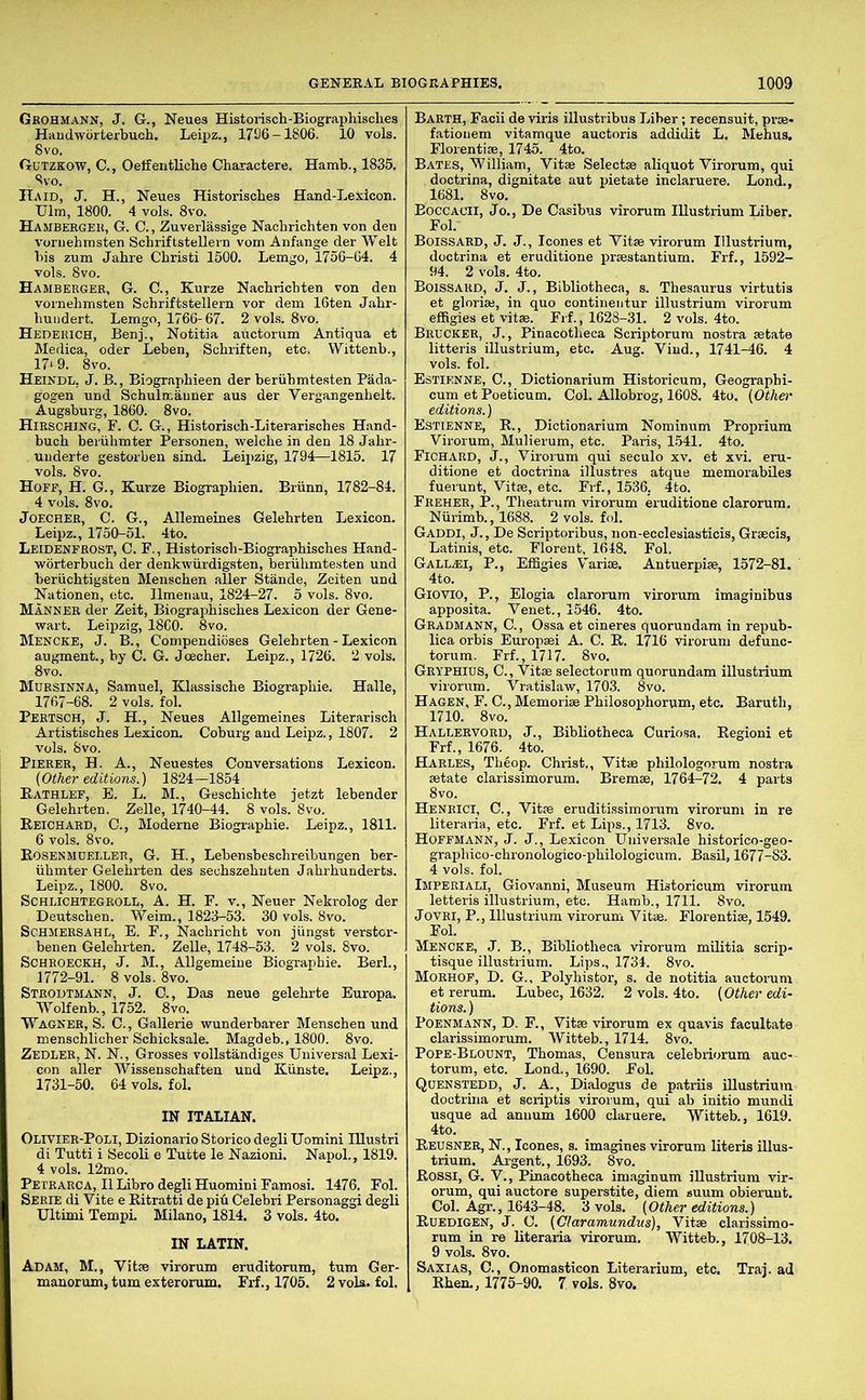 Grohmann, J. G., Neues Historisch-Biographisches Haudworterbuch, Leipz., 1796-1806. 10 vols. 8vo. Gutzkow, C., Oeffentliche Charactere. Hamb., 1835. Svo. ITaid, J. H., Neues Historisobes Hand-Lexicon. Ulm, 1800. 4 vols. 8vo. Hambeeger, G. C., Zuverlassige Nachrichten von den voniehmsten Schriftstellern vom Anfange der Welt bis zum Jahre Cbristi 1500. Lemgo, 1756-04. 4 vols. 8vo. Hambeeger, G. C., Kurze Nacbricbten von den voinehmsten Scbriftstellem vor dem 16ten Jabr- buiidert. Lemgo, 1766-67. 2 vols. 8vo. Hedekich, Benj., Notitia auctorum Antiqua et Medica, oder Leben, Scbriften, etc. Wittenb., 17‘9. 8vo. Heindl, j. B., Biogr.apbieen der beriibmtesten Pada- gogen und Scbulmauner aus der Vergangenbelt. Augsburg, 1860. 8vo. Hiesching, F. 0. G., Historiscb-Literariscbes Hand- bucb beiuhmter Personen, welcbe in den 18 Jabr- uuderte gestorben sind. Leipzig, 1794—1815. 17 vols. 8vo. Hoff, H. G., Kurze Biograpbien. Briinn, 1782-84. 4 vols. 8vo. JOECHER, C. G., Allemeines Gelebrten Lexicon. Leipz., 1750-51. 4to. Leidenfrost, C. F., Historiscb-Biograpbisobes Hand- worterbuch der denkwiirdigsten, beriibmtesten und beriicbtigsten Menscben aller Stands, Zeiten und Nationen, etc. llmenau, 1824-27. 5 vols. 8vo. Manner der Zeit, Biograpbiscbes Lexicon der Gene- wart. Leipzig, I860. 8vo. Mencke, j. B., Compendioses Gelebrten - Lexicon augment., by C. G. Joecher. Leipz., 1726. 2 vols. 8vo. Mursinna, Samuel, Klassische Biograpbie. Halle, 1767-68. 2 vols. fob Peetsch, j. H., Neues Allgemeines Literarisoh Artistisches Lexicon. Coburg and Leipz., 1807. 2 vols. 8vo. Pieeer, H. a., Neuestes Conversations Lexicon. (Other editions.) 1824—1854 Rathlef, B. L. M., Gescbicbte jetzt lebender Gelebrten. Zelle, 1740-44. 8 vols. 8vo. Reichaed, C., Moderne Biogi-aphie. Leipz., 1811. 6 vols. 8vo. RoSENMnELLEE, G. H., Lebensbescbreibungen ber- iibmter Gelebrten des sechszebnten Jabrbunderts. Leipz., 1800. 8vo. SCHLICHTEGROLL, A. H. F. V., Neuer Nekrolog der Deutsoben. Weim., 1823-53. 30 vols. 8vo. SCHMEESAHL, E. F., Nacbricht von jiingst verstor- benen Gelebrten. ZeUe, 1748-53. 2 vols. 8vo. SCHROECKH, J. M., Allgemeine Biograpbie. Berb, 1772-91. 8vols. 8vo. Steodtmann, j. O., Das neue gelebrte Europa. Wolfenb., 1752. 8vo. Wagner, S. C. , Gallerie wunderbarer Menscben und menscblicher Schicksale. Magdeb., 1800. 8vo. Zedler, N. N., Grosses vollstandiges Universal Lexi- con aller Wissenscbaften und Kunste. Leipz., 1731-50. 64 vols. fob IN ITALIAN. Oliviee-Poli, Dizionario Storico degli Uomini lUustri di Tutti i Secoli e Tutte le Nazioni. Napob, 1819. 4 vols. 12mo. Petearca, II Libro degli Huomini Famosi. 1476. Fob Seeie di Vite e Ritratti de pifi Celebri Personaggi degli Ultimi Tempi. Milano, 1814. 3 vols. 4to. IN LATIN. Adam, M., Vitse virorum eruditorum, turn Ger- manorum, turn exteroruin. Frf., 1705. 2 vols. fob Barth, Facii de viris illustribus Liber; recensuit, pi-se- fationem vitamque auctoris addidit L. Mebus. Florentise, 1745. 4to. Bates, William, Vitae Selectae aliquot Virorum, qui doctrina, dignitate aut instate inclaruere. Lond., 1681. 8vo. Boccacii, Jo., De Casibus virorum Illustrium Liber. Fob- Boissaed, j. j., leones et Vitse virorum Illustrium, doctrina et eruditions prsestantium. Frf., 1592- 94. 2 vols. 4to. Boissard, j. j. , Bibliotheca, s. Thesaurus virtutis et glnriaj, in quo continentur illustrium virorum effigies et vitse. Frf., 1628-31. 2 vols. 4to. Brucker, j. , Pinacotheca Scriptorum nostra setate litteris illustrium, etc. Aug. Vind., 1741-46. 4 vols. fob Estienne, C., Dictionarium Historicum, Geographi- cum et Poeticum. Cob Allobrog, 1608. 4to. {Other editions.) Estienne, R., Dictionarium Nominum Proprium Virorum, Mulierum, etc. Paris, 1.541. 4to. Fichard, j., Virorum qui seculo xv. et xvi. eru- ditione et doctrina illustres atque memorabiles fuerunt, Vitse, etc. Frf., 1536, 4to. Freher, P., Theatriim virorum eruditions clarorum. NUrimb., 1688. 2 vols. fob Gaddi, J., De Scriptoribus, non-ecclesiasticis, Grsecis, Latinis, etc. Florent, 1648. Fob GALL.EI, P., Effigies Variie. Antuerpi®, 1572-81. Giovio, P., Elogia clarorum virorum imaginibus apposita. Venet., 1546. 4to. Geadmann, C., Ossa et cineres quorundam in repub- lica orbis Europ®i A. C. R. 1716 virorum defunc- torum. Frf., 1717. 8vo. Geyphius, C., Vit® selectorum quorundam illustrium virorum. Vratislaw, 1703. 8vo. Hagen, F. C., Memori® Philosophorum, etc. Baruth, 1710. 8vo. Hallervord, j.. Bibliotheca Curiosa. Region! et Frf., 1676. 4to. Harles, Tbeop. Christ., Vit® philologorum nostra ®tate clarissimorum. Brem®, 1764-72. 4 parts 8vo, Henrici, C., Vit® eruditissimorum virorum in re literaria, etc. Frf. et Lips., 1713. 8vo. Hoffmann, J. J., Lexicon Universale bistorico-geo- grapliico-cbronologico-pbilologicum. Basil, 1677-83. 4 vols. fob Impeeiali, Giovanni, Museum Historicum virorum letteris illustrium, etc. Hamb., 1711. 8vo. JovRi, P., Illustrium virorum Vit®. Florenti®, 1549. Fob Mencke, J. B., Bibliotheca virorum militia scrip- tisque illustrium. Lips., 1734. 8vo. Moehof, D. G., Polyhistor, s. de notitia auctorum et rerum. Lubec, 1632. 2 vols. 4to. {Other edi- tions. ) Poenmann, D. F., Vit® virorum ex quavis facultate clarissimorum. Witteb., 1714. 8vo. Pope-Blount, Thomas, Censura celebriorum auc- torum, etc. Lond., 1690. Fob Quenstedd, J. A., Dialogus de patriis illustrium doctrbia et scriptis virorum, qui ab initio muncli usque ad annum 1600 claruere. Witteb., 1619. 4to. Reusner, N., leones, s. imagines virorum Uteris iUus- trium. Argent., 1693. 8vo. Rossi, G. V., Pinacotheca imaginum illustrium vir- orum, qui auctore superstite, diem euum obierunt. Cob Agr., 1643-48. 3 vols. {Other editions.) Ruedigen, j. C. {Claramundus), Vit® clarissimo- rum in re Uteraria virorum. Witteb., 1708-13. 9 vols. 8vo. Saxias, C., Onomasticon Literarium, etc. Trai. ad Rben., 1775-90. 7 vols. 8vo.