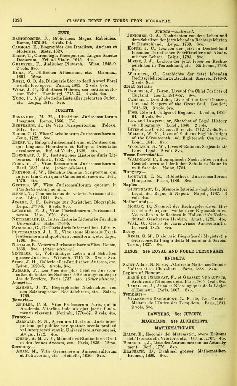 JEWS. Bartoloccius, J., Bibliotheca Magna Rabbinica. Romse, 1675-94. 4 vols. fol. Carmolt, E., Biographies des Israelites, Anciens et Modernes. Metz, 182'!. Ebert, T., Cbronologia Prsecipnorum Linguae Sanctae Dootorum. Erf. ad Viadr., 1615. 4to. GRiVEFFEB, F., Judiscber Plutarch. Wien, 1848-9. 2 vols. 8vo. Korn, F., Jiidischen Athenaeum, etc. Grimma., 1851. 16mo. Rossi, G. B. de, Dizionario Storico degli Antori Ebrei e delle loro opere. Parma, 1802. 2 vols. 8vo. Wolf, J. C., Bibliotheca Hebraea, seu notitia .aucto- rum Hebr. Hamburgi, 1715-38. 4 vols. 4to. Ydng, P., AlphabetischeListeaUergelehrten Juden, etc. Leipz., 1817. 8vo. JURISTS. Benavides, M. M., Illustrium JurUconsultorum Imagines. Romae, 1566. Fol. Bertrandi, j., De Vitis Jurisperitorum. Tolosae, 1617. 4to. Buder, C. G.,Vitae Clarissimorum Jurisconsultorum. Jenae, 1722. 8vo. Ebert, T., Eulogia Jurisconsultorum etPoliticorum, qui Linguam Hebraicam et Reliquas Oiieutales excolueruut. Frf. ad Viadr., 1628. 4to. Eisenhart, j. F., Institutiones Historiae Juris Lit- terarim. Helmst., 1752. 8vo. Fichard, j. , Vitae Recentorum Jurisconsultorum. Basil, 1537. 4to. (Other editions.) Fretmon, j. W., Elenchus Omnium Scriptorum, qui in jure tarn Civili quam Canonico claruerunt. Frf., 1579. 4to. Grotios, W., Vitae Jurisconsultorum quorum in Pandectis extant nomina. Henel, T., Commentarius de veteris Jurisconsultis, etc. Lips., 1641. 8vo. JoGLER, J. F., Beitrage zur Juristchen Biographic. Leipz., 1773-8. 6 vols. 8vo. Leickher, F. j.. Vitae Clarissimorum Jurisconsul- torum. Lips., 1676. 8vo. Nettelbladt, D., Initia Historiae Litterariae Juridicae Universalis. Hala;, 1764-8. Panciroli, G., De Claris Juris Interpretibus. Libri iv. PuiiTTMANANN, J. L. E., Vitae atque Memoriae Bxcel- lentissimorum aliquot Jurisconsultorum, etc. Lips., 1796. 8vo. BDTiLlDS,B.,Veterum JurisconsultorumVitae. Romae, 1535. 8vo. (Other editions.) SiNCEHOS, C., Vollstandiges Leben und Schriften grosser Juristen. Wittenb., 1715-18. 3voLs. 8vo. Stepp, J. H., Gallerie aller Juridischen Autoren, etc. Leipz., 1820-5. 4 vols. 8vo. Taisand, P., Les Vies des plus Celebres Juriscon- sultes de toutes les Nations ; Edition angment^e par Jos. de Ferriere. Paris, 1737. 4to. (Othei-editions.) Austria— Eanner, j. T., Biograph ische Nachrichten von den Salzbrugischeu Kechtslehrern, etc. Salzb., 1789. Bavaria— Zeidler, C. S., Vitae Professomm .Turis, qui in Academia Altorfina inde ab ejus jactis funda- mentis vixerunt. Norimb., 1770-87. 3 vols. 4to. France— Bernard, N. N., Speculum Illustrium Juris inter- pretum qui publice per quatuor secula profes.si vel interpretati sunt in Universitate Avenionensi. Avign., 1712. 4to. Dupin, a. M. j. j., Manuel des Etudiants en Droit et des Jeunes Avocats, etc. Paris, 1835. 12mo. Germany— Adam, M., Vitae Germanorum Jurisconsultorum et Politicorum, etc. Heidelb., 1620. 8vo. JURISTS—continued. Jenichen, G. a., Nivchrichten von dem Leben und dem Schriften der jetzt lebenden Rechtsgelehrtea in Deutschland. Leipz., 1739. 8vo. Koppe, j. C., Lexicon der jetzt in Deutschland lebenden Juristischen Schriftsteller und Akade- mischen Lehrer. Leipz., 1793. 8vo. Moser, J. J., Lexicon der jetzt lebenden Rechts- gelehi-ten in Teutschlaud, etc. Ziillichau, 1738. 8vo. Weidlich, C., Geschichte der jetzt lebenden Rechtsgelehrten in Teutsohland. Merseb., 1748-9. 2 vols. 8vo. Great Britain— Campbell, J., Baron, Lives of the Chief Justices of England. Lond., 1849-57. 8vo. Campbell, Lord John, Lives of the Lord Chancel- lors and Keepers of the Great Seal. London, 1845-69. 8 vols. 8vo. Foss, Edward, Judges of England. London, 1851- 64. 9 vols. 8vo. Law and Lawyers; or, Sketches of Legal History and Biography. Lond., 1840. 2 vols. LiVESofthe Lord Chancellors, etc. 1712. 2vols. 8vo. Welsbt, W. N., Lives of Eminent English Judges of the Seventeenth and Eighteenth Centuries. Lond., 1846. 8vo. WooLRYCH, H. W., Lives of Eminent Serjeants-at- Law. Lond. 2 vols. 8vo. Hesse-Darmstadt— Waldmann, P., Biographisohe Nachrichten ven den Reohtslehrern auf derhohen Schule zu Mainz in xviii Saeculo. Mainz, 1784. Hungary— Horvath, I. S., Bibliotheca Jurisconsultorum Hungarise. Posen, 1786. 8vo. Naples— Giustiniani, L., Memorie Istoriche degli Scrittori Legali del Regno di Napoli. Napol., 1787. 3 vols. 4 to. Netherlands— Mourik, B., Naamrol der Rechtsgeleerde en His- torische Selirijvers, welke over R giszaaken en Voorvallen in de Rechten in Holland in’t Neder- duitsch Geschreven Hebben. Amst., 1728. 4to, WaL, G., Ofatio de Claris Frisise Jurisconsultis. Leovard, 1825. 8vo. Savoy— Regis, G. M., Dizionario P.iograficodi Magistral e Giureconsulti Insigni della Mouarchia di Savoia. Torin., 1837. 8vo. KINGS. See ROYAL AND NOBLE PERSONAGES. KNIGHTS. Saint Allais, N. N. de, L’Ordrede Malte. ses Grands- Maitres et sex Chevaliers. Paris, 1838. 8vo. Legion of Honour— Babi6 de Bercenat, F., et Grasset StSauveur, ArchivesderHonneur.etc. Paris,1805. 4vols.8vo. Larallee, j., Annales Ndcrologiques de la Legion d’Honneur. Paris, 1807. 8vo. Templars— Villeneuve-Bargemont, L. F. de, Les Grands- Maltres de I’Ordre des Templiers. Paris, 1841. 2 vols. 8vo. LAWYERS. See JURISTS. MAGICIANS. See ALCHEMISTS. MATHEMATICIANS. Baldi, B., Encomia dei Matematici, overo Epitome dell’ Istoriadelle Vite loro, etc. Urbin., 1707. 4to. Bernoulli, J., Liste des Astronomesconnus Actuell^ ment. Berl., 1776. 8vo. Braubach, D , Denkmal grosser Mathematiker. Bremen, 1800. 8vo.