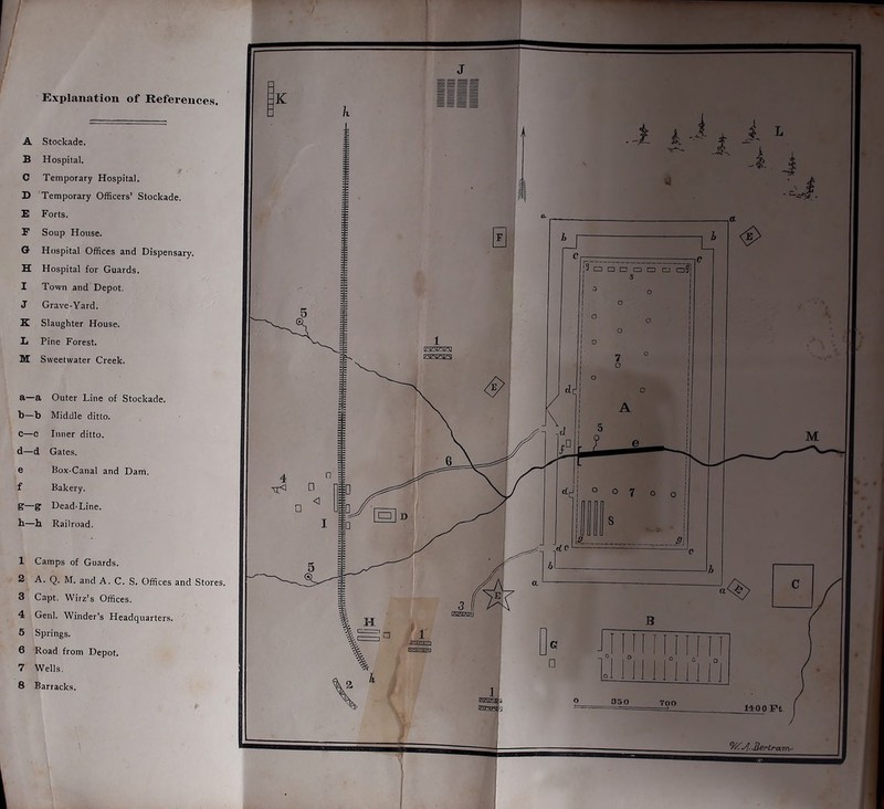 Explanation of References. A Stockade. B Hospital. C Temporary Hospital. D Temporary Officers’ Stockade. B Forts. F Soup House. G Hospital Offices and Dispensary. H Hospital for Guards. I Town and Depot. J Grave-Yard. K Slaughter House. L Pine Forest. M Sweetwater Creek. a—a Outer Line of Stockade, b—b Middle ditto. C—c Inner ditto, d—d Gates. e Box-Canal and Dam. f Bakery. g—g Dead-Line, b—h Railroad. 1 Camps of Guards. 2 A. Q. M. and A. C. S. Offices and Stores. 3 Capt. Wirz’s Offices. 4 Genl. Winder’s Headquarters. 5 Springs. 6 Road from Depot. 7 Wells. 8 Barracks. 3S0 700 1400 Ft ~BeHrara~ 1 1 .. - ^ ^ I- i. i