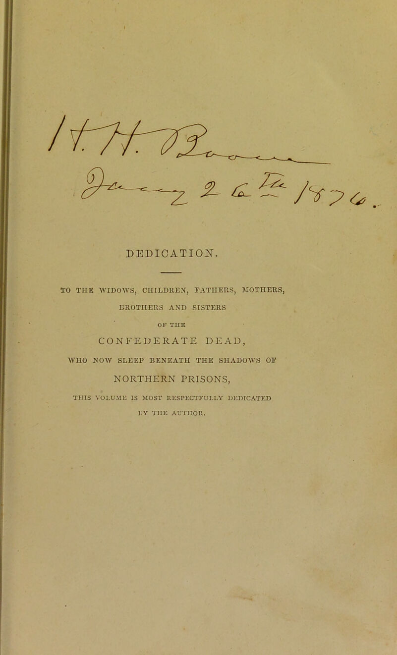 DEDICATI02T. TO THE WIDOWS, CHILDREN, FATHERS, MOTHERS, BROTHERS AND SISTERS OF THE CONFEDERATE DEAD, WHO NOW SLEEP BENEATH THE SHADOWS OF NORTHERN PRISONS, THIS VOLUME IS MOST RESPECTFULLY DEDICATED LY THE AUTHOR.