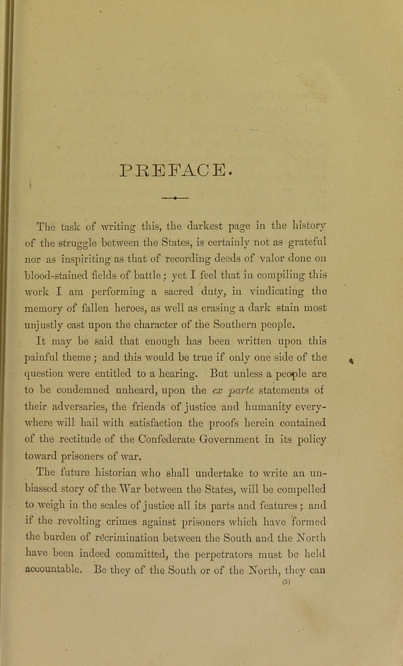 PREFACE. The task of writing this, the darkest page in the history of the struggle between the States, is certainly not as grateful nor as inspiriting as that of recording deeds of valor done on blood-stained fields of battle; yet I feel that in compiling this work I am performing a sacred duty, in vindicating the memory of fallen heroes, as well as erasing a dark stain most unjustly cast upon the character of the Southern people. It may be said that enough has been written upon this painful theme ; and this would be true if only one side of the question were entitled to a hearing. But unless a people are to be condemned unheard, upon the ex pa?’ie statements of their adversaries, the friends of justice and humanity every- where will hail with satisfaction the qiroofs herein contained of the rectitude of the Confederate Government in its policy toward prisoners of war. The future historian who shall undertake to write an un- biassed story of the War between the States, will be compelled to weigh in the scales of justice all its parts and features; and if the revolting crimes against prisoners which have formed the burden of recrimination between the South and the North have been indeed committed, the perpetrators must be hehl accountable. Be they of the South or of the North, they can