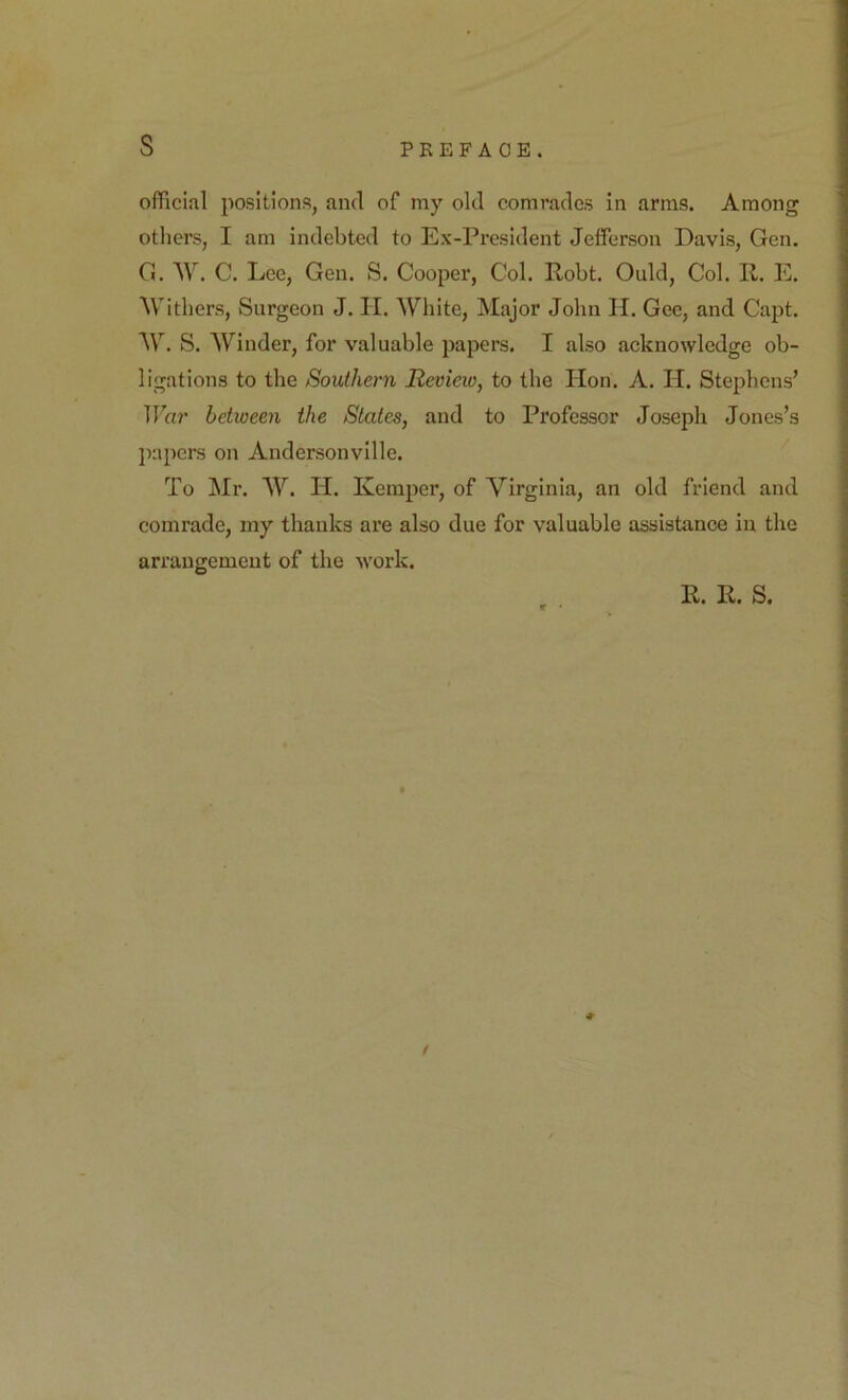 s official positions, and of my old comrades in arms. Among others, I am indebted to Ex-President Jefferson Davis, Gen. G. AV. C. Lee, Gen. S. Cooper, Col. Robt. Quid, Col. R. E. Withers, Surgeon J. II. White, Major John H. Gee, and Capt. W. S. Winder, for valuable papers. I also acknowledge ob- ligations to the Southern Review, to the Hon. A. II. Stephens’ Tla?’ between the States, and to Professor Joseph Jones’s jiapcrs on Andersonville. To Mr. W. H. Kemper, of Virginia, an old friend and comrade, my thanks are also due for valuable assistance in the arrangement of the work. R. R. S. *