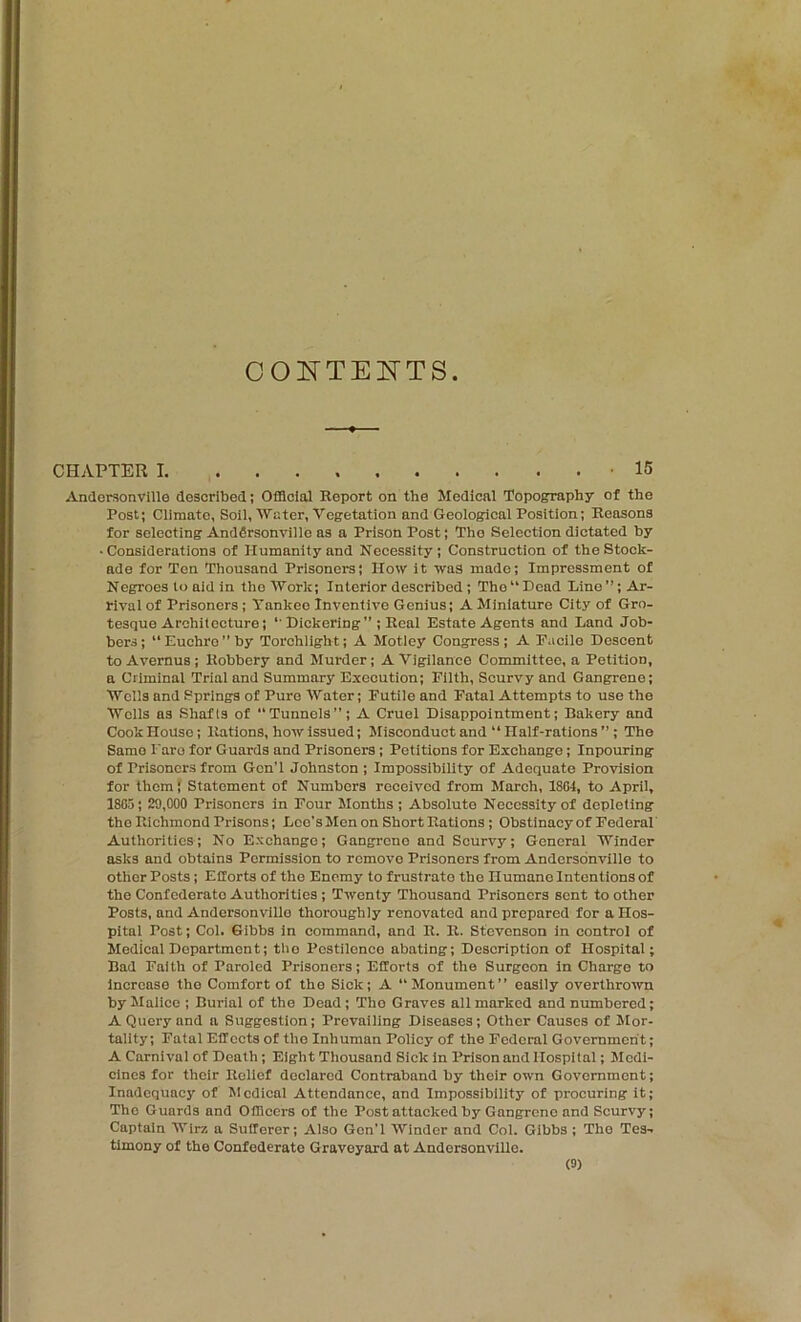 CONTEl^TS CHAPTER 1 15 Andersonville described; Official Report on the Medical Topography of the Post; Climate, Soil, tVater, Vegetation and Geological Position; Reasons for selecting Andfirsonville as a Prison Post; The Selection dictated by ■Considerations of Humanity and Necessity; Construction of the Stock- ade for Ten Thousand Prisoners; How it was made; Impressment of Negroes to aid in the 'Work; Interior described; The “ Dead Line ”; Ar- rival of Prisoners; Yankee Inventive Genius; A Miniature City of Gro- tesque Architecture; '• Dickering” ; Real Estate Agents and Land Job- bers; Euchre” by Torchlight; A Motley Congress; A E.icile Descent to Avernus; Robbery and Murder; A Vigilance Committee, a Petition, a Criminal Trial and Summary Execution; Filth, Scurvy and Gangrene; Wells and Springs of Pure Water; Futile and Fatal Attempts to use the Wells as Shafts of “Tunnels”; A Cruel Disappointment; Bakery and Cook House; Rations, how issued; Misconduct and “ Half-rations ”; The Same Faro for Guards and Prisoners; Petitions for Exchange; Inpourlng of Prisoners from GcnT Johnston ; Impossibility of Adequate Provision for them} Statement of Numbers received from March, 1804, to April, 1805 ; 29,000 Prisoners in Four Months ; Absolute Necessity of depleting the Richmond Prisons; Leo’s Men on Short Rations; Obstinacy of Federal' Authorities; No Exchange; Gangrene and Scurvy; General Winder asks and obtains Permission to remove Prisoners from Andcrsonville to other Posts; Efforts of tho Enemy to frustrate the Humane Intentions of the Confederate Authorities; Twenty Thousand Prisoners sent to other Posts, and Andersonvillo thoroughly renovated and prepared for a Hos- pital Post; Col. Gibbs in command, and R. R. Stevenson in control of Medical Department; tho Pestilence abating; Description of Hospital; Bad Faith of Paroled Prisoners; Efforts of the Surgeon in Charge to Increase the Comfort of tho Sick; A “Monument” easily overthrotvn by Malice ; Burial of tho Dead; Tho Graves all marked and numbered; A Query and a Suggestion; Prevailing Diseases; Other Causes of Mor- tality; Fatal Effects of the Inhuman Policy of the Federal Government; A Carnival of Death; Eight Thousand Sick in Prison and Hospital; Medi- cines for their Relief declared Contraband by their own Government; Inadequacy of Medical Attendance, and Impossibility of procuring it; Tho Guards and Officers of the Post attacked by Gangrene and Scurvy; Captain Wirz a Sufferer; Also Gon'l Winder and Col. Gibbs ; Tho Tes-. timony of the Confederate Graveyard at Andorsonvllle.