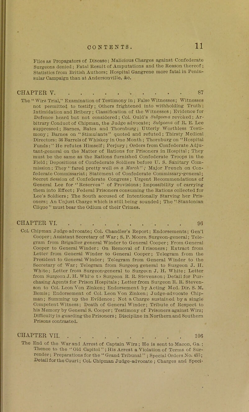 Flics as Propagators of Disease; Malicious Charges against Confederate Surgeons denied; Fatal Result of Amputations and the Reason thereof; Statistics from Dritish Authors; Hospital Gangrene more fatal in Penin- suiar Campaign than at Andersonville, &c. CHAPTER V 87 The “ Wirz Trial,” Examination of Testimony in; False 'Witnesses; Witnesses not permitted to testify; Others frightened into withholding Truth; Intimidation and Bribery; Classification of the Witnesses; Evidenee for Defence heard but not considered; Col. Quid’s Subpoena revoked; Ar- bitrary Conduct of Chipman, the Judge advocate; Subpoena of R. E. Loo suppressed; Barnes, Bates and Thornburg; Utterly Worthless Testi- mony; Barnes on “Stimulants” quoted and refuted; Thirsty Medical Directors: 36 Barrels of Whiskey in One Month; Thornburg on “ Hospitai Funds;” He refutes Himself; Perjury; Orders from Confederate Adju- tant-general on the Matter of Rations for Prisoners in Hospital; They must be the same as the Rations furnished Confederate Troops in the Field; Depositions of Confederate Soldiers before U. S. Sanitary Com- mission; They “fared pretty well on a March ; Major French on Con- federate Commissariat; Statement of Confederate Commissary-general; Secret Session of Confederate Congress; Urgent Recommendations of General Lee for “Reserves” of Provisions; Impossibility of carrying them into Effect; Federal Prisoners consuming the Rations collected for Lee’s Soldiers; The South accused of Intentionally Starving her Pris- oners; An Unjust Charge which is still being sounded ; The “ Stantonlan Clique ” must bear the Odium of their Crimes. CHAPTER VI 90 Col. Chipman Judge-advocate; Col. Chandler’s Report; Endorsements; Gen’l Cooper; Assistant Secretary of War; S. P. Moore, Surgeon-general; Tele- gram from Brigadier general Winder to General Cooper; From General Cooper to General Winder; On Removal of Irlsoners; Extract from Letter from General Winder to General Cooper; Telegram fiom the President to General Winder; Telegram from General Winder to the Secretary of War; Telegram from Surgeoij general to Surgeon J. H. White; Letter from Surgeon-general to Surgeon J. H. White; Letter from Surgeon J. H. While t> Surgeon R. R. Stevenson; Detail for Pur- chasing Agents for Prison Hospitals; Letter from Surgeon R. R. Steven- son to Col. Leon Von Zinken; Endorsement by Acting Med. Dir. S. M, Bemis; Endorsement of Col. Loon Von Zinken; Judge-advocate Chip- man; Summing up the Evidence; Not a Charge sustained by a single Competent Witness; Death of General Winder; Tribute of Respect to his Memory by General S. Cooper; Testimony of Prisoners against Wirz; Difficulty in guarding the Prisoners; Discipline in Northern and Southern Prisons contrasted. CHAPTER VII 106 The End of the War and Arrest of Captain Wirz; Ho is sent to Macon, Ga.; Thence to the “Old Capitol”; His Arrest a Violation of Terms of Sur- render; Preparations for the “ Grand Tribunal ” ; Special Orders No. 453; Detail for the Court; Col. Chipman Judge-ad vooato ; Charges and Spoci-