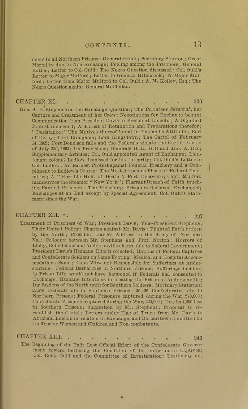 oners In all Northern Prisons; General Grant; Secretary Stanton; Great Mortality due to Non-exchange; Feeling among the Prisoners; General Butler; Letter to Col. Quid; The Negro Question discussed; Col. Quid's Letter to Alajor Mulford; Letter to General Hitohcoek; To Major Mul- ford; Letter from Major Mulford to Col. Quid; A. M. Keiley, Esq.; The Negro Question again; General McClellan. CHAPTER XI , , . . 206 Hon. A. H. Stephens on the Exchange Question; The Privateer Savannah, her Capture and Treatment of her Crew; Negotiations for Exchange begun; Communication from President Davis to President Lincoln; A Dignified Protest unheeded; A Threat of Ketaliation and Preparations therefor; “ Desistanee;  The Motives thereof found in England's Attitude ; Earl of Derby; Lord Brougham; Lord Kingsdown; The Cartel of February 14,1802; FortDonelsonfalls and the Federals violate the Cartel; Cartel of July 22d, 1862; Its Provisions; Generals D.-H. Hill and Jno. A. Dix; Supplementary Articles; Col. Quid appointed Agent of Exchange; Lieu- tenant colonel Ludlow dismissed for his Integrity; Col. Quid’s Letter to Col. Ludlow; An Earnest Protest against Federal Treachery and a Com- pliment to Ludlow’s Course; The Most Atrocious Phase of Federal Enor- mities; A Horrible Hold of Death”; Fort Delaware; Capt. Mulford manoeuvres the Steamer “ New York”; Flagrant Breach of Faith touch- ing Paroled Prisoners; The Vicksburg Prisoners declared Exchanged; Exchanges at an End except by Special Agreement; Col. Quid’s State- ment since the War. CHAPTER XII. -. ,227 Treatment of Prisoners of War; President Davis; Vice-President Stephens; Their United Policy: Charges against Mr. Davis; Plighted Faith broken by the North; President Davis’s Address to the Army of Northern Va.; Colloquy between Mr. Stephens and Prof. Norton; Horrors cf Libby, Belle Island and Andersonville chargeable to Federal Government; President Davis’s Humane Efforts rejected; Rations of Federal Captives and Confederate Soldiers on Same Footing; Medical and Hospital Accom- modations Same; Capt. Wirz not Responsible for Sufferings at Ander- sonville ; Federal Barbarities in Northern Prisons; Sufferings incident to Prison Life would not have happened if Federals had consented to Exchange; Humane Intentions in locating the Prison at Andersonville; Icy Regions of the North unfltfor Southern Soldiers; Mortuary Statistics; 22,570 Federals die in Southern Prisons; 26,436 Confederates die in Northern Prisons; Federal Prisoners captured during the War, 270,000 ; Confederate Prisoners captured during the War, 220,000; Deaths 4,000 less in Southern Prisons; Suggestion by Mr. ,Stephens; Proposal to re- establish the Cartel; Letters under Flag of Truce from Mr. Davis to Abraham Lincoln in relation to Exchange, and Barbarities committed cn Inoffensive Women and Children and Non-combatants. CHAPTER XIII . 240 The Beginning of the End; Last GlHcial Effort of the Confederate Govern- ment toward bettering the Condition of its unfortunate Captives; Col. Robt. Quid and the Committee of Investigation; Testimony do-