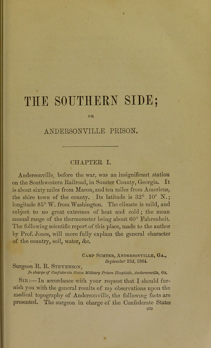 THE SOUTHERN SIDE; OR ANDERSONVILLE PRISON. CHAPTER I. Andersonville. before the war. was aa insignificant station on the Southwestern Railroad, in Sumter County, Georgia. It is about sixty miles from Macon, and ten miles from Americus, the shire town of the county. , Its latitude is 32° 10' N.; longitude 85° W. from Washington. The climate is mild, and subject to no great extremes of heat and cold; the mean annual range of the thermometer being about 60° Fahrenheit. The following scientific report of this place, made to the author by Prof. Jones, will more fully explain the general character of the country, soil, water, &c. Camp Sumter, Andersontille, Ga., September 23d, 1864. Surgeon R. R. Stevenson, In charge of Confederate States Military Prison Hospitals, Andersonville, Go. Sib ;— In accordance with your request that I should fur- nish you with the general results of mj- observations upon the medical topography of Andersonville, the following facts are presented. The surgeon in charge of the Confederate States