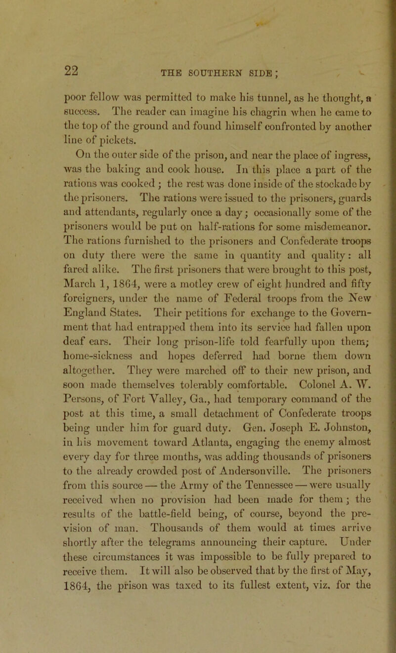 poor fellow was permitted to make his tunnel, as he thought, a success. The reader can imagine his chagrin Avhen he came to the top of the ground and found himself confronted by another line of pickets. On the outer side of the prison, and near the place of ingress, was the baking and cook house. In this place a part of the rations was cooked ; the rest was done inside of the stockade by the prisoners. The rations were issued to the prisoners, guards and attendants, regularly once a day; occasionally some of the prisoners would be put on half-rations for some misdemeanor. The rations furnished to the prisoners and Confederate troops on duty there were the same in quantity and quality: all fared alike. The first i)risoners that were brought to this post, March 1, 1864, were a motley crew of eight hundred and fifty foreigners, under the name of Federal troops from the New England States. Their jjetitions for exchange to the Govern- ment that had entrapped them into its service had fallen iqjon deaf ears. Their long prison-life told fearfully upon them; home-sickness and hopes deferred had borne them down altogetlier. They were marched off to their new prison, and soon made themselves tolerably comfortable. Colonel A. W. Persons, of Fort Valley, Ga., had temporary command of the post at this time, a small detachment of Confederate troops being under him for guard duty. Gen. Joseph E. Johnston, in his movement toward Atlanta, engaging the enemy almost every day for three months, was adding thousands of prisoners to the already crowded post of Andersonville. The prisoners from this source — the Army of the Tennessee — were usually received when no provision had been made for them j the results of the battle-field being, of course, beyond the pre- vision of man. Thousatids of them would at times arrive shortly after the telegrams announcing their capture. Under these circumstances it was impossible to be fully prejiared to receive them. It will also be observed that by the first of May, 1864, the prison was taxed to its fullest extent, viz. for the