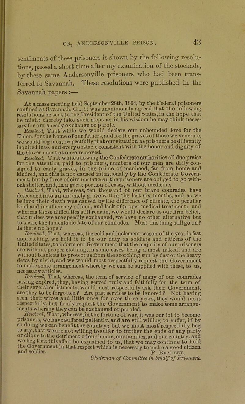 48 sentiments of these prisoners is shown by the following resolu- tions, passed a short time after my examination of the stockade, by these same Andersouville prisoners who had been trans- ferred to Savannah. These resolutions were published in the Savannah papers:— At a mass meeting held September 28th, 1864, by the Federal prisoners confined at Savannah, G.u, it was unanimously agreed that the following resolutions be sent to the President of the United States, in the hope that he might thereby take such steps as in his wisdom he may think neces- sary for our speedy exchange or parole. iiesohed, That while we would declare our unbounded love for the Union, for the home of our fathers, and for the graves of those we venerale, we would beg most respectfully that our situation as prisoners be diligently inquired into, and every obstacle consistent with the honor and dignity of the Government at once removed. Besolmd, That whileallowing the Confederate authorities all due praise for the attention pai(J to prisoners, numbers of our men are daily con- signed to early graves, in the prime of manhood, far from home and kindred, and this is not caused intentionally by the Confederate Govern- ment, but by force of circumstances; the prisoners are obliged to go with- out shelter, and,in a great portion ofcases, without medicine. Resolved, That, whereas, ten thousand of our brave comrades have descended into an imtimely grave wilhin the last six months, and as we believe their death was caused by the diflerenceof climate, the peculiar kind and insufficiency of food, and lack of proper medical treatment; and whereas those difficulties still remain, we would declare as our firm belief, that unless we are speedily exchanged, we have no other alternative but to share the lamentable fate of our comrades. Must this thing still go on ? Is there no hope ? Resolved, Tliat, whereas, the cold and inclement season of the year is fast approaching, we hold it to be our duty as soldiers and citizens of the United Stales, to inform our Government that the majority of our prisoners are without proper clothing, in some cases being almost naked, and are without blankets to protect us from the scorching sun by day or the heavy dews by night, and we would most respectfully request the Government to make some arrangement whereby we can be supplied with these, to us, necessary articles. Resolved,^ Tliat, whereas, the term of service of many of our comrades having expired, they, having served truly and faithfully for the term of their several enlistments, would most respectfully ask their Government, are they to be forgotten ? Are past services to be ignored ? Not having seen theirwives and little ones for over three years, they would most respectfully, but firmly request the Government to make some arrange- ments whereby they can be exchanged or paroled. Resolved, That,whereas,inthefortuneofwar,itwas our lot to become prisoners, we have suffered patiently, and are still willing to suffer, if by so doing we can benefit the country; but we must most respectfully beg to say, that we aronot willing to suffer to further the ends of any party or cli que to the del riment o f our honor, our families, and our country, and we beg that this affair be explained to us, that we may continue to hold the Government in that respect which is necessary to make a good citizen and soldier. p. Bradley, ClMirmun of Committee in iehalf of Prisoners,