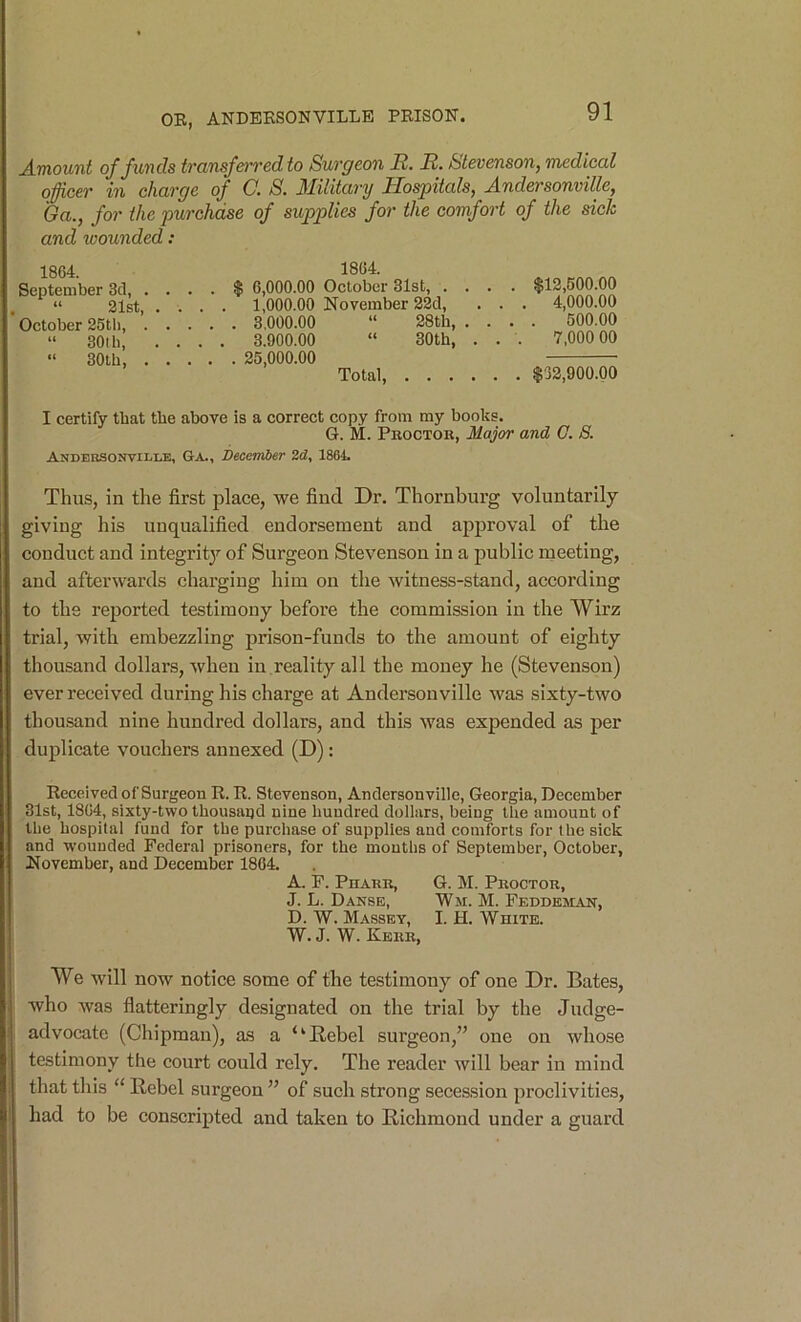 A-HiouTit of funds transfoTedto Surgeon R. R. Stevenson, medical officer in charge of C. S. 3Iilitary Hospitals, A.ndersonville, 6a., for the purchase of supplies for the comfort of the sick and toounded: 1864. 1864. September 3d, .... $ 6,000.00 October 31st, .... “ 21st, .... 1,000.00 November 32d, . . . October 25th, 3.000.00 “ 28th, . . . “ 30ib, .... 3.900.00 “ 30th, . . . 30lb, 25,000.00 Total, $12,500.00 4,000.00 500.00 7,000 00 $32,900.00 I certify that the above is a correct copy from my books. G. M. Pboctok, Major and G. S. ANDEBSONVILI.E, Ga., December 2(Z, 1861. Thus, in the first place, we find Dr. Thornburg voluntarily giving his unqualified endorsement and approval of the conduct and integrit}’’ of Surgeon Stevenson in a public meeting, and afterwards charging him on the witness-stand, according to the reported testimony before the commission in the VVirz trial, with embezzling prison-funds to the amount of eighty thousand dollars, when in reality all the money he (Stevenson) ever received during his charge at Andersonville was sixty-two thousand nine hundred dollars, and this was expended as per duplicate vouchers annexed (D): Received of Surgeon R. R. Stevenson, Andersonville, Georgia, December 31st, 1864, sixty-two thousand nine hundred dollars, being the amount of the hospital fund for the purchase of supplies and comforts for the sick and wounded Federal prisoners, for the mouths of September, October, November, and December 1864. A. F. Phark, G. M. Proctor, J. L. Danse, Wm. M. Feddeman, D. W. Massey, I. H. White. W. J. W. Kerr, We will now notice some of the testimony of one Dr. Bates, who was flatteringly designated on the trial by the Judge- advocate (Chipman), as a “Bebel surgeon,” one on whose testimony the court could rely. The reader will bear in mind that this “ Rebel surgeon ” of such strong secession proclivities, had to be conscripted and taken to Richmond under a guard