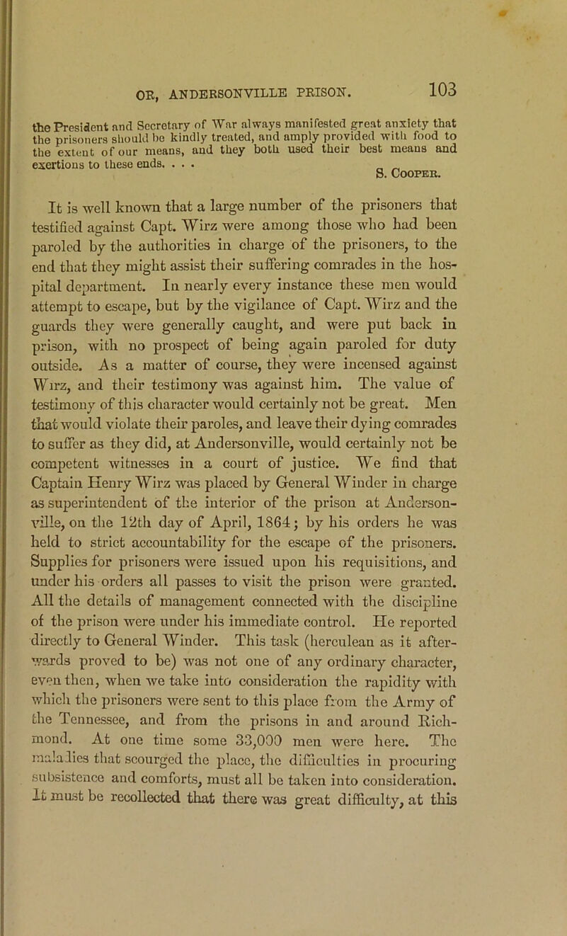 the President find Secretary of War always manifested great anxiety that the prisoners should bo kindly treated, and amply provided with food to the extent of our means, and they both used their best means and exertions to these ends. ... S. Cooper. It is well known that a large number of the prisoners that testified against Capt. Wirz were among those who had been paroled by the authorities in charge of the prisoners, to the end that they might assist their suffering comrades in the hos- pital department. In nearly every instance these men would attempt to escape, but by the vigilance of Capt. Wirz and the guards they were generally caught, and were put back in prison, with no prospect of being again paroled for duty outside. As a matter of course, they were incensed against Wirz, and their testimony was against him. The value of testimony of this character would certainly not be great. Men that would violate their paroles, and leave their dying comrades to sufTcr as tliey did, at Andersonville, would certainly not be competent witnesses in a court of justice. We find that Captain Henry Wirz was placed by General Winder in charge as superintendent of the interior of the prison at Anderson- ville, on the 12th day of April, 1864; by his orders he was held to strict accountability for the escape of the prisoners. Supplies for prisoners were issued upon his requisitions, and under his orders all passes to visit the prison were granted. All the details of management connected with the discipline of the prison were under his immediate control. He rejiorted directly to General Winder. This task (herculean as it after- wards proved to be) v'as not one of any ordinary character, even then, when we take into consideration the rapidity with which the prisoners were sent to this place from the Army of the Tennessee, and from the prisons in and around Kich- mond. At one time some 33,000 men were here. The maladies that scourged the place, tlie difiiculties in procuring subsistence and comforts, must all be taken into consideration. It mast be recollected that there was great difficulty, at this